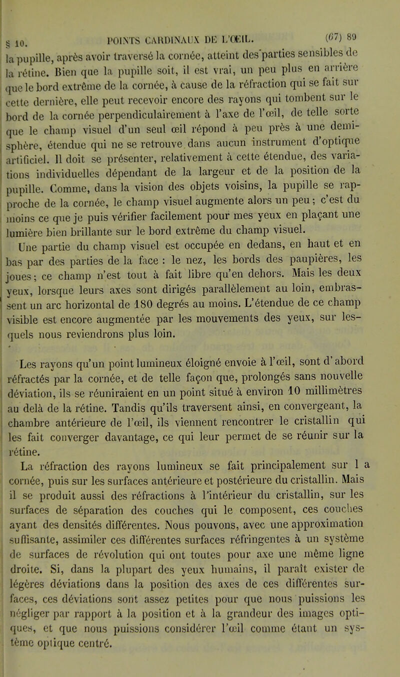 la pupille, après avoir traversé la cornée, atteint des parties sensibles de la rétine. Bien que la pupille soit, il est vrai, un peu plus en arrière que le bord extrême de la cornée, à cause de la réfraction qui se fait sur cette dernière, elle peut recevoir encore des rayons qui tombent sur le bord de la cornée perpendiculairement à l'axe de l'œil, de telle sorte que le champ visuel d'un seul œil répond à peu près à une demi- sphère, étendue qui ne se retrouve dans aucun instrument d'optique artificiel. 11 doit se présenter, relativement à cette étendue, des varia- tions individuelles dépendant de la largeur et de la position de la pupille. Comme, dans la vision des objets voisins, la pupille se rap- proche de la cornée, le champ visuel augmente alors un peu ; c'est du moins ce que je puis vérifier facilement pour mes yeux en plaçant une lumière bien brillante sur le bord extrême du champ visuel. Une partie du champ visuel est occupée en dedans, en haut et en bas par des parties de la face : le nez, les bords des paupières, les joues ; ce champ n'est tout à fait libre qu'en dehors. Mais les deux yeux, lorsque leurs axes sont dirigés parallèlement au loin, embras- sent un arc horizontal de 180 degrés au moins. L'étendue de ce champ visible est encore augmentée par les mouvements des yeux, sur les- quels nous reviendrons plus loin. Les rayons qu'un point lumineux éloigné envoie à l'œil, sont d'abord réfractés par la cornée, et de telle façon que, prolongés sans nouvelle déviation, ils se réuniraient en un point situé à environ 10 millimètres au delà de la rétine. Tandis qu'ils traversent ainsi, en convergeant, la chambre antérieure de l'œil, ils viennent rencontrer le cristallin qui les fait converger davantage, ce qui leur permet de se réunir sur la rétine. La réfraction des rayons lumineux se fait principalement sur 1 a cornée, puis sur les surfaces antérieure et postérieure du cristallin. Mais il se produit aussi des réfractions à l'intérieur du cristallin, sur les surfaces de séparation des couches qui le composent, ces couches ayant des densités différentes. Nous pouvons, avec une approximation suffisante, assimiler ces différentes surfaces réfringentes à un système de surfaces de révolution qui ont toutes pour axe une même ligne droite. Si, dans la plupart des yeux humains, il paraît exister de légères déviations dans la position des axes de ces différentes sur- faces, ces déviations sont assez petites pour que nous puissions les négliger par rapport à la position et à la grandeur des images opti- ques, et que nous puissions considérer l'œil comme étant un sys- tème optique centré.