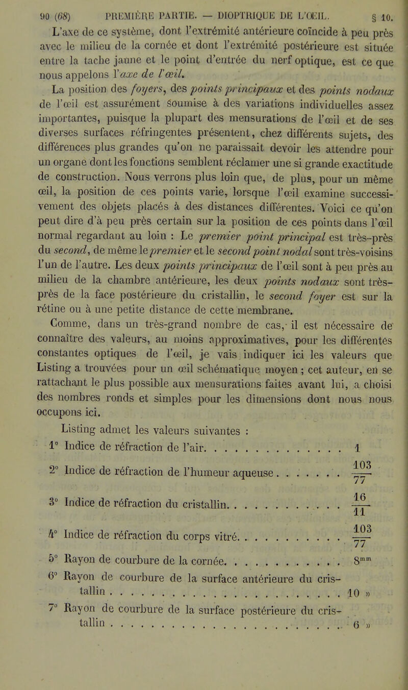 L'axe de ce système, dont l'extrémité antérieure coïncide à peu près avec le milieu de la cornée et dont l'extrémité postérieure est située entre la tache jaune et le point d'entrée du nerf optique, est ce que nous appelons Y axe de l'œil. La position des foi/ers, des points principaux et des points nodaux de l'œil est assurément Soumise à des variations individuelles assez importantes, puisque la plupart des mensurations de l'œil et de ses diverses surfaces réfringentes présentent, chez différents sujets, des différences plus grandes qu'on ne paraissait devoir les attendre pour un organe dont les fonctions semblent réclamer une si grande exactitude de construction. Nous verrons plus loin que, de plus, pour un même œil, la position de ces points varie, lorsque l'œil examine successi- vement des objets placés à des distances différentes. Voici ce qu'on peut dire d'à peu près certain sur la position de ces points dans l'œil normal regardant au loin : Le premier point principal est très-près du second, de même le premier et le second point nodal sont très-voisins l'un de l'autre. Les deux points principaux de l'œil sont à peu près au milieu de la chambre antérieure, les deux points nodaux sont très- près de la face postérieure du cristallin, le second foyer est sur la rétine ou à une petite distance de cette membrane. Comme, dans un très-grand nombre de cas,- il est nécessaire de connaître des valeurs, au moins npproximatives, pour les différentes constantes optiques de l'œil, je vais indiquer ici les valeurs que Listing a trouvées pour un œil schématique moyen ; cet auteur, en se rattachant le plus possible aux mensurations faites avant lui, a choisi des nombres ronds et simples pour les dimensions dont nous nous occupons ici. Listing admet les valeurs suivantes : 1° Indice de réfraction de l'air . 1 2° Indice de réfraction de l'humeur aqueuse ....... ~ 3° Indice de réfraction du cristallin —r- 11 h° Indice de réfraction du corps vitré ^ 5° Rayon de courbure de la cornée 8mm 6° Rayon de courbure de la surface antérieure du cris- tallin \ io » 7° Rayon de courbure de la surface postérieure du cris- tallin . 6 »