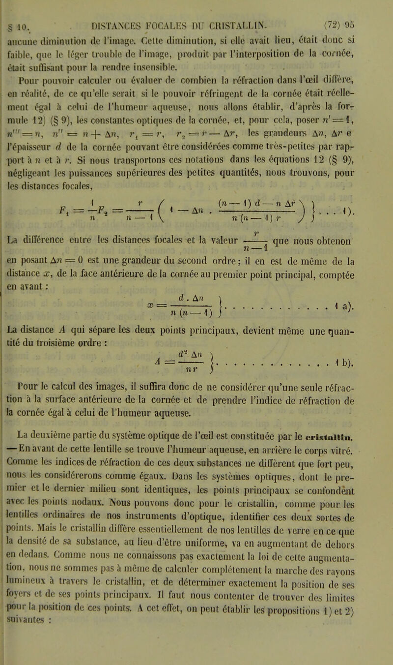aucune diminution de l'image. Cette diminution, si elle avait lieu, était doue si faible, que le léger trouble de l'image, produit par l'interposition de la cornée, était suffisant pour la rendre insensible. Pour pouvoir calculer ou évaluer de combien la réfraction dans l'œil diffère, en réalité, de ce qu'elle serait si le pouvoir réfringent de la cornée était réelle- ment égal à celui de l'humeur aqueuse, nous allons établir, d'après la for- mule 12) (§ 9), les constantes optiques de la cornée, et, pour cela, poser n' = 4, «' = n, n r= n-f* An, r, = r, r2 =r— Ar-, les grandeurs An, Ar e l'épaisseur d de la cornée pouvant être considérées comme très-petites par rap- port à )i et à r. Si nous transportons ces notations dans les équations 12 (§ 9), négligeant Les puissances supérieures des petites quantités, nous trouvons, pour les distances focales, I r / (n — \ ) d — n &r \ ) Fi = —F, == ( 4 — An . v ~ — ) , . . n. 1 n * n — \ \ n (n— 1) r J ) ' F La différence entre les distances focales et la valeur . que nous obtenon n — 1 en posant An = 0 est une grandeur du second ordre ; il en est de même de la distance x, de la face antérieure de la cornée au premier point principal, comptée en avant : d. A'i i x = — la). n (n — 1 ) ) ' La distance A qui sépare les deux points principaux, devient même une quan- tité du troisième ordre : d2 An } A = 4 b). Pour le calcul des images, il suffira donc de ne considérer qu'une seule réfrac- tion à la surface antérieure de la cornée et de prendre l'indice de réfraction de la cornée égal à celui de l'humeur aqueuse. La deuxième partie du système optique de l'œil est constituée par le cristallin. — En avant de cette lentille se trouve l'humeur aqueuse, en arrière le corps vitré. Comme les indices de réfraction de ces deux substances ne diffèrent que fort peu, nous les considérerons comme égaux. Dans les systèmes optiques, dont le pre- mier et le dernier milieu sont identiques, les points principaux se confondent avec les points nodaux. Nous pouvons donc pour le cristallin, comme pour les lentilles ordinaires de nos instruments d'optique, identifier ces deux sortes de points. Mais le cristallin diffère essentiellement de nos lentilles de verre en ce que la densité de sa substance, au lieu d'être uniforme» va en augmentant de dehors en dedans. Comme nous ne connaissons pas exactement la loi de cette augmenta- tion, nous ne sommes pas à même de calculer complètement la marche des rayons lumineux à travers le cristallin, et de déterminer exactement la position de ses foyers et de ses points principaux. Il faut nous contenter de trouver des limites pour la position de ces points. A cet effet, on peut établir les propositions 1) et 2) suivantes :