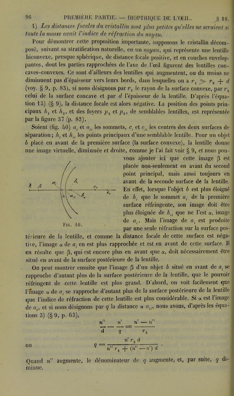 1) Les distances focales du cristallin sont plus petites qu'elles ne seraient si toute la 7nasse avait l'indice de réfraction du noyau. Pour démontrer cette proposition importante, supposons le cristallin décom- posé, suivant sa stratification naturelle, en un noyau, qui représente une lentille biconvexe, presque sphérique, de distance focale positive, et en couches envelop- pantes, dont les parties rapprochées de l'axe de l'œil figurent des lentilles con- caves-convexes. Ce sont d'ailleurs des lentilles qui augmentent, ou du moins ne diminuent pas d'épaisseur vers leurs bords, dans lesquelles on a ri j> r8 + d (voy. § 9, p. 83), si nous désignons par r, le rayon de la surface convexe, par t\ celui de la surface concave et par d l'épaisseur de la lentille. D'après l'équa- tion 13) (§ 9), la dislance focale est alors négative. La position des points prin- cipaux hl et h2, et des foyers pi et p2, de semblables lentilles, est représentée par la figure 37 (p. 83). Soient (fig. ZiO) ai et au les sommets, c, et cu les centres des deux surfaces de séparation; ht et hu les points principaux d'une semblable lentille. Pour un objet b placé en avant de la première surface (la surface convexe), la lentille donne une image virtuelle, diminuée et droite, comme je l'ai fait voir § 9, et nous pou- vons ajouter ici que cette image (3 est placée non-seulement en avant du second point principal, mais aussi toujours en avant de la seconde surface de la lentille. En effet, lorsque l'objet b est plus éloigné de ht que le sommet a, de la première surface réfringente, son image doit être plus éloignée de hn que ne l'est «, image de a,. Mais l'image de ai est produite par une seule réfraction sur la surface pos- térieure de la lentille, et comme la distance focale de cette surface est néga- tive, l'image « de ai en est plus rapprochée et est en avant de cette surface. Il en résulte que (3, qui est encore plus en avant que a, doit nécessairement être situé en avant de la surface postérieure de la lentille. On peut montrer ensuite que l'image (3 d'un objet b situé en avant de at se rapproche d'autant plus de la surface postérieure de la lentille, que le pouvoir réfringent de celte lentille est plus grand. D'abord, on voit facilement que l'image « de a, se rapproche d'autant plus de la surface postérieure de la lentille que l'indice de réfraction de cette lentille est plus considérable. Si a est l'image de ar et si nous désignons par q la distance a aw nous avons, d'après les équa- tions 3) (§ 9, p. 63), n n' n' — n d q r2 n' r2 d 011 9 = nr, + (n — n') d ' Quand n augmente, le dénominateur de q augmente, et, par suite, q di- minue.