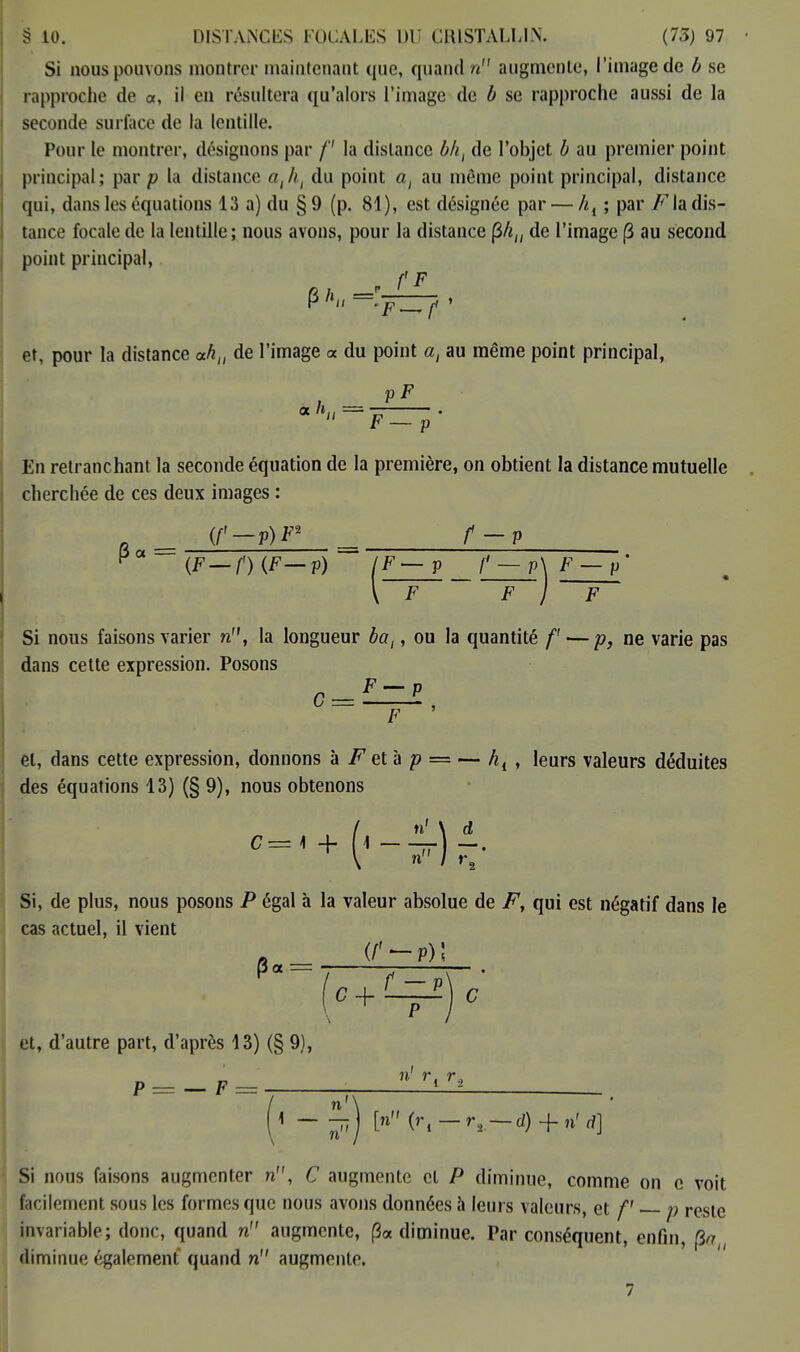 Si nous pouvons montrer maintenant que, quand u augmente, l'image de b se rapproche de «, il en résultera qu'alors l'image de b se rapproche aussi de la seconde surface de la lentille. Pour le montrer, désignons par f la dislance bht de l'objet b au premier point principal; par /; la distance du point al au même point principal, distance qui, dans les équations 13 a) du §9 (p. 81), est désignée par — ht ; par F la dis- tance focale de la lentille; nous avons, pour la distance Ç>liu de l'image (3 au second point principal, f F et, pour la distance ahtl de l'image « du point a, au même point principal, pF a h., =  F — p En retranchant la seconde équation de la première, on obtient la distance mutuelle cherchée de ces deux images : (f'-p)F2 f-P P« = {F—f')(F—p) IF — p f—,p\F — p' Si nous faisons varier n, la longueur bal, ou la quantité /' — p, ne varie pas dans cette expression. Posons F — P C = F et, dans cette expression, donnons à F et à p = — hl , leurs valeurs déduites des équations 13) (§ 9), nous obtenons C= 1 + M n' \ d Si, de plus, nous posons P égal à la valeur absolue de F, qui est négatif dans le cas actuel, il vient A« = et, d'autre part, d'après 13) (§ 9), „ n' î\ T. P = — F — - Si nous faisons augmenter n, C augmente cl P diminue, comme on c voit facilement sous les formes que nous avons données à leurs valeurs, et f p reste invariable; donc, quand n augmente, (3* diminue. Par conséquent, enfin, (3a,, diminue également quand n augmente.
