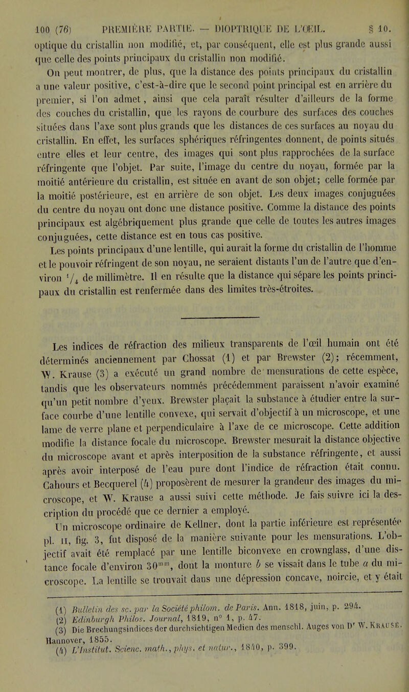 optique du cristallin non modifié, et, par conséquent, elle est plus grande aussi que celle des points principaux du cristallin non modifié. On peut montrer, de plus, que la distance des points principaux du cristallin a une valeur positive, c'est-à-dire que le second point principal est en arrière du premier, si l'on admet, ainsi que cela paraît résulter d'ailleurs de la forme des couches du cristallin, que les rayons de courbure des surfaces des couches situées dans l'axe sont plus grands que les distances de ces surfaces au noyau du cristallin. En effet, les surfaces sphériques réfringentes donnent, de points situés entre elles et leur centre, des images qui sont plus rapprochées de la surface réfringente que l'objet. Par suite, l'image du centre du noyau, formée par la moitié antérieure du cristallin, est située en avant de son objet; celle formée par la moitié postérieure, est en arrière de son objet. Les deux images conjuguées du centre du noyau ont donc une distance positive. Comme la distance des points principaux est algébriquement plus grande que celle de toutes les autres images conjuguées, cette distance est en tous cas positive. Les points principaux d'une lentille, qui aurait la forme du cristallin de l'homme et le pouvoir réfringent de son noyau, ne seraient distants l'un de l'autre que d'en- viron 1 /, de millimètre. Il en résulte que la distance qui sépare les points princi- paux du cristallin est renfermée dans des limites très-étroites. Les indices de réfraction des milieux transparents de l'œil humain ont été déterminés anciennement par Chossat (1) et par Brewster (2); récemment, W. Krause. (3) a exécuté un grand nombre de mensurations de cette espèce, tandis que les observateurs nommés précédemment paraissent n'avoir examiné qu'un petit nombre d'yeux. Brewster plaçait la substance à étudier entre la sur- face courbe d'une lentille convexe, qui servait d'objectif à un microscope, et une lame de verre plane et perpendiculaire à l'axe de ce microscope. Cette addition modifie la distance focale du microscope. Brewster mesurait la distance objective du microscope avant et après interposition de la substance réfringente, et aussi après avoir interposé de l'eau pure dont l'indice de réfraction était connu. Cahours et Becquerel (Zi) proposèrent de mesurer la grandeur des images du mi- croscope, et W. Krause a aussi suivi cette méthode. Je fais suivre ici la des- cription du procédé que ce dernier a employé. Un microscope ordinaire de Kellner, dont la partie inférieure est représentée pl. n, fig. 3, fut disposé de la manière suivante pour les mensurations. L'ob- jectif avait été remplacé par une lentille biconvexe en crownglass, d'une dis- tance focale d'environ 30m\ dont la monture b se vissait dans le tube a du mi- croscope. La lentille se trouvait dans une dépression concave, noircie, et y était (1) Bulletin des se. par la Société philom. de Paris. Ann. 1818, juin, p. 294. (2) Edinburgh Philos. Journal, 1819, n° 1, p. kl. (3) DieBrechungsinflicesdcrdurchsichtigeiiMcdicndesmensclil. Auges von D' \V. KRAUSE. Haunover, 1855. (4) L'Institut. Scienc. math., phys. et natur., 1840, p. 399.