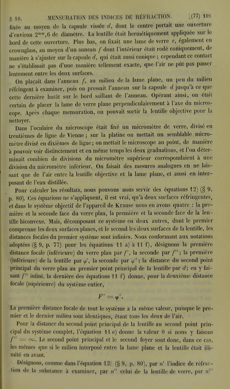 fixée au moyen de la capsule vissée d, dont le centre portait une ouverture d'environ 2nn,6 de diamètre. La lentille était hermétiquement appliquée sur le boni de cette ouverture. Plus bas, on fixait une lame de verre e, également en crownglass, au moyen d'un anneau /' dont l'intérieur était rodé coniquement, de manière à s'ajuster sur la capsule d, qui était aussi conique ; cependant ce contact ne s'établissait pas d'une manière tellement exacte, que l'air ne pût pas passer lentement entre les deux surfaces. On plaçait dans l'anneau f, au milieu de la lame plane, un peu du milieu réfringent à examiner, puis on pressait l'anneau sur la capsule d jusqu'à ce que cette dernière butât sur le bord saillant de l'anneau. Opérant ainsi, on était certain de placer la lame de verre plane perpendiculairement à l'axe du micros- cope. Après chaque mensuration, on pouvait sortir la lentille objective pour la nettoyer. Dans l'oculaire du microscope était fixé un micromètre de verre, divisé en trentièmes de ligne de Vienne ; sur la platine on mettait un semblable micro- mètre divisé en dixièmes de ligne; on mettait le microscope au point, de manière à pouvoir voir distinctement et en même temps les deux graduations, et l'on déter- minait combien de divisions du micromètre supérieur correspondaient à une division du micromètre inférieur. On faisait des mesures analogues en ne lais- sant que de l'air entre la lentille objective et la lame plane, et aussi en inter- posant de l'eau distillée. Pour calculer les résultats, nous pouvons nous servir des équations 12) (§ 9, p. 80). Ces équations ne s'appliquent, il est vrai, qu'à deux surfaces réfringentes, et dans le système objectif de l'appareil de Krause nous en avons quatre : la pre- mière et la seconde face du verre plan, la première et la seconde face de la len- tille biconvexe. Mais, décomposant ce système en deux autres, dont le premier comprenne les deux surfaces planes, et le second les deux surfaces de la lentille, les distances focales du premier système sont infinies. Nous conformant aux notations adoptées (§ 9, p. 77) pour les équations 11 a) à 11 f), désignons la première distance focale (inférieure) du verre plan par f, la seconde par f ; la première (inférieure) de la lentille par <p', la seconde par <p; la distance du second point principal du verre plan au premier point principal de la lentille par d; en y fai- sant f infini, la dernière des équations 11 f) donne, pour la deuxième distance focale (supérieure) du système entier, Vil (I r — <p . La première distance focale de tout le système a la même valeur, puisque le pre- mier et le dernier milieu sont identiques, étant tous les deux de l'air. Pour la distance du second point principal de la lentille au second point prin- cipal du système complet, l'équation lie) donne la valeur 0 si nous y faisons f — oc. Le second point principal et le second foyer sont donc, dans ce cas, les mêmes que si le milieu interposé entre la lame plane et la lentille était illi- mité en avant. Désignons, comme dans l'équation 12) (§ 9, p. 80), par n' l'indice de réfrac- tion de la substance à examiner, par n celui de la lentille de verre, par n'