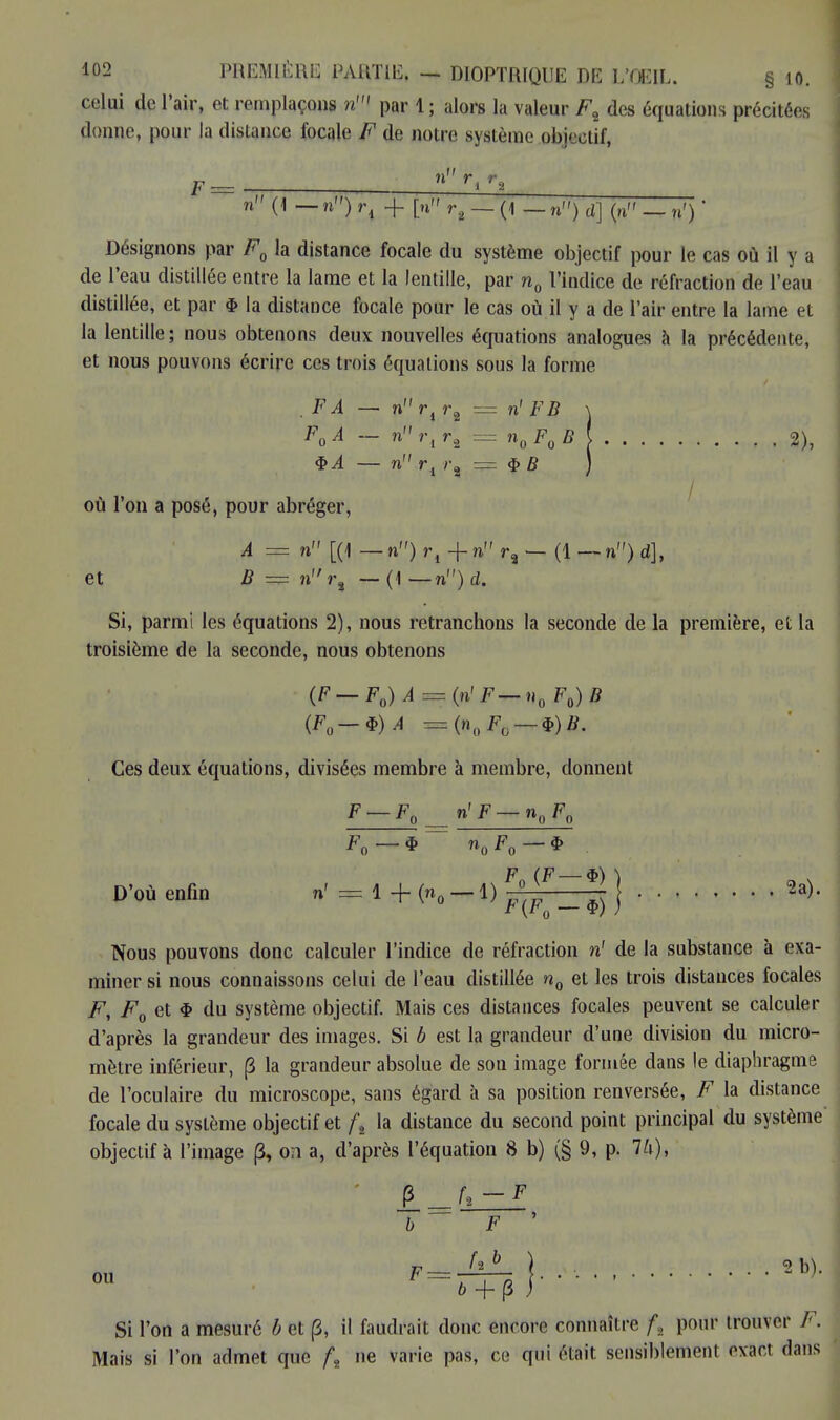 celui de l'air, et remplaçons n1 par 1 ; alors la valeur F2 des équations précitées donne, pour la dislance focale F de notre système objectif, ~ n (! _n) _|_ p ~ _ (1 _n„} dJ (hm _ jJFj • Désignons par F0 la distance focale du système objectif pour le cas où il y a de l'eau distillée entre la lame et la lentille, par n0 l'indice de réfraction de l'eau distillée, et par $ la distance focale pour le cas où il y a de l'air entre la lame et la lentille; nous obtenons deux nouvelles équations analogues à la précédente, et nous pouvons écrire ces trois équations sous la forme . FA — n ri r2 = n' FB \ F0A - nrir, = n0F0B\ 2), $A — n ri r2 = $ B ) où l'on a posé, pour abréger, A = n [(1 — n) r, + n r3 — (1 — n) d], et B = nr% — (1 — n) d. Si, parmi les équations 2), nous retranchons la seconde de la première, et la troisième de la seconde, nous obtenons (F-F0)A = (n< F-n0F0)B (FQ-*)A = (nltFii — <î>)B. Ces deux équations, divisées membre à membre, donnent F_F0 n'F-n0F0 F0—* n0F0— $ F (F — $) ^ D'OÙ enfin n' = 1 + (n0 — 1) ^ _ ^ j 2a). Nous pouvons donc calculer l'indice de réfraction n' de la substance à exa- miner si nous connaissons celui de l'eau distillée n0 et les trois distances focales F, F0 et $ du système objectif. Mais ces distances focales peuvent se calculer d'après la grandeur des images. Si b est la grandeur d'une division du micro- mètre inférieur, (3 la grandeur absolue de sou image formée dans le diaphragme de l'oculaire du microscope, sans égard à sa position renversée, F la distance focale du système objectif et ft la distance du second point principal du système objectif à l'image (3, on a, d'après l'équation 8 b) (§ 9, p. 74), ou F 1 fuii». 2 b). Si l'on a mesuré b et (3, il faudrait donc encore connaître fs pour trouver F. Mais si l'on admet que ft ne varie pas, ce qui était sensiblement exact dans