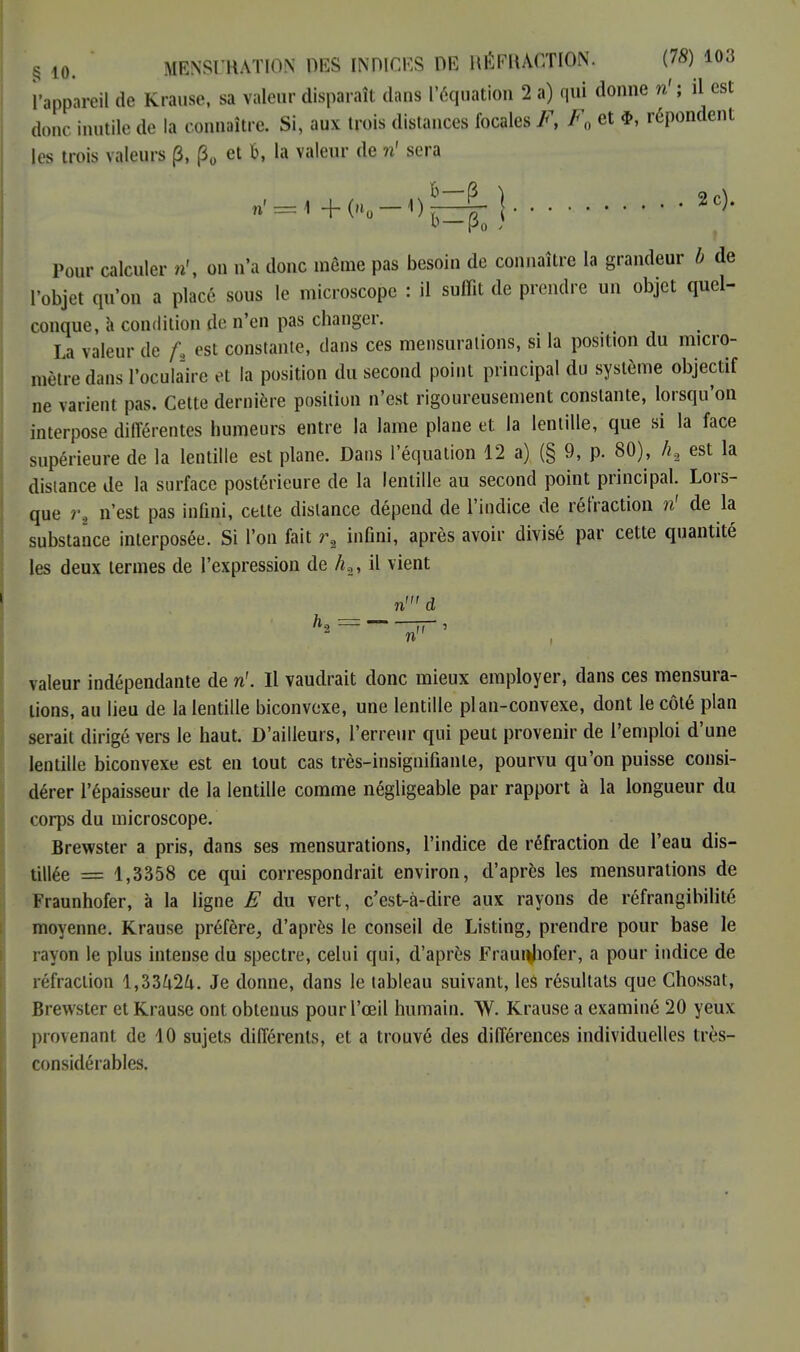 l'appareil de Krause, sa valeur disparaît dans l'équation 2 a) qui donne iù ; il est donc inutile de la connaître. Si, aux trois distances focales F> F0 et répondent les trois valeurs (3, |30 et &, la valeur de ri sera ri£gr ,=, +«-.,^5.}.'.... î#& • | Pour calculer ri, on n'a donc même pas besoin de connaître la grandeur b de l'objet qu'on a placé sous le microscope : il suffit de prendre un objet quel- conque, à condition de n'en pas changer. La valeur de f% est constante, dans ces mensurations, si la position du micro- mètre dans l'oculaire et la position du second point principal du système objectif ne varient pas. Cette dernière position n'est rigoureusement constante, lorsqu'on interpose différentes humeurs entre la lame plane et la lentille, que si la face supérieure de la lentille est plane. Dans l'équation 12 a) (§ 9, p. 80), ht est la distance de la surface postérieure de la lentille au second point principal. Lors- que r, n'est pas infini, cette dislance dépend de l'indice de réfraction ri de la substance interposée. Si l'on fait r2 infini, après avoir divisé par cette quantité les deux termes de l'expression de /«.2, il vient ^ rid n valeur indépendante de ri. Il vaudrait donc mieux employer, dans ces mensura- tions, au lieu de la lentille biconvexe, une lentille plan-convexe, dont le côté plan serait dirigé vers le haut. D'ailleurs, l'erreur qui peut provenir de l'emploi d'une lentille biconvexe est en tout cas très-insignifiante, pourvu qu'on puisse consi- dérer l'épaisseur de la lentille comme négligeable par rapport à la longueur du corps du microscope. Brewster a pris, dans ses mensurations, l'indice de réfraction de l'eau dis- tillée = 1,3358 ce qui correspondrait environ, d'après les mensurations de Fraunhofer, à la ligne E du vert, c'est-à-dire aux rayons de réfrangibitité moyenne. Krause préfère, d'après le conseil de Listing, prendre pour base le rayon le plus intense du spectre, celui qui, d'après Fraunhofer, a pour indice de réfraction l,3342i. Je donne, dans le tableau suivant, les résultats que Chossat, Brewster et Krause ont obtenus pour l'œil humain. W. Krause a examiné 20 yeux provenant de 10 sujets différents, et a trouvé des différences individuelles très- considérables.