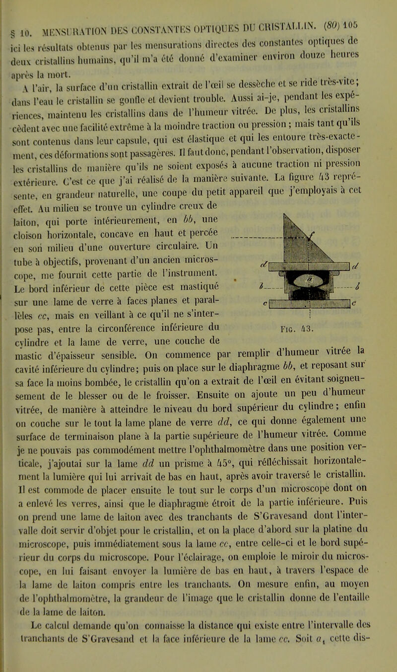 § 10. MKNSl'RATION DES CONSTANTES OPTIQUES DU CRISTALLIN. (80)105 ici les résultats obtenus par les mensurations directes des constantes optiques de deux cristallins humains, qu'il m'a été donné d'examiner environ douze heures après la mort. , V l'air, la surface d'un cristallin extrait de l'œil se dessèche et se ride très-vite, dans l'eau le cristallin se gonfle et devient trouble. Aussi ai-je, pendant les expé- riences, maintenu les cristallins dans de l'humeur vitrée. De plus, les cristallins cèdent avec une facilité extrême à la moindre traction ou pression ; mais tant qu'ils sont contenus dans leur capsule, qui est élastique et qui les entoure très-exacte- ment, ces déformations sont passagères. Il fautdonc, pendant l'observation, disposer les cristallins de manière qu'ils ne soient exposés à aucune traction ni pression extérieure. C'est ce que j'ai réalisé de la manière suivante. La figure 43 repré- sente, en grandeur naturelle, une coupe du petit appareil que j'employais à cet effet. Au milieu se trouve un cylindre creux de laiton, qui porte intérieurement, en bb, une cloison horizontale, concave en haut et percée en son milieu d'une ouverture circulaire. Un tube à objectifs, provenant d'un ancien micros- cope, me fournit cette partie de l'instrument. Le bord inférieur de cette pièce est mastiqué sur une lame de verre à faces planes et paral- lèles ce, mais en veillant à ce qu'il ne s'inter- pose pas, entre la circonférence inférieure du cylindre et la lame de verre, une couche de mastic d'épaisseur sensible. On commence par remplir d'humeur vitrée la cavité inférieure du cylindre; puis on place sur le diaphragme bb, et reposant sur sa face la moins bombée, le cristallin qu'on a extrait de l'œil en évitant soigneu- sement de le blesser ou de le froisser. Ensuite on ajoute un peu d'humeur vitrée, de manière à atteindre le niveau du bord supérieur du cylindre ; enfin on couche sur le tout la lame plane de verre dd, ce qui donne également une surface de terminaison plane à la partie supérieure de l'humeur vitrée. Comme je ne pouvais pas commodément mettre l'ophthalmomètre dans une position ver- ticale, j'ajoutai sur la lame dd un prisme à 45°, qui réfléchissait horizontale- ment la lumière qui lui arrivait de bas en haut, après avoir traversé le cristallin. Il est commode de placer ensuite le tout sur le corps d'un microscope dont on a enlevé les verres, ainsi que le diaphragme étroit de la partie inférieure. Puis on prend une lame de laiton avec des tranchants de S'Gravesand dont l'inter- valle doit servir d'objet pour le cristallin, et on la place d'abord sur la platine du microscope, puis immédiatement sous la lame ce, entre celle-ci et le bord supé- rieur du corps du microscope. Pour l'éclairage, on emploie le miroir du micros- cope, en lui faisant envoyer la lumière de bas en haut, à travers l'espace de la lame de laiton compris entre les tranchants. On mesure enfin, au moyen de l'opbthalmomètre, la grandeur de l'image que le cristallin donne de l'entaille de la lame de laiton. Le calcul demande qu'on connaisse la distance qui existe entre l'intervalle des tranchants de S'Gravesand et la face inférieure de la lame ce. Soit ai cette dis- Fig. 43.