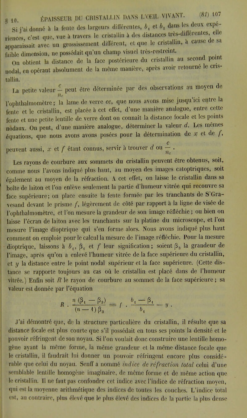 Si i'ai donné à la fente des largeurs différentes, bt et bt dans les deux expé- riences c'est que, vue à travers le cristallin à des distances très-différentes elle apparaissait avec un grossissement différent, et que le cristallin, à cause de sa faible dimension, ne possédait qu'un champ visuel très-restreint. 0n obtient la distance de la face postérieure du cristallin au second point QOda|, en opérant absolument de la même manière, après avoir retourné le cris- tallin. 1 a petite valeur - peut être déterminée par des observations au moyen de nc ■ l'optuhalmomètre; la lame de verre ce, que nous avons mise jusqu'ici entre la fenu- et le cristallin, est placée à cet effet, d'une manière analogue, entre cette lente et une petite lentille de verre dont on connaît la distance focale et les points nodanx. On peut, d'une manière analogue, déterminer la valeur ci. Les mêmes équations, que nous avons avons posées pour la détermination de x et de f, , c peuvent aussi, x et f étant connus, servir à trouver cl ou — . Les rayons de courbure aux sommets du cristallin peuvent être obtenus, soit, comme nous l'avons indiqué plus haut, au moyen des images catoptriques, soit également au moyen de la réfraction. A cet effet, on laisse le cristallin dans sa boîte de laiton et l'on enlève seulement la partie d'humeur vitrée qui recouvre sa face supérieure; on place ensuite la fente formée par les tranchants de S'Gra- vesand devant le prisme /, légèrement de côté par rapport à la ligne de visée de l'ophthalmomètre, et Ton mesure la grandeur de son image réfléchie; ou bien on laisse l'écran de laiton avec les tranchants sur la platine du microscope, et l'on mesure l'image dioptrique qui s'en forme alors. Nous avons indiqué plus haut comment on emploie pour le calcul la mesure de l'image réfléchie. Pour la mesure dioptrique, laissons à ôlt p% et f leur signification; soient (33 la grandeur de l'image, après qu'on a enlevé l'humeur vitrée de la face supérieure du cristallin, et y la distance entre le point nodal supérieur et la face supérieure. (Cette dis- tance se rapporte toujours au cas où le cristallin est placé dans de l'humeur vitrée. ) Enfin soit R le rayon de courbure au sommet de la face supérieure ; sa valeur est donnée par l'équation J'ai démontré que, de la structure particulière du cristallin, il résulte que sa distance focale est plus courte que s'il possédait en tous ses points la densité et le pouvoir réfringent de son noyau. Si l'on voulait donc construire une lentille homo- gène ayant la môme forme, la même grandeur et la même distance focale que le cristallin, il faudrait lui donner un pouvoir réfringent encore plus considé- rable que celui du noyau. Senff a nommé indice de réfraction total celui d'une semblable lentille homogène imaginaire, de môme forme et de même action que le cristallin. Il ne faut pas confondre cet indice avec l'indice de réfraction moyen, qui est la moyenne arithmétique des indices de toutes les couches. L'indice total est, au contraire, plus élevé que le plus élevé des indices de la partie la plus dense