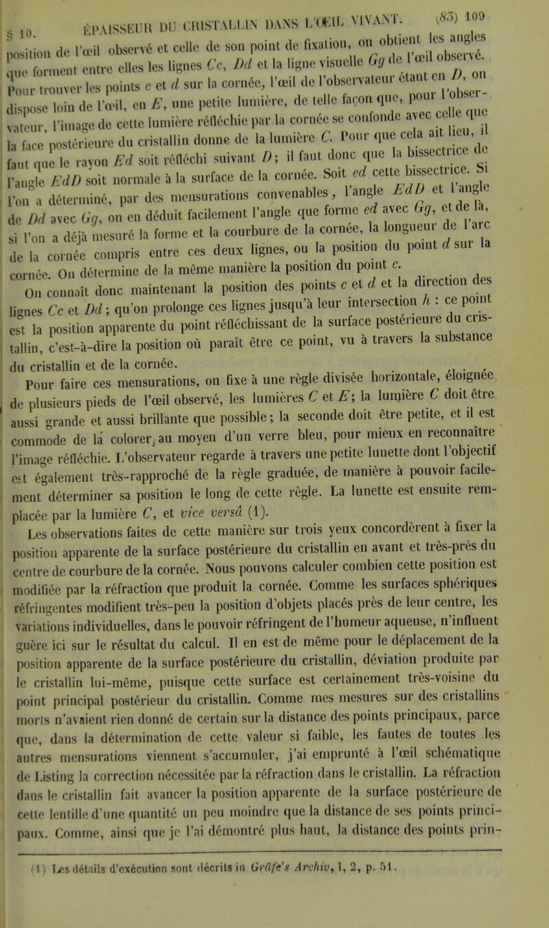 § ÉPA1SSSUB UO C.USTALUN DANS Vml VIVANT. «109  von de l'œil observé et celle de son point de fixation, on obtient es angles i rouyer [es ints c et rf sur I;, cornée, l'œil de l'observateur etan en A«on £ose loin d, M. eu un, petite lumière, de telle ,, ,m. l'image do cette lumière réfléchie par la cornée se confonde a ec ce c que aTce postérieure du cristallin donne de la lumière C. Pour que cela ait lieu il u qu le rayon Ed soit réfléchi suivant D, il faut donc que la bissectrice d ,H soit normale a la surface de la cornée. Soit ed cette bissecn e h 'on a déterminé, par des mensurations convenables l'angle do A/ avec % on en déduit facilement l'angle que forme ed avec Gg c de la si I on a déjà mesuré la forme et la courbure de la cornée, la longueu de 1 a c L ia cornée compris entre ces deux lignes, ou la position du point eur la cornée On détermine de la même manière la position du point c- On Connaît donc maintenant la position des points c et d et la direction des lignes Ce et Dd ; qu'on prolonge ces lignes jusqu'à leur intersection h : ce point est la position apparente du point réfléchissant de la surface postérieure du cris- tallin, c'est-à-dire la position où paraît être ce point, vu à travers la substance du cristallin et de la cornée. • ■■ . Pour faire ces mensurations, on fixe à une règle divisée horizontale, éloignée i de plusieurs pieds de l'œil observé, les lumières C et E; la lumière C doit être ' aussi grande et aussi brillante que possible; la seconde doit être petite, et il est commode de là colorer.au moyen d'un verre bleu, pour mieux en reconnaître l'image réfléchie. L'observateur regarde à travers une petite lunette dont l'objectif est également très-rapproché de la règle graduée, de manière à pouvoir facile- ment déterminer sa position le long de cette règle. La lunette est ensuite rem- placée par la lumière C, et vice versa (1). Les observations faites de cette manière sur trois yeux concordèrent à fixer la position apparente de la surface postérieure du cristallin en avant et très-près du centre de courbure de la cornée. Nous pouvons calculer combien cette position est modifiée par la réfraction que produit la cornée. Comme les surfaces sphériques réfringentes modifient très-peu la position d'objets placés près de leur centre, les Variations individuelles, dans le pouvoir réfringent de l'humeur aqueuse, n'influent guère ici sur le résultat du calcul. Il en est de même pour le déplacemen t de la position apparente de la surface postérieure du cristallin, déviation produite par le cristallin lui-même, puisque cette surface est certainement très-voisine du point principal postérieur du cristallin. Comme mes mesures sur des cristallins morts n'avaient rien donné de certain sur la distance des points principaux, parce que, dans la détermination de cette valeur si faible, les fautes de toutes les autres mensurations viennent s'accumuler, j'ai emprunté à l'œil schématique de Listing la correction nécessitée par la réfraction dans le cristallin. La réfraction dans le n istallin fait avancer la position apparente de la surface postérieure de cette lentille d'une quantité un peu moindre que la distance de ses points princi- paux. Comme, ainsi que je l'ai démontré plus haut, la dislance des points prin-