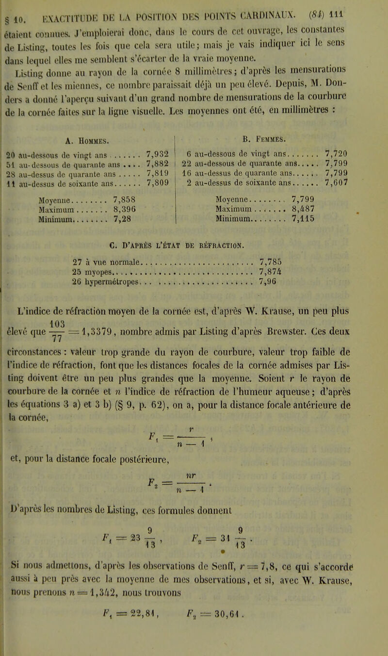 étaient connues. J'emploierai donc, dans le cours de cet ouvrage, les constantes de Listing, toutes les fois que cela sera utile; mais je vais indiquer ici le sens dans lequel elles me semblent s'écarter de la vraie moyenne. Listing donne au rayon de la cornée 8 millimètres; d'après les mensurations de Senff et les miennes, ce nombre paraissait déjà un peu élevé. Depuis, M. Don- ders a donné l'aperçu suivant d'un grand nombre de mensurations de la courbure de la cornée laites sur la ligne visuelle. Les moyennes ont été, en millimètres : A. Hommes. 20 au-dessous de vingt ans 7,932 51 au-dessous de quarante ans .... 7,882 28 au-dessus de quarante ans 7,819 11 au-dessus de soixante ans 7,809 Moyenue 7,858 Maximum 8,396 Minimum 7,28 B. Femmes. 6 au-dessous de vingt ans 7,720 22 au-dessous de quarante ans 7,799 16 au-dessus de quarante ans 7,799 2 au-dessus de soixante ans 7,607 Moyenne 7,799 Maximum 8,487 Minimum 7,115 C. D'APRÈS L'ÉTAT DE RÉFRACTION. 27 à vue normale 7,785 25 myopes 7,874 26 hypermétropes 7,96 L'indice de réfraction moyen de la cornée est, d'après W. Krause, un peu plus 103 élevé que —— =1,3379, nombre admis par Listing d'après Brewster. Ces deux circonstances : valeur trop grande du rayon de courbure, valeur trop faible de l'indice de réfraction, font que les distances focales de la cornée admises par Lis- ting doivent être un peu plus grandes que la moyenne. Soient r le rayon de courbure de la cornée et n l'indice de réfraction de l'humeur aqueuse ; d'après les équations 3 a) et 3 b) (§ 9, p. 62), on a, pour la distance focale antérieure de la cornée, I & r n et, pour la distance focale postérieure, F = r 2 nr n D'après les nombres do Listing, ces formules donnent 23 13 ' Fa = 31 13 Si nous admettons, d'après les observations de Senff, r = 7,8, ce qui s'accorde aussi à peu près avec la moyenne de mes observations, et si, avec W. Krause, nous prenons n = l,3Zi2, nous trouvons F, =22,81, F2 = 30,61.