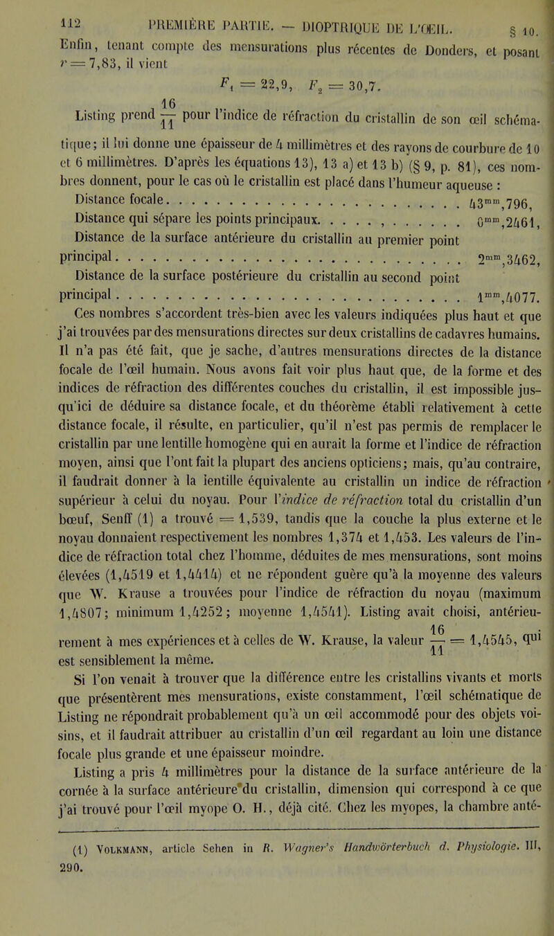 Enfin, tenant compte des mensurations plus récentes de Donders, et posant r = 7,83, il vient F, = 22,9, F8 = 30,7. Listing prend — pour l indice de réfraction du cristallin de son œil schéma- tique; il lui donne une épaisseur de 4 millimètres et des rayons de courbure de 10 et 6 millimètres. D'après les équations 13), 13 a) et 13 b) (§ 9, p. 81), ces nom- bres donnent, pour le cas où le cristallin est placé dans l'humeur aqueuse : Distance focale U3mm 796 Distance qui sépare les points principaux , Gmm,2461, Distance de la surface antérieure du cristallin au premier point principal 2mm,3462, Distance de la surface postérieure du cristallin au second point principal lmm,4077. Ces nombres s'accordent très-bien avec les valeurs indiquées plus haut et que j'ai trouvées par des mensurations directes sur deux cristallins de cadavres humains. Il n'a pas été fait, que je sache, d'autres mensurations directes de la distance focale de l'oeil humain. Nous avons fait voir plus haut que, de la forme et des indices de réfraction des différentes couches du cristallin, il est impossible jus- qu'ici de déduire sa distance focale, et du théorème établi relativement à cette distance focale, il résulte, en particulier, qu'il n'est pas permis de remplacer le cristallin par une lentille homogène qui en aurait la forme et l'indice de réfraction moyen, ainsi que l'ont fait la plupart des anciens opticiens; mais, qu'au contraire, il faudrait donner à la lentille équivalente au cristallin un indice de réfraction supérieur à celui du noyau. Pour Yindice de réfraction total du cristallin d'un bœuf, Senff (1) a trouvé — 1,539, tandis que la couche la plus externe et le noyau donnaient respectivement les nombres 1,374 et 1,453. Les valeurs de l'in- dice de réfraction total chez l'homme, déduites de mes mensurations, sont moins élevées (1,4519 et 1,4414) et ne répondent guère qu'à la moyenne des valeurs que W. Krause a trouvées pour l'indice de réfraction du noyau (maximum 1,4807; minimum 1,4252 ; moyenne 1,4541). Listing avait choisi, antérieu- 16 rement à mes expériences et à celles de W. Krause, la valeur — = 1,4545, qul est sensiblement la même. Si l'on venait à trouver que la différence entre les cristallins vivants et morts que présentèrent mes mensurations, existe constamment, l'œil schématique de Listing ne répondrait probablement qu'à un œil accommodé pour des objets voi- sins, et il faudrait attribuer au cristallin d'un œil regardant au loin une distance focale plus grande et une épaisseur moindre. Listing a pris 4 millimètres pour la distance de la surface antérieure de la cornée à la surface antéricure'du cristallin, dimension qui correspond à ce que j'ai trouvé pour l'œil myope 0. H., déjà cité. Chez les myopes, la chambre anté- (t) Volkmann, article Sehen in fl. Wagner's HandviÔrterbuch d. Physiologie. III, 290.