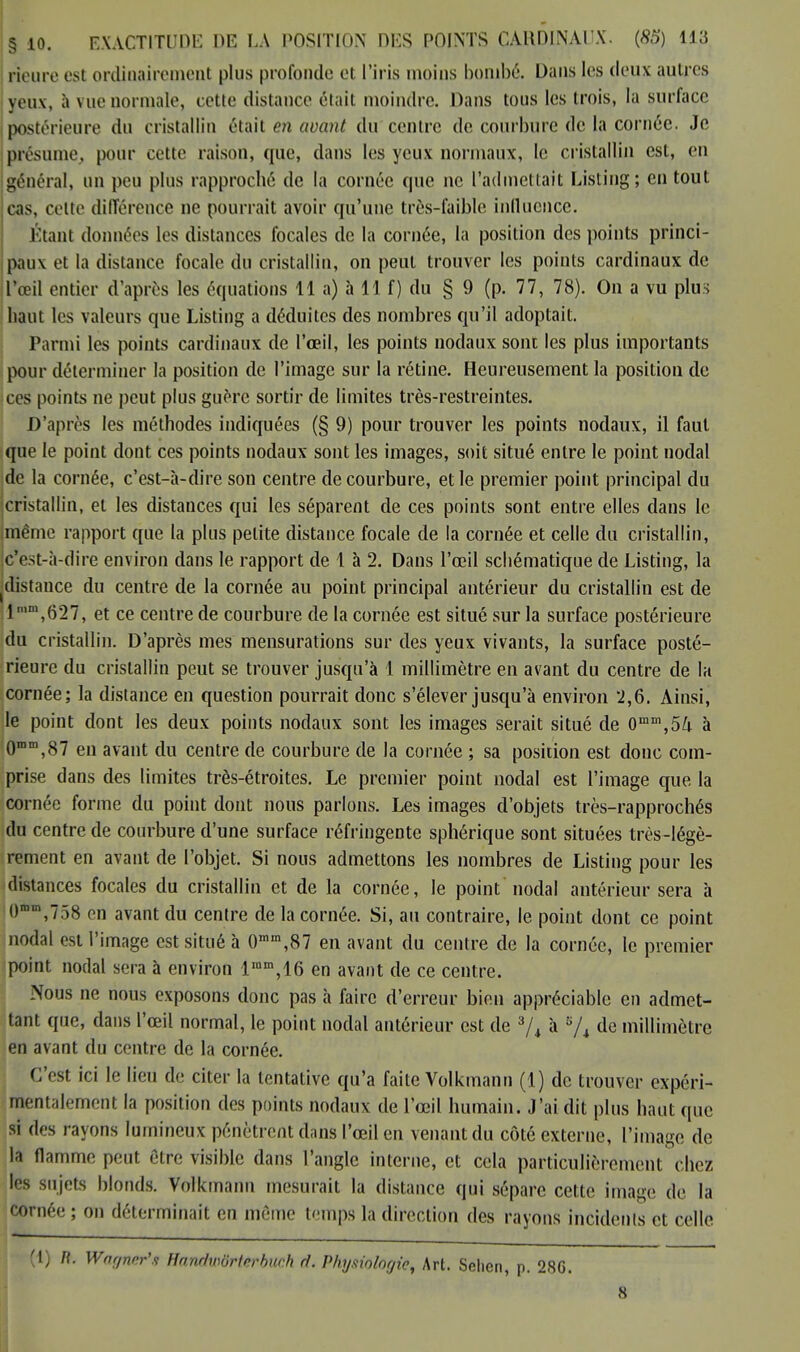 lïeure est ordinairement plus profonde et l'iris moins bombé. L);ms les deux autres yeux, à vuenormale, cette distance était moindre. Dans tous les trois, la surface postérieure du cristallin était en avant du centre de courbure de la cornée. Je présume, pour cette raison, que, dans les yeux normaux, le cristallin est, en général, un peu plus rapproché de la cornée que ne l'admettait Listing; en tout cas, celte différence ne pourrait avoir qu'une très-faible influence. Étant données les distances focales de la cornée, la position des points princi- paux et la distance focale du cristallin, on peut trouver les points cardinaux de l'œil entier d'après les équations 11 a) à 11 f) du § 9 (p. 77, 78). On a vu plus liant les valeurs que Listing a déduites des nombres qu'il adoptait. Parmi les points cardinaux de l'œil, les points nodaux sont les plus importants pour déterminer la position de l'image sur la rétine. Heureusement la position de ces points ne peut plus guère sortir de limites très-restreintes. D'après les méthodes indiquées (§ 9) pour trouver les points nodaux, il faut que le point dont ces points nodaux sont les images, soit situé entre le point nodal de la cornée, c'est-à-dire son centre de courbure, et le premier point principal du cristallin, et les distances qui les séparent de ces points sont entre elles dans le même rapport que la plus petite distance focale de la cornée et celle du cristallin, c'est-à-dire environ dans le rapport de 1 à 2. Dans l'œil sebématique de Listing, la distance du centre de la cornée au point principal antérieur du cristallin est de 1 ,m,627, et ce centre de courbure de la cornée est situé sur la surface postérieure du cristallin. D'après mes mensurations sur des yeux vivants, la surface posté- rieure du cristallin peut se trouver jusqu'à 1 millimètre en avant du centre de la cornée; la distance en question pourrait donc s'élever jusqu'à environ 2,6. Ainsi, le point dont les deux points nodaux sont les images serait situé de 0mm,54 à 0mm,87 en avant du centre de courbure de la cornée ; sa position est donc com- prise dans des limites très-étroites. Le premier point nodal est l'image que la cornée forme du point dont nous parlons. Les images d'objets très-rapprochés du centre de courbure d'une surface réfringente sphérique sont situées très-légè- rement en avant de l'objet. Si nous admettons les nombres de Listing pour les distances focales du cristallin et de la cornée, le point nodal antérieur sera à omm,758 en avant du centre de la cornée. Si, au contraire, le point dont ce point nodal est l'image est situé à 0mm,87 en avant du centre de la cornée, le premier point nodal sera à environ lmm,16 en avant de ce centre. Nous ne nous exposons donc pas à faire d'erreur bien appréciable en admet- tant que, dans l'œil normal, le point nodal antérieur est de 3/4 à '6/i de millimètre en avant du centre de la cornée. C'est ici le lien de citer la tentative qu'a faite Volkmann (1) de trouver expéri- mentalement la position des points nodaux de l'œil humain. J'ai dit plus haut que si des rayons lumineux pénètrent dans l'œil en venant du côté externe, l'image de la flamme peut être visible dans l'angle interne, et cela particulièrement chez les sujets blonds. Volkmann mesurait la distance qui sépare cette image de la cornée ; on déterminait en même temps la direction des rayons incidents et celle (1) /?. Wagner'* Hanrfwôrferbueh ri. Physiologie, Art. Sehen, p. 286. 8