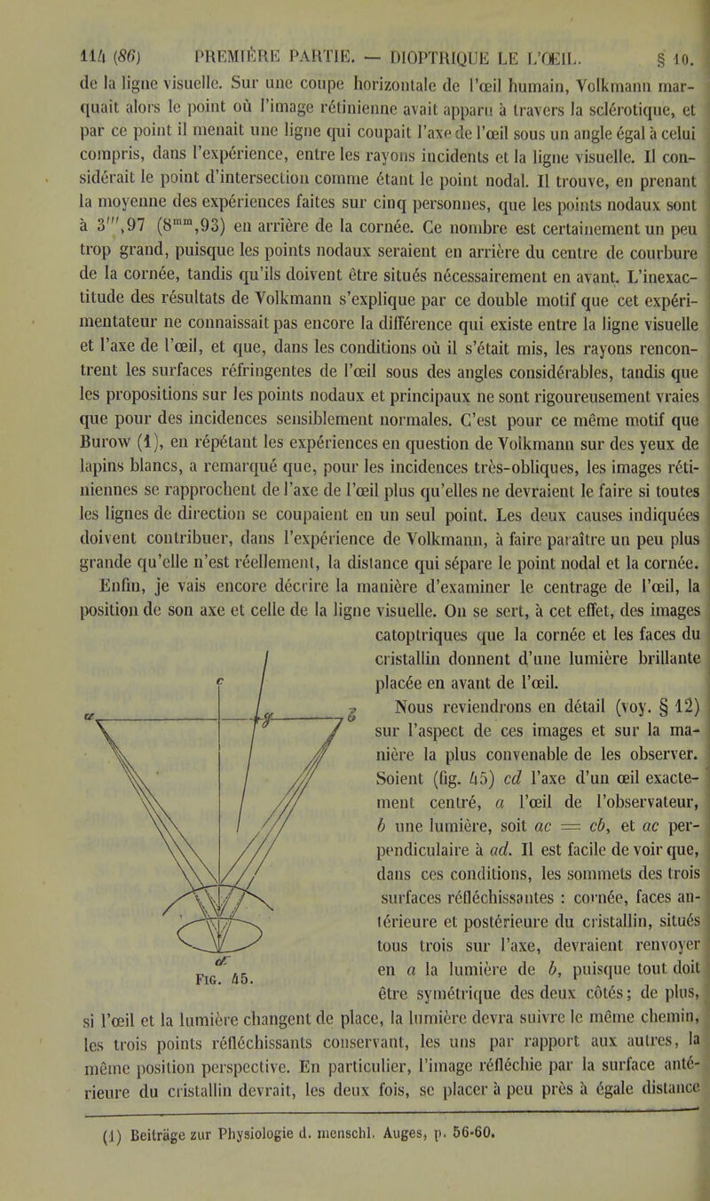 de la ligne visuelle. Sur une coupe horizontale de l'œil humain, Volkmann mar- quait alors le point où l'image rétinienne avait apparu à travers la sclérotique, et par ce point il menait une ligne qui coupait l'axe de l'œil sous un angle égal à celui compris, dans l'expérience, entre les rayons incidents et la ligne visuelle. Il con- sidérait le point d'intersection comme étant le point nodal. Il trouve, en prenant la moyenne des expériences faites sur cinq personnes, que les points nodaux sont à 3\97 (8mm,93) en arrière de la cornée. Ce nombre est certainement un peu trop grand, puisque les points nodaux seraient en arrière du centre de courbure de la cornée, tandis qu'ils doivent être situés nécessairement en avant. L'inexac- titude des résultats de Volkmann s'explique par ce double motif que cet expéri- mentateur ne connaissait pas encore la différence qui existe entre la ligne visuelle et l'axe de l'œil, et que, dans les conditions où il s'était mis, les rayons rencon- trent les surfaces réfringentes de l'œil sous des angles considérables, tandis que les propositions sur les points nodaux et principaux ne sont rigoureusement vraies que pour des incidences sensiblement normales. C'est pour ce même motif que Burow (1), en répétant les expériences en question de Volkmann sur des yeux de lapins blancs, a remarqué que, pour les incidences très-obliques, les images réti- niennes se rapprochent de l'axe de l'œil plus qu'elles ne devraient le faire si toutes les lignes de direction se coupaient en un seul point. Les deux causes indiquées doivent contribuer, dans l'expérience de Volkmann, à faire paraître un peu plus grande qu'elle n'est réellement, la distance qui sépare le point nodal et la cornée. Enfin, je vais encore décrire la manière d'examiner le centrage de l'œil, la position de son axe et celle de la ligne visuelle. On se sert, à cet effet, des images catoptriques que la cornée et les faces du cristallin donnent d'une lumière brillante placée en avant de l'œil. v Nous reviendrons en détail (voy. § 12) sur l'aspect de ces images et sur la ma- nière la plus convenable de les observer. Soient (fig. h5) cd l'axe d'un œil exacte- ment centré, a l'œil de l'observateur, b une lumière, soit ac = cb, et ac per- pendiculaire à ad. Il est facile de voir que, dans ces conditions, les sommets des trois surfaces réfléchissantes : cornée, faces an- térieure et postérieure du cristallin, situés tous trois sur l'axe, devraient renvoyer en a la lumière de b, puisque tout doit être symétrique des deux côtés ; de plus, si l'œil et la lumière changent de place, la lumière devra suivre le même chemin, les trois points réfléchissants conservant, les uns par rapport aux autres, la même position perspective. En particulier, l'image réfléchie par la surface anté- rieure du cristallin devrait, les deux fois, se placer à peu près à égale distance (1) Beitràgezur Physiologie d. nienschl. Auges, p. 56-60.