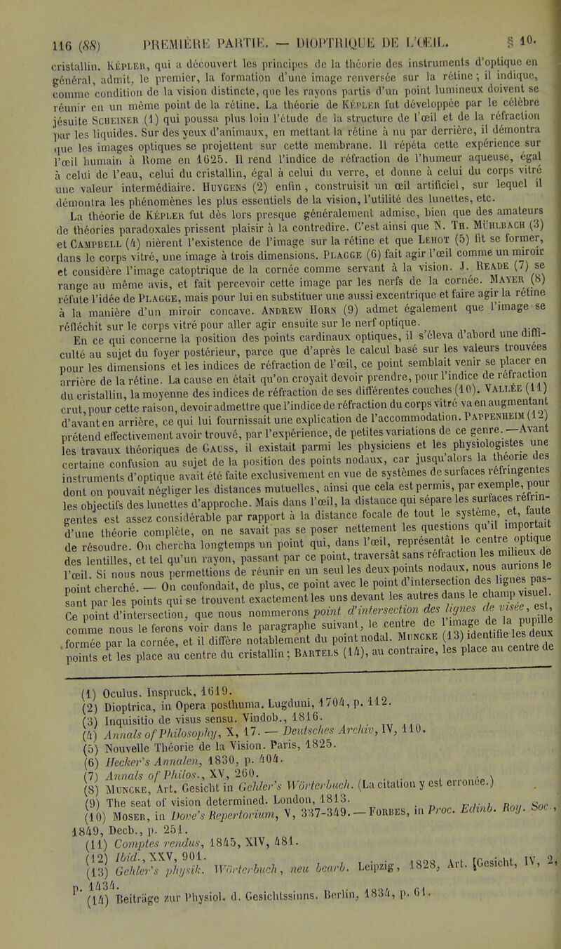 cristallin. Kepler, qui a découvert les principes de la théorie des instruments d'optique en général, admit, le premier, la formation d'une image renversée sur la rétine; il indique, comme condition de la vision distincte, que les rayons partis d'un point lumineux doivent se réunir en un môme point de la rétine. La théorie de Kepler fut développée par le célèbre jésuite Scueiner (1) qui poussa plus loin l'étude de la structure de l'oeil et de la réfraction par les liquides. Sur des yeux d'animaux, en mettant la rétine à nu par derrière, il démontra que les images optiques se projettent sur cette membrane. 11 répéta cette expérience sur l'œil humain à Rome en 1625. Il rend l'indice de réfraction de l'humeur aqueuse, égal à celui de l'eau, celui du cristallin, égal à celui du verre, et donne à celui du corps vitré une valeur intermédiaire. Huygens (2) enfin, construisit un œil artificiel, sur lequel il démontra les phénomènes les plus essentiels de la vision, l'utilité des lunettes, etc. La théorie de KEPLER fut dès lors presque généralement admise, bien que des amateurs de théories paradoxales prissent plaisir à la contredire. C'est ainsi que N. Th. MiîBXBACH (3) et Campbell (4) nièrent l'existence de l'image sur la rétine et que Lehot (5) fit se former, dans le corps vitré, une image à trois dimensions. Plagge (G) fait agir l'œil comme un miroir et considère l'image catoptrique de la cornée comme servant à la vision. J. Reade (7) se range au même avis, et fait percevoir cette image par les nerfs de la cornée. Mayer (b) réfute l'idée de Plagge, mais pour lui en substituer une aussi excentrique et faire agir la rétine à la manière d'un miroir concave. Andrew Horn (9) admet également que l'image se réfléchit sur le corps vitré pour aller agir ensuite sur le nerf optique. En ce qui concerne la position des points cardinaux optiques, il s'éleva d'abord une diffi- culté au sujet du foyer postérieur, parce que d'après le calcul basé sur les valeurs trouvées pour les dimensions et les indices de réfraction de l'œil, ce point semblait venir se placer en arrière de la rétine. La cause en était qu'on croyait devoir prendre, pour l'indice de réfraction du cristallin, la moyenne des indices de réfraction de ses différentes couches (10). Vallée (11) crut pour cette raison, devoir admettre quel'indicede réfraction du corps vitré va en augmentant d'avant en arrière, ce qui lui fournissait une explication de l'accommodation. Pappenheim (12 prétend effectivement avoir trouvé, par l'expérience, de petites variations de ce genre. —Avant les travaux théoriques de Gauss, il existait parmi les physiciens et les physiologistes une certaine confusion au sujet de la position des points nodaux, car jusqu alors la théorieM es instruments d'optique avait été faite exclusivement en vue de systèmes de surfaces réfringentes dont on pouvait négliger les distances mutuelles, ainsi que cela est permis, par exemple, pour les objectifs des lunettes d'approche. Mais dans l'œil, la distance qui sépare les surfaces réfrin- gentes est assez considérable par rapport à la distance focale de tout le système et faute d'une théorie complète, on ne savait pas se poser nettement les questions qui importait ie résoudre. On chercha longtemps un point qui, dans l'œil représentât le des lentilles, et tel qu'un rayon, passant par ce point, traversât sans refraction les milieux de l'œil Si nous nous permettions de réunir en un seul les deux points nodaux, nous aurions e point cherché. - On confondait, de plus, ce point avec le point d'intersection des lignes pas- sant par les points qui se trouvent exactement les uns devant les autres dans le champ visue . Cepffi d'intersection, que nous nommerons point d'intersection des hgnés de ™ee *^ comme nous le ferons'voir clans le paragraphe suivant, le centre de >^J? J ^ formée par la cornée, et il diffère notablement du point nodal. Muncke 13) dentifie les deux PSs et Tes place aù centre du cristallin; Bartels (14), au contraire, les place au centre de (1) Oculus. Inspruck, 1619. (2) Dioptrica, in Opéra poslhuma. Lugduni, 1704, p. 112. (3) Inquisitio de visus sensu. Vindob., 1816'. (4) AnnalsofPhilosophij, X, 17. — Deutsches Arclav, IV, 110. (5) Nouvelle Théorie de la Vision. Pans, 1825. (6) Hecker's Annalen, 1830, p. 404. (7) Annals of Philos., XV, 260. , . . ■„ \ (8) Muncke, Art. Gesichtin Gehler's Wôrterbmh. (La citation y est erronée.) (9) The seat of vision determined. London, 1813. (10) Moser, in Dove's Répertoriant, V, 337-349. FûRBES, mProc. Edmb. Roy. boc, 1849, Decb., p. 251. (11) Comptes rendus, 1845, XIV, 481. Wurterbuch, neu bearb. Leipzig, 1828, Art. [Gesicht, IV, 2, P' (Vû) Beitrage zur Physipl. d. Gesichtssiims. Berlin, 1834, p. 61.