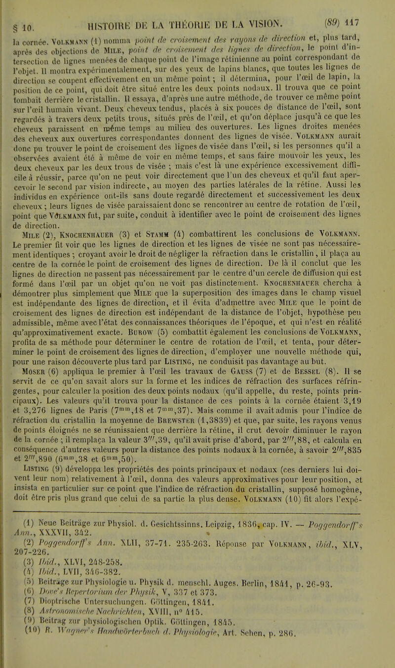 la cornée Volkmann (1) nomma point de croisement des rayons de direction et, pins tard, après des objections de Mile, point de croisement des lignes de direction, le point d'in- tersection de lignes menées de chaque point de l'image rétinienne au point correspondant de l'objet. 11 montra expérimentalement, sur des yeux de lapins blancs, que toutes les lignes de direction se coupent effectivement en un môme point; il détermina, pour l'œil de lapin, la position de ce point, qui doit être situé entre les deux points nodaux. 11 trouva que ce point tombait derrière le cristallin. Il essaya, d'après une autre méthode, de trouver ce môme point sur l'œil humain vivant. Deux cheveux tendus, placés à six pouces de distance de l'œil, sont regardés à travers deux petits trous, situés près de l'œil, et qu'on déplace jusqu'à ce que les cheveux paraissent en même temps au milieu des ouvertures. Les lignes droites menées des cheveux aux ouvertures correspondantes donnent des lignes de visée. Volkmann aurait donc pu trouver le point de croisement des lignes de visée dans l'œil, si les personnes qu'il a observées avaient été à môme de voir en môme temps, et sans faire mouvoir les yeux, les deux cheveux par les deux trous de visée ; mais c'est là une expérience excessivement diffi- cile à réussir, parce qu'on ne peut voir directement que l'un des cheveux et qu'il faut aper- cevoir le second par vision indirecte, au moyen des parties latérales de la rétine. Aussi les individus en expérience ont-ils sans doute regardé directement et successivement les deux cheveux ; leurs lignes de visée paraissaient donc se rencontrer au centre de rotation de l'œil, point que Vûlkmann fut, par suite, conduit à identifier avec le point de croisement des lignes de direction. Mile (2), Knochenhauer (3) et Stamm (4) combattirent les conclusions de Volkmann. Le premier fit voir que les lignes de direction et les lignes de visée ne sont pas nécessaire- ment identiques ; croyant avoir le droit de négliger la réfraction dans le cristallin, il plaça au centre de la cornée le point de croisement des lignes de direction. De là il conclut que les lignes de direction ne passent pas nécessairement par le centre d'un cercle de diffusion qui est formé dans l'œil par un objet qu'on ne voit pas distinctement. Knochenhauer chercha à démontrer plus simplement que Mile que la superposition des images dans le champ visuel est indépendante des lignes de direction, et il évita d'admettre avec Mile que le point de croisement des lignes de direction est indépendant de la distance de l'objet, hypothèse peu admissible, même avec l'état des connaissances théoriques de l'époque, et qui n'est en réalité qu'approximativement exacte. Burow (5) combattit également les conclusions de Volkmann, profita de sa méthode pour déterminer le centre de rotation de l'œil, et tenta, pour déter- miner le point de croisement des lignes de direction, d'employer une nouvelle méthode qui, pour une raison découverte plus tard par Listing, ne conduisit pas davantage au but. Moser (6) appliqua le premier à l'œil les travaux de Gauss (7) et de Bessel (8). Il se servit de ce qu'on savait alors sur la forme et les indices de réfraction des surfaces réfrin- gentes, pour calculer la position des deux points nodaux (qu'il appelle, du reste, points prin- cipaux). Les valeurs qu'il trouva pour la distance de ces points à la cornée étaient 3,19 et 3,276 lignes de Paris (7mm,18 et 7mm,37). Mais comme il avaitadmis pour l'indice de réfraction du cristallin la moyenne de Brewstkr (1,3839) et que, par suite, les rayons venus de points éloignés ne se réunissaient que derrière la rétine, il crut devoir diminuer le rayon de la cornée ; il remplaça la valeur 3',39, qu'il avait prise d'abord, par 2',88, et calcula en conséquence d'autres valeurs pour la distance des points nodaux à la cornée, à savoir 2',835 et 2»',890 (6mm,38 et 6mn%50). Listing (9) développa les propriétés des points principaux et nodaux (ces derniers lui doi- vent leur nom) relativement à l'œil, donna des valeurs approximatives pour leur position, et insista en particulier sur ce point que l'indice de réfraction du cristallin, supposé homogène, doit être pris plus grand que celui de sa partie la plus dense. Volkmann (10) fit alors l'expé- (1) Neue Beitrâge zurPhysiol. d. Gesichtssinns. Leipzig, 1836, cap. IV. — Poggendor/Ts Ann., XXXVII, 342. (2) Voggendorff's Ann. XL1I, 37-71. 235-263. Réponse par Volkmann, ibid., XLV, 207-226. (3) Ibid., XLVI, 248-258. (4) Ibid., LVII, 346-382. (5) Beitrage zur Physiologie u. Physik d. menschl. Auges. Berlin, 1841, p. 26-93. (6) Dové's liepertorium der Physik, V, 337 et 373. (7) Dioptrische Untersuchungcn. Oiittingen, 1841. (8) A8tronomùcheNachriôhten, XVIII, n° 415. (9) Beitrag zur physiologischen Optik. Gfittingen, 1845. (10) R. Wrignrr's- fttmdwdrterbtich d. Physiologie, Art. Schcn, p. 286.