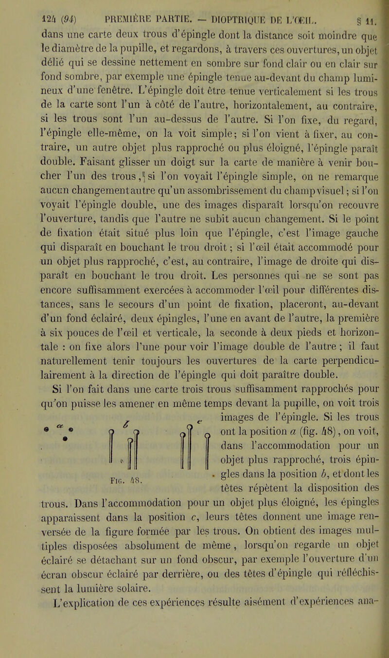 dans une carte deux trous d'épingle dont la distance soit moindre que le diamètre de la pupille, et regardons, à travers ces ouvertures, un objei délié qui se dessine nettement en sombre sur fond clair ou en clair sur fond sombre, par exemple une épingle tenue au-devant du champ lumi- neux d'une fenêtre. L'épingle doit être tenue verticalement si les trous de la carte sont l'un à côté de l'autre, horizontalement, au contraire, si les trous sont l'un au-dessus de l'autre. Si l'on fixe, du regard, l'épingle elle-même, on la voit simple; si l'on vient à fixer, au con- traire, un autre objet plus rapproché ou plus éloigné, l'épingle paraît double. Faisant glisser un doigt sur la carte de manière à venir bou- cher l'un des trous si l'on voyait l'épingle simple, on ne remarque aucun changement autre qu'un assombrissement du champ visuel ; si l'on voyait l'épingle double, une des images disparaît lorsqu'on recouvre l'ouverture, tandis que l'autre ne subit aucun changement. Si le point de fixation était situé plus loin que l'épingle, c'est l'image gauche qui disparaît en bouchant le trou droit ; si l'œil était accommodé pour un objet plus rapproché, c'est, au contraire, l'image de droite qui dis- paraît en bouchant le trou droit. Les personnes qui ne se sont pas encore suffisamment exercées à accommoder l'œil pour différentes dis- tances, sans le secours d'un point de fixation, placeront, au-devant d'un fond éclairé, deux épingles, l'une en avant de l'autre, la première à six pouces de l'œil et verticale, la seconde à deux pieds et horizon- tale : on fixe alors l'une pour voir l'image double de l'autre ; il faut naturellement tenir toujours les ouvertures de la carte perpendicu- lairement à la direction de l'épingle qui doit paraître double. Si l'on fait dans une carte trois trous suffisamment rapprochés pour qu'on puisse les amener en même temps devant la pupille, on voit trois c images de l'épingle. Si les trous rt ? (i|' q ont la position a (fig. h8), on voit, dans l'accommodation pour un objet plus rapproché, trois épin- gles dans la position b, et dont les têtes répètent la disposition des trous. Dans l'accommodation pour un objet plus éloigné, les épingles apparaissent dans la position c, leurs têtes donnent une image ren- versée de la figure formée par les trous. On obtient des images mul- tiples disposées absolument de même, lorsqu'on regarde un objet éclairé se détachant sur un fond obscur, par exemple l'ouverture d'un écran obscur éclairé par derrière, ou des têtes d'épingle qui réfléchis- sent la lumière solaire. L'explication de ces expériences résulte aisément d'expériences ana- Fig. 48.