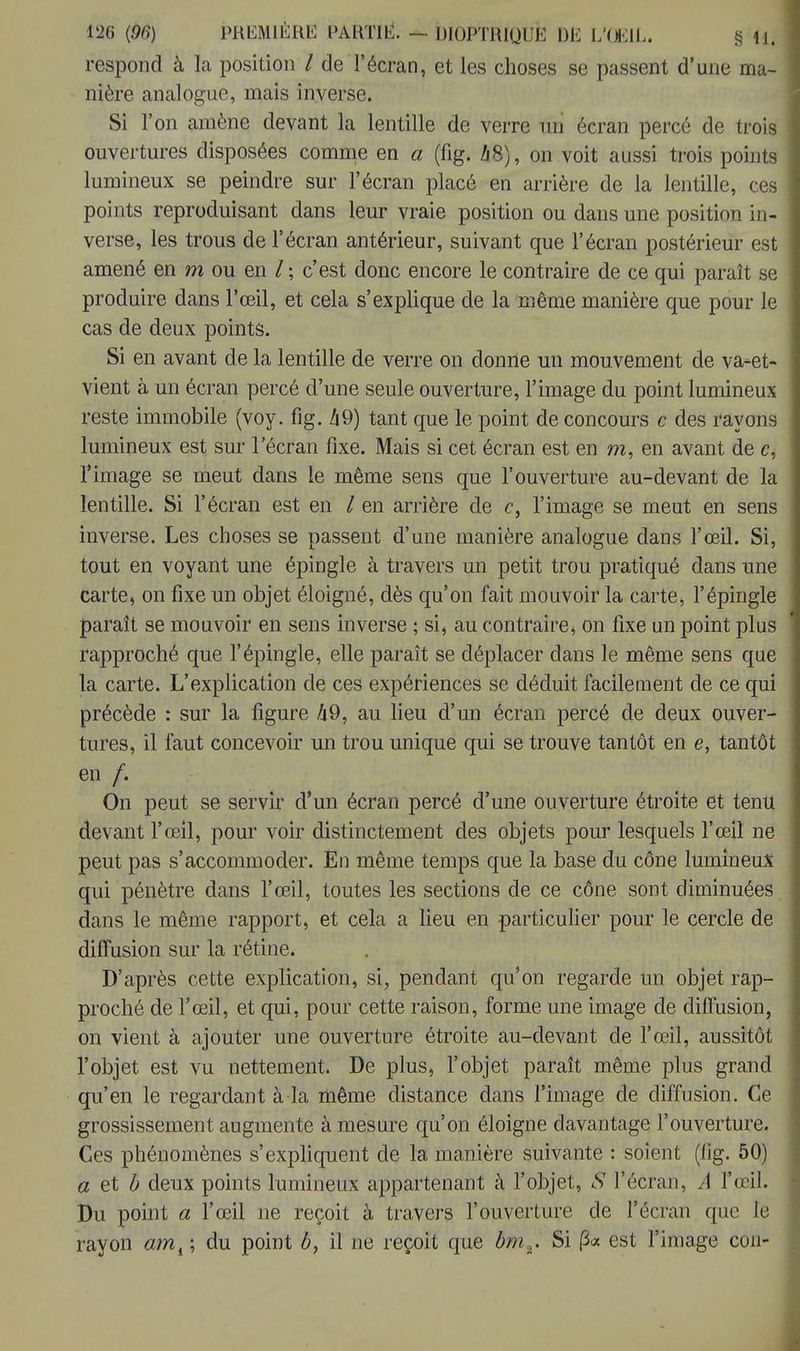 respond à la position / de l'écran, et les choses se passent d'une ma- nière analogue, mais inverse. Si l'on amène devant la lentille de verre uri écran percé de trois ouvertures disposées comme en a (fig. A8), on voit aussi trois points lumineux se peindre sur l'écran placé en arrière de la lentille, ces points reproduisant dans leur vraie position ou dans une position in- verse, les trous de l'écran antérieur, suivant que l'écran postérieur est amené en m ou en / ; c'est donc encore le contraire de ce qui paraît se produire dans l'œil, et cela s'explique de la même manière que pour le cas de deux points. Si en avant de la lentille de verre on donne un mouvement de va-et- vient à un écran percé d'une seule ouverture, l'image du point lumineux reste immobile (voy. fig. 49) tant que le point de concours c des rayons lumineux est sur l'écran fixe. Mais si cet écran est en m, en avant de c, l'image se meut dans le même sens que l'ouverture au-devant de la lentille. Si l'écran est en / en arrière de c, l'image se meut en sens inverse. Les choses se passent d'une manière analogue dans l'œil. Si, tout en voyant une épingle à travers un petit trou pratiqué dans une carte, on fixe un objet éloigné, dès qu'on fait mouvoir la carte, l'épingle paraît se mouvoir en sens inverse ; si, au contraire, on fixe un point plus rapproché que l'épingle, elle paraît se déplacer clans le même sens que la carte. L'explication de ces expériences se déduit facilement de ce qui précède : sur la figure A 9, au lieu d'un écran percé de deux ouver- tures, il faut concevoir un trou unique qui se trouve tantôt en e, tantôt en /. On peut se servir d'un écran percé d'une ouverture étroite et tenu devant l'œil, pour voir distinctement des objets pour lesquels l'œil ne peut pas s'accommoder. En même temps que la base du cône lumineux qui pénètre dans l'œil, toutes les sections de ce cône sont diminuées dans le même rapport, et cela a lieu en particulier pour le cercle de diffusion sur la rétine. D'après cette explication, si, pendant qu'on regarde un objet rap- proché de l'œil, et qui, pour cette raison, forme une image de diffusion, on vient à ajouter une ouverture étroite au-devant de l'œil, aussitôt l'objet est vu nettement. De plus, l'objet paraît même plus grand qu'en le regardant à la même distance dans l'image de diffusion. Ce grossissement augmente à mesure qu'on éloigne davantage l'ouverture. Ces phénomènes s'expliquent de la manière suivante : soient (fig. 50) a et b deux points lumineux appartenant à l'objet, S l'écran, A l'œil. Du point a l'œil ne reçoit à travers l'ouverture de l'écran que le rayon #m,; du point b, il ne reçoit que bm,. Si (3« est l'image cou-