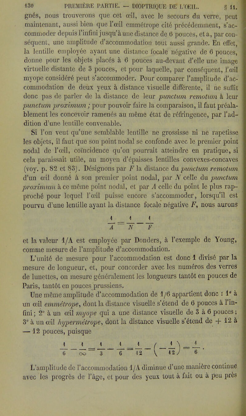 gnés, nous trouverons que cet œil, avec le secours du verre, peut maintenant, aussi bien que l'œil emmétrope cité précédemment, s'ac- commoder depuis l'infini jusqu'à une distance de 6 pouces, et a, par con- séquent, une amplitude d'accommodation tout aussi grande. En effet, la lentille employée ayant une distance locale négative de 6 pouces, donne pour les objets placés à 6 pouces au-devant d'elle une image virtuelle distante de 3 pouces, et pour laquelle, par conséquent, l'œil myope considéré peut s'accommoder. Pour comparer l'amplitude d'ac- commodation de deux yeux à distance visuelle différente, il ne suffit donc pas de parler de la distance de leur punctum remotwn à leur punctum proximum ; pour pouvoir faire la comparaison, il faut préala- blement les concevoir ramenés au même état de réfringence, par l'ad- dition d'une lentille convenable. Si l'on veut qu'une semblable lentille ne grossisse ni ne rapetisse les objets, il faut que son point nodal se confonde avec le premier point nodal de l'œil, coïncidence qu'on pourrait atteindre en pratique, si cela paraissait utile, au moyen d'épaisses lentilles convexes-concaves (voy. p. 82 et 83). Désignons par F la distance du punctum remotwn d'un œil donné à son premier point nodal, par N celle du punctum proximum à ce même point nodal, et par A celle du point le plus rap- proché pour lequel l'œil puisse encore s'accommoder, lorsqu'il est pourvu d'une lentille ayant la distance focale négative F, nous aurons 1 1 \ ~Â ~~ ~n F et la valeur 1/A est employée par Donders, à l'exemple de Young, comme mesure de l'amplitude d'accommodation. L'unité de mesure pour l'accommodation est donc 1 divisé par la mesure de longueur, et, pour concorder avec les numéros des verres de lunettes, on mesure généralement les longueurs tantôt en pouces de Paris, tantôt en pouces prussiens. Une même amplitude d'accommodation de 1/6 appartient donc : 1° à un œil emmétrope, dont la distance visuelle s'étend de 6 pouces à l'in- fini ; 2° à un œil myope qui a une distance visuelle de 3 à 6 pouces ; 3° à un œil hypermétrope, dont la distance visuelle s'étend de + 12 à —12 pouces, puisque ~6 6 42 ~ V 42/ 6 L'amplitude de l'accommodation 1/A diminue d'une manière continue avec les progrès de l'âge, et pour des yeux tout à fait ou à peu près