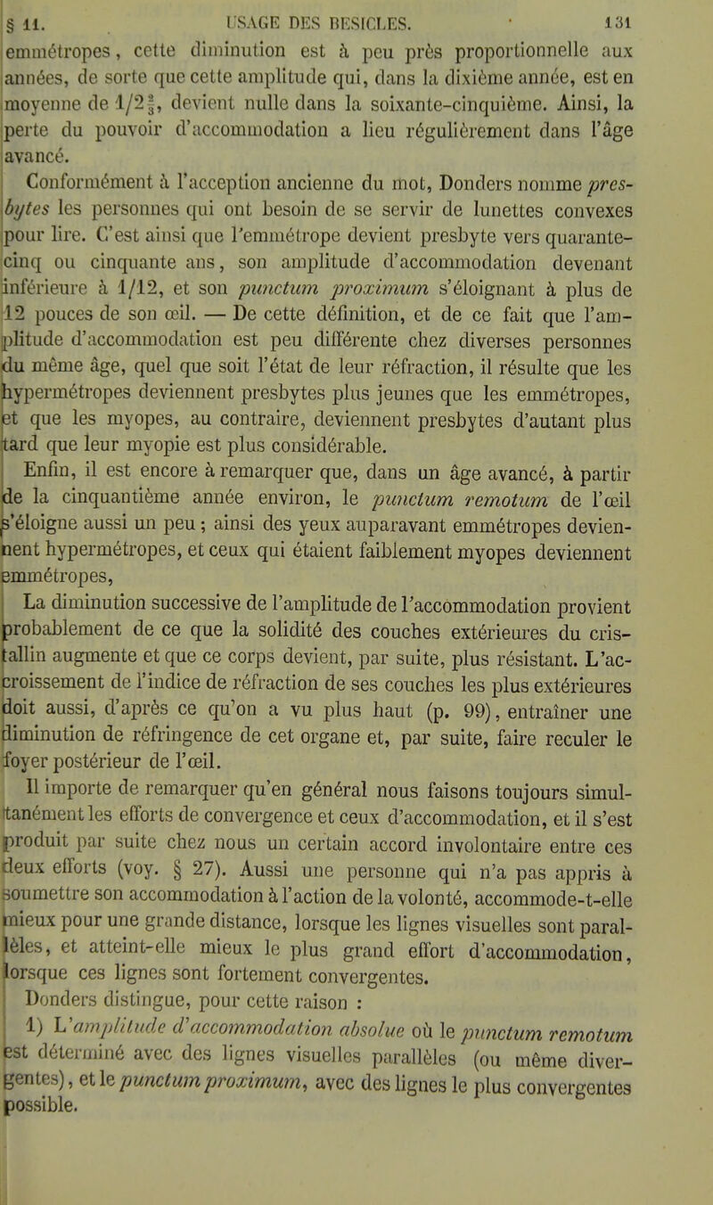 jemmétropes, cette diminution est à peu près proportionnelle aux tannées, de sorte que cette amplitude qui, dans la dixième année, est en (moyenne de 1/2§, devient nulle dans la soixante-cinquième. Ainsi, la perte du pouvoir d'accommodation a lieu régulièrement dans l'âge javancé. Conformément à l'acception ancienne du mot, Donders nomme pres- \bytes les personnes qui ont besoin de se servir de lunettes convexes Ipour lire. C'est ainsi que l'emmétrope devient presbyte vers quarante- cinq ou cinquante ans, son amplitude d'accommodation devenant inférieure à 1/12, et son punctum proximum s'éloignant à plus de 12 pouces de son œil. — De cette définition, et de ce fait que l'am- plitude d'accommodation est peu différente chez diverses personnes du même âge, quel que soit l'état de leur réfraction, il résulte que les hypermétropes deviennent presbytes plus jeunes que les emmétropes, et que les myopes, au contraire, deviennent presbytes d'autant plus tard que leur myopie est plus considérable. Enfin, il est encore à remarquer que, dans un âge avancé, à partir de la cinquantième année environ, le punctum remotum de l'œil ^'éloigne aussi un peu ; ainsi des yeux auparavant emmétropes devien- nent hypermétropes, et ceux qui étaient faiblement myopes deviennent Emmétropes, La diminution successive de l'amplitude de l'accommodation provient probablement de ce que la solidité des couches extérieures du cris- tallin augmente et que ce corps devient, par suite, plus résistant. L'ac- croissement de l'indice de réfraction de ses couches les plus extérieures doit aussi, d'après ce qu'on a vu plus haut (p. 99), entraîner une diminution de réfringence de cet organe et, par suite, faire reculer le foyer postérieur de l'œil. Il importe de remarquer qu'en général nous faisons toujours simul- tanément les efforts de convergence et ceux d'accommodation, et il s'est produit par suite chez nous un certain accord involontaire entre ces deux efforts (voy. § 27). Aussi une personne qui n'a pas appris à soumettre son accommodation à l'action de la volonté, accommode-t-elle fnieux pour une grande distance, lorsque les lignes visuelles sont paral- lèles, et atteint-elle mieux le plus grand effort d'accommodation, lorsque ces lignes sont fortement convergentes. Donders distingue, pour cette raison : 1) Vamplitude d'accommodation absolue où le punctum remotum 3St déterminé avec des lignes visuelles parallèles (ou même diver- gentes) , et le punctum proximum, avec des lignes le plus convergentes possible.