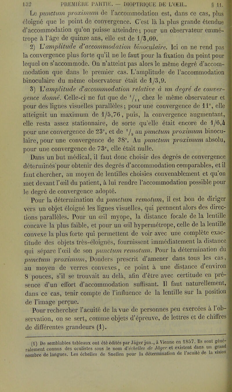 Le punctum proximum de l'accommodation est, dans ce cas, plus éloigné que le point de convergence. C'est là la plus grande étendue d'accommodation qu'on puisse atteindre; pour un observateur emmé- trope à l'âge de quinze ans, elle est de 1/3,69. 2) Vamplitude d'accommodation binoculaire. Ici on ne rend pas la convergence plus forte qu'il ne le faut pour la fixation du point pour lequel on s'accommode. On n'atteint pas alors le même degré d'accom- modation que dans le premier cas. L'amplitude de l'accommodation binoculaire du même observateur était de 1/3,9. 3) M amplitude d'accommodation relative à un degré de conver- gence domié. Celle-ci ne fut que de chez le même observateur et pour des lignes visuelles parallèles; pour une convergence de 11°, elle atteignit un maximum de 1/5,76, puis, la convergence augmentant, elle resta assez stationnaire, de sorte qu'elle était encore de 1/6,k pour une convergence de 23°, et de 79 au punctum proximum binocu- laire, pour une convergence de 38°. Au punctum proximum a,bsolu, pour une convergence de 73°, elle était nulle. Dans un but médical, il faut donc choisir des degrés de convergence déterminés'pour obtenir des degrés d'accommodation comparables, et il faut chercher, au moyen de lentilles choisies convenablement et qu'on met devant l'œil du patient, à lui rendre l'accommodation possible poul- ie degré de convergence adopté. Pour la détermination du punctum remotimi, il est bon de diriger vers un objet éloigné les lignes visuelles, qui prennent alors des direc- tions parallèles. Pour un œil myope, la distance focale de la lentille concave la plus faible, et pour un œil hypermétrope, celle de la lentille convexe la plus forte qui permettent de voir avec une complète exac- titude des objets très-éloignés, fournissent immédiatement la distance qui sépare l'œil de son punctum remotum. Pour la détermination du punctum proximum, Donders prescrit d'amener dans tous les cas au moyen de verres convexes, ce point à une distance d'environ 8 pouces, s'il se trouvait au delà, afin d'être avec certitude en pré- sence d'un effort d'accommodation suffisant. Il faut naturellement dans ce cas, tenir compte de l'influence de la lentille sur la position de l'image perçue. Pour rechercher l'acuité de la vue de personnes peu exercées à l'ob- servation, on se sert, comme objets d'épreuve, de lettres et de chiffres de différentes grandeurs (1). (1) De semblables tableaux ont été édites par Jàgcr jun., à Vienne en 1857. Ils sont géné ralement connus des oculistes sous le nom ^échelles de Juger et existent dans un grai nombre de langues. Les échelles de Snellen pour la détermination de l'acuité de la vis]