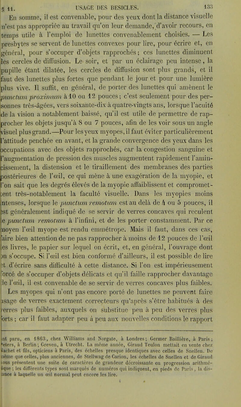 §M. USAGE DES BESICLES. 183 En somme, il est convenable, pour des yeux dont la distance visuelle n'est pas appropriée au travail qu'on leur demande, d'avoir recours, en temps utile à l'emploi de lunettes convenablement choisies. — Les presbytes se servent de lunettes convexes pour lire, pour écrire et, en général, pour s'occuper d'objets rapprochés; ces lunettes diminuent (les cercles de diffusion. Le soir, et par un éclairage peu intense, la pupille étant dilatée, les cercles de diffusion sont plus grands, et il faut des lunettes plus fortes que pendant le jour et pour une lumière plus vive. Il suffit, en général, de porter des lunettes qui amènent le punctum prôximum à 10 ou 12 pouces; c'est seulement pour des per- sonnes très-âgées, vers soixante-dix à quatre-vingts ans, lorsque l'acuité de la vision a notablement baissé, qu'il est utile de permettre de rap- procher les objets jusqu'à 8 ou 7 pouces, afin de les voir sous un angle visuel plus grand.—Pour les yeux myopes, il faut éviter particulièrement l'attitude penchée en avant, et la grande convergence des yeux dans les occupations avec des objets rapprochés, car la congestion sanguine et l'augmentation de pression des muscles augmentent rapidement l'amin- cissement, la distension et le tiraillement des membranes des parties postérieures de l'œil, ce qui mène à une exagération de la myopie, et l'on sait que les degrés élevés de la myopie affaiblissent et compromet- tent très-notablement la faculté visuelle. Dans les myopies moins ntenses, lorsque le punctum remotum est au delà de h ou 5 pouces, il îst généralement indiqué de se servir de verres concaves qui reculent e punctum remotum à l'infini, et de les porter constamment. Par ce tnoyen l'œil myope est rendu emmétrope. Mais il faut, dans ces cas, (aire bien attention de ne pas rapprocher à moins de 12 pouces de l'œil [es livres, le papier sur lequel on écrit, et, en général, l'ouvrage dont m s'occupe. Si l'œil est bien conformé d'ailleurs, il est possible de lire 3t d'écrire sans difficulté à cette distance. Si l'on est impérieusement orcé de s'occuper d'objets délicats et qu'il faille rapprocher davantage ile l'œil, il est convenable de se servir de verres concaves plus faibles. Les myopes qui n'ont pas encore porté de lunettes ne peuvent faire jsage de verres exactement correcteurs qu'après s'être habitués à des ferres plus faibles, auxquels on substitue peu à peu des verres plus brts ; car il faut adapter peu à peu aux nouvelles conditions le rapport nt paru, en 4 863, chez Williams and Norgate, à Londres; Germer Baillière, à Paris; 'eters, à Berlin; Greven, à L'trecht. La même année, Giraud Teulon mettait en vente chez tachet et fils, opticiens à Paris, des échelles presque identiques avec celles de Snellen. Do nème que celles, plus anciennes, de Stelhvag de Carion, les échelles de Snellen et de Giraud ious présentent une suite de caractères de grandeur décroissante on progression arithmé- ique ; les différents types sont marqués de numéros qui indiquent, en pieds de Paris , la dis- ance à laquelle un œil normal peut encore les lire. I «