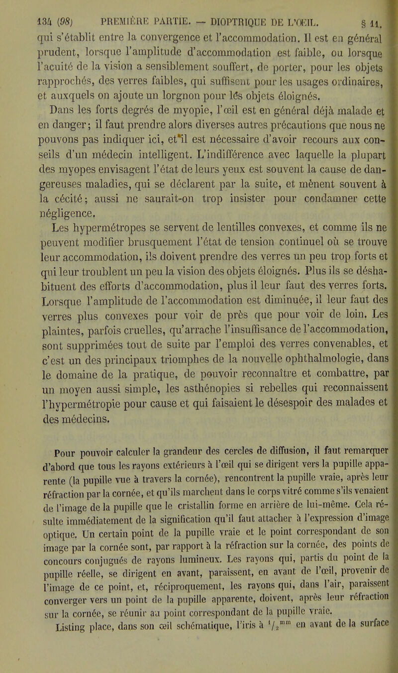 qui s'établit entre la convergence et l'accommodation. Il est en général prudent, lorsque l'amplitude d'accommodation est faible, ou lorsque l'acuité de la vision a sensiblement souffert, de porter, pour les objets rapprochés, des verres faibles, qui suffisent pour les usages ordinaires, et auxquels on ajoute un lorgnon pour lés objets éloignés. Dans les forts degrés de myopie, l'œil est en général déjà malade et en danger ; il faut prendre alors diverses autres précautions que nous ne pouvons pas indiquer ici, et*il est nécessaire d'avoir recours aux con- seils d'un médecin intelligent. L'indifférence avec laquelle la plupart des myopes envisagent l'état de leurs yeux est souvent la cause de dan- gereuses maladies, qui se déclarent par la suite, et mènent souvent à la cécité; aussi ne saurait-on trop insister pour condamner cette négligence. Les hypermétropes se servent de lentilles convexes, et comme ils ne peuvent modifier brusquement l'état de tension continuel où se trouve leur accommodation, ils doivent prendre des verres un peu trop forts et qui leur troublent un peu la vision des objets éloignés. Plus ils se désha- bituent des efforts d'accommodation, plus il leur faut des verres forts. Lorsque l'amplitude de l'accommodation est diminuée, il leur faut des verres plus convexes pour voir de près que pour voir de loin. Les plaintes, parfois cruelles, qu'arrache l'insuffisance de l'accommodation sont supprimées tout de suite par l'emploi des verres convenables, et c'est un des principaux triomphes de la nouvelle ophthalmologie, dans le domaine de la pratique, de pouvoir reconnaître et combattre, par un moyen aussi simple, les asthénopies si rebelles qui reconnaissent l'hypermétropie pour cause et qui faisaient le désespoir des malades et des médecins. Pour pouvoir calculer la grandeur des cercles de diffusion, il faut remarquer d'abord que tous les rayons extérieurs à l'œil qui se dirigent vers la pupille appa rente (la pupille vue à travers la cornée), rencontrent la pupille vraie, après leur réfraction par la cornée, et qu'ils marchent dans le corps vitré comme s'ils venaient de l'image de la pupille que le cristallin forme en arrière de lui-môme. Cela ré suite immédiatement de la signification qu'il faut attacher à l'expression d'image optique. Un certain point de la pupille vraie et le point correspondant de son image par la cornée sont, par rapport à la réfraction sur la cornée, des points de concours conjugués de rayons lumineux. Les rayons qui, partis du point de la pupille réelle, se dirigent en avant, paraissent, en avant de l'œil, provenir de l'image de ce point, et, réciproquement, les rayons qui, dans l'air, paraissent converger vers un point de la pupille apparente, doivent, après leur réfractio sur la cornée, se réunir au point correspondant de la pupille vraie. Listing place, dans son œil schématique, l'iris à 1/,mm en avant de la surfac