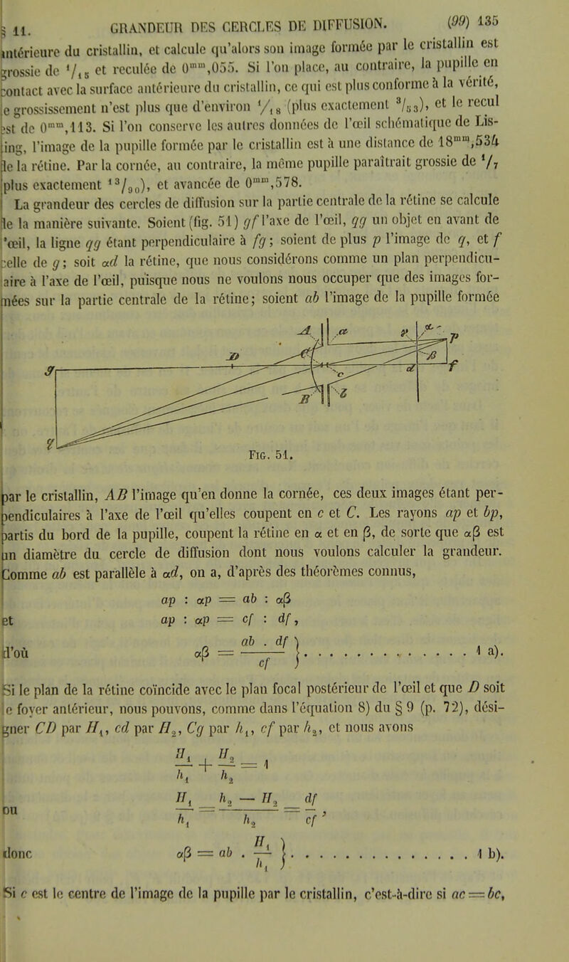 intérieure du cristallin, et calcule qu'alors son image formée par le cristallin est grossie de '/15 et reculée de O^OSÔ. Si l'on place, au contraire, la pupille en pontact avec la surface antérieure du cristallin, ce qui est plus conforme à la vérité, e grossissement n'est plus que d'environ !/l8 (plus exactement 3/s3), et le recul îst de 0mm,113. Si l'on conserve les autres données de l'œil schématique de Lis- ing, l'image de la pupille formée par le cristallin est a une dislance de 18mn,,53/i le la rétine. Par la cornée, au contraire, la môme pupille paraîtrait grossie de % plus exactement 13/90), et avancée de 0mm,578. La grandeur des cercles de diffusion sur la partie centrale de la rétine se calcule le la manière suivante. Soient (fig. 51) gf l'axe de l'œil, qg un objet en avant de i'œil, la ligne qg étant perpendiculaire à fg ; soient de plus p l'image de q, et f :e\\c de g; soit ad la rétine, que nous considérons comme un plan perpendicu- ?.hv à l'axe de l'œil, puisque nous ne voulons nous occuper que des images foi- nées sur la partie centrale de la rétine; soient ab l'image de la pupille formée Fig. 51. par le cristallin, AB l'image qu'en donne la cornée, ces deux images étant per- pendiculaires à l'axe de l'œil qu'elles coupent en c et C. Les rayons ap et bp, partis du bord de la pupille, coupent la rétine en a et en {3, de sorte que «(3 est hn diamètre du cercle de diffusion dont nous voulons calculer la grandeur. Comme ab est parallèle à ad, on a, d'après des théorèmes connus, ap : ap = ab : aj3 et ap : ap = cf : df, ab . df d'où cf 1 a). Si le plan de la rétine coïncide avec le plan focal postérieur de l'œil et que D soit o foyer antérieur, nous pouvons, comme dans l'équation 8) du § 9 (p. 72), dési- gner CD par H{, cd par H2, Cg par ht, cf par h2, et nous avons II. ou donc «(3 = ab . j 1b). df cf Si c est le centre de l'image de la pupille par le cristallin, c'est-à-dire si ac — bc.