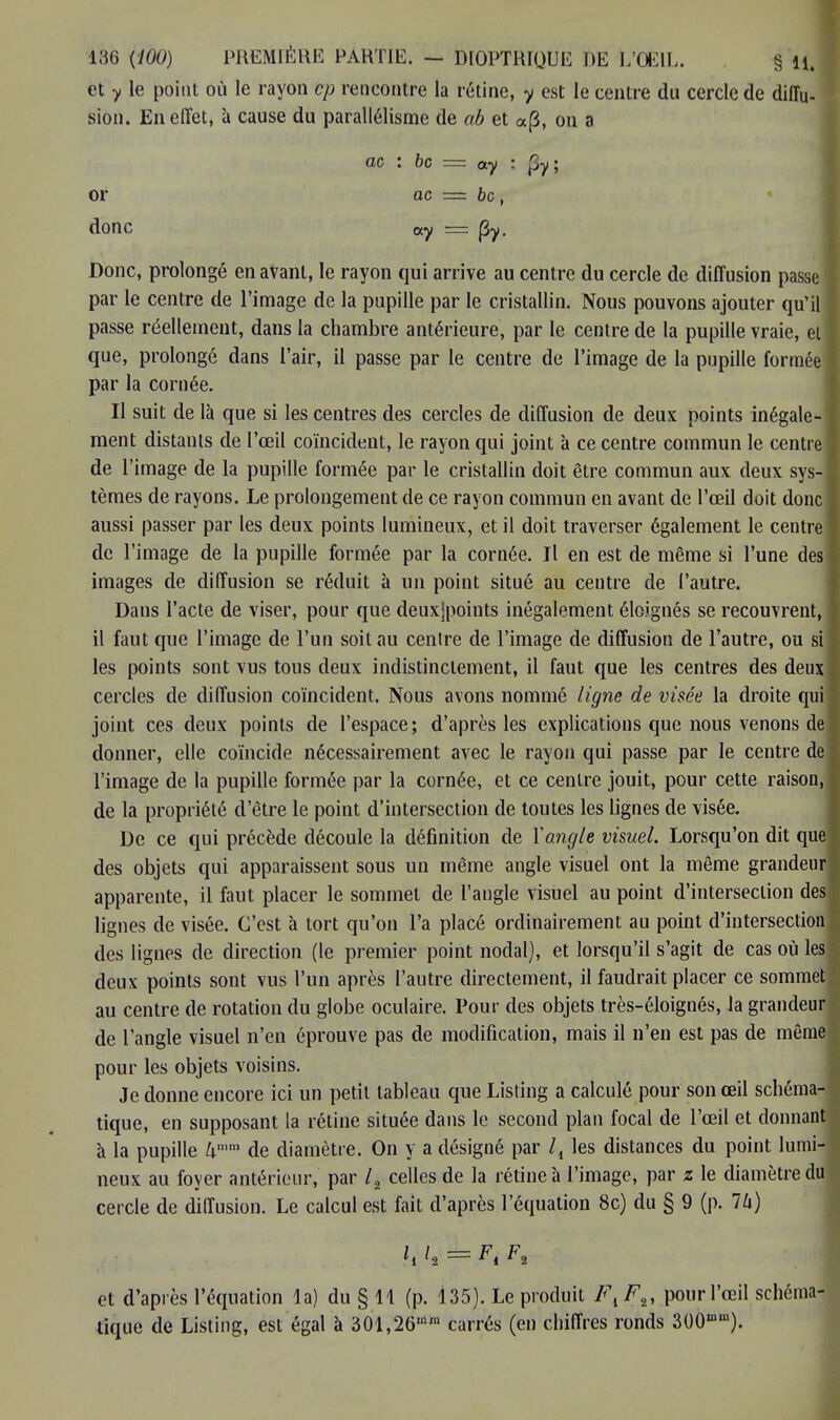 et y le point où le rayon cp rencontre la rétine, y est le centre du cercle de diffu- sion. En effet, à cause du parallélisme de ab et a(3, on a ac : 6c = ay : Ç>y; or ac — bc, donc «y = (3y. Donc, prolongé en avant, le rayon qui arrive au centre du cercle de diffusion passe par le centre de l'image de la pupille par le cristallin. Nous pouvons ajouter qu'il passe réellement, dans la chambre antérieure, par le centre de la pupille vraie, et que, prolongé dans l'air, il passe par le centre de l'image de la pupille formée par la cornée. Il suit de là que si les centres des cercles de diffusion de deux points inégale- ment distants de l'œil coïncident, le rayon qui joint à ce centre commun le centre de l'image de la pupille formée par le cristallin doit être commun aux deux sys- tèmes de rayons. Le prolongement de ce rayon commun en avant de l'œil doit donc aussi passer par les deux points lumineux, et il doit traverser également le centre! de l'image de la pupille formée par la cornée. Il en est de même si l'une des images de diffusion se réduit h un point situé au centre de l'autre. Dans l'acte de viser, pour que deuxjpoints inégalement éloignés se recouvrent, il faut que l'image de l'un soit au centre de l'image de diffusion de l'autre, ou si les points sont vus tous deux indistinctement, il faut que les centres des deux cercles de diffusion coïncident. Nous avons nommé ligne de visée la droite qui joint ces deux points de l'espace; d'après les explications que nous venons de donner, elle coïncide nécessairement avec le rayon qui passe par le centre de l'image de la pupille formée par la cornée, et ce centre jouit, pour cette raison, de la propriété d'être le point d'intersection de toutes les lignes de visée. De ce qui précède découle la définition de Xangle visuel. Lorsqu'on dit que des objets qui apparaissent sous un même angle visuel ont la même grandeur apparente, il faut placer le sommet de l'angle visuel au point d'intersection des lignes de visée. C'est à tort qu'on l'a placé ordinairement au point d'intersection des lignes de direction (le premier point nodal), et lorsqu'il s'agit de cas où les deux points sont vus l'un après l'autre directement, il faudrait placer ce sommet au centre de rotation du globe oculaire. Pour des objets très-éloignés, la grandeur de l'angle visuel n'en éprouve pas de modification, mais il n'en est pas de même pour les objets voisins. Je donne encore ici un petit tableau que Listing a calculé pour son œil schéma- tique, en supposant la rétine située dans le second plan focal de l'œil et donnant à la pupille kmm de diamètre. On y a désigné par l4 les distances du point lumi- neux au foyer antérieur, par /2 celles de la rétine à l'image, par z le diamètre du cercle de diffusion. Le calcul est fait d'après l'équation 8c) du § 9 (p. 76) \i 1% = Fi ^2 et d'après l'équation la) du § 11 (p. 135). Le produit Fk F„ pour l'œil schéma- tique de Listing, est égal à 301,26mra carrés (en chiffres ronds 300mni).