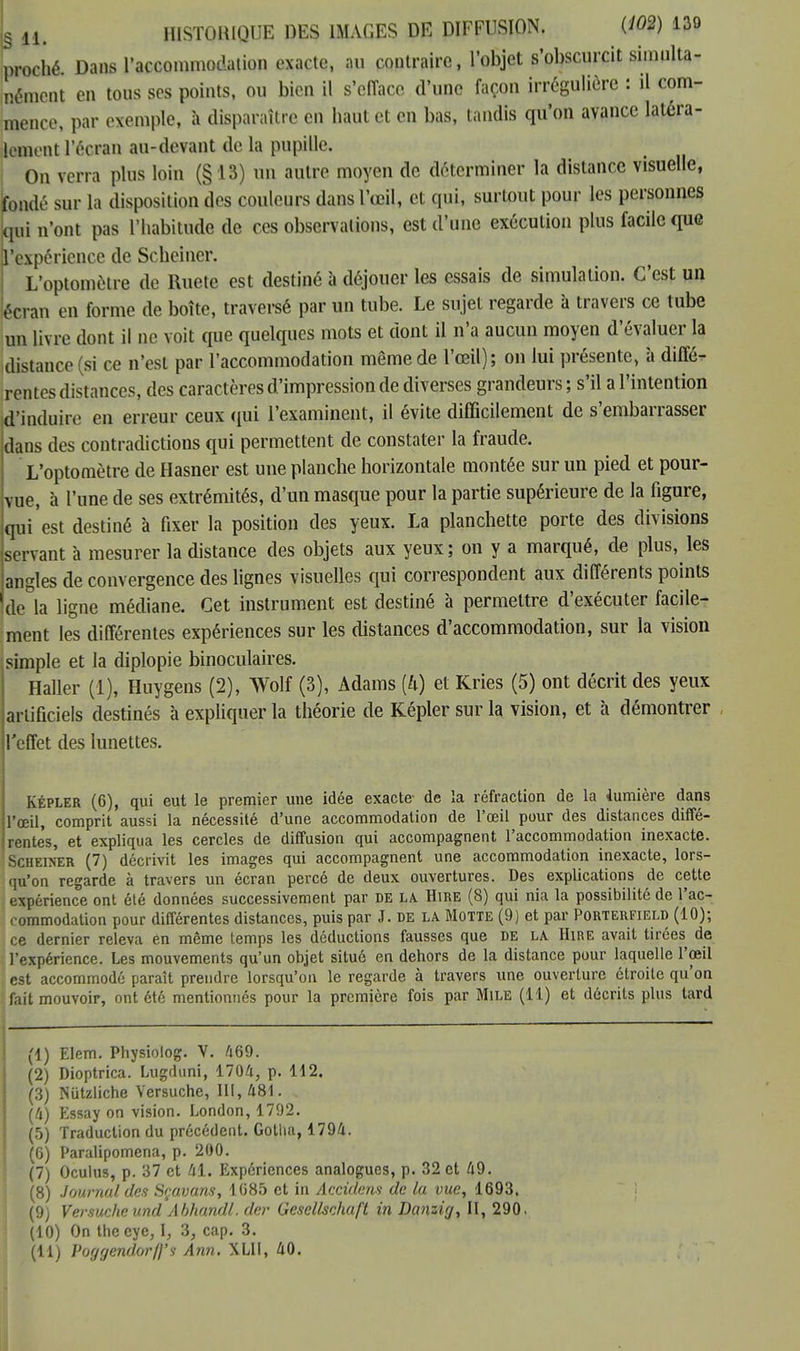 L h. HISTORIQUE DES IMAGES DE DIFFUSION. W 139 proché Dans l'accommodation exacte, au contraire, l'objet s'obscurcit simulta- nément en tous ses points, ou bien il s'efface d'une façon irrégulière : il com- mence, par exemple, h disparaître en haut et en bas, tandis qu'on avance latéra- lement l'écran au-devant de la pupille. On verra plus loin (§13) un autre moyen de déterminer la distance visuelle, fondé sur la disposition des couleurs dans l'œil, et qui, surtout pour les personnes qui n'ont pas l'habitude de ces observations, est d'une exécution plus facile que l'expérience de Scheiner. L'optomètrfl de Ruete est destiné à déjouer les essais de simulation. C'est un écran on forme de boîte, traversé par un tube. Le sujet regarde à travers ce tube un livre dont il ne voit que quelques mots et dont il n'a aucun moyen d'évaluer la distance (si ce n'est par l'accommodation même de l'œil); on lui présente, à diffé- rentes distances, des caractères d'impression de diverses grandeurs ; s'il a l'intention d'induire en erreur ceux qui l'examinent, il évite difficilement de s'embarrasser dans des contradictions qui permettent de constater la fraude. L'optomètre de Hasner est une planche horizontale montée sur un pied et pour- vue, a l'une de ses extrémités, d'un masque pour la partie supérieure de la figure, qui est destiné à fixer la position des yeux. La planchette porte des divisions servant à mesurer la distance des objets aux yeux; on y a marqué, de plus, les angles de convergence des lignes visuelles qui correspondent aux différents points de&la ligne médiane. Cet instrument est destiné à permettre d'exécuter facile- ment les différentes expériences sur les distances d'accommodation, sur la vision simple et la diplopie binoculaires. Haller (1), Huygens (2), Wolf (3), Adams (4) et Kries (5) ont décrit des yeux artificiels destinés à expliquer la théorie de Képler sur la vision, et à démontrer l'effet des lunettes. Képler (6), qui eut le premier une idée exacte- de la réfraction de la lumière dans l'œil, comprit aussi la nécessité d'une accommodation de l'œil pour des distances diffé- rentes, et expliqua les cercles de diffusion qui accompagnent l'accommodation inexacte. Scueiner (7) décrivit les images qui accompagnent une accommodation inexacte, lors- qu'on regarde à travers un écran percé de deux ouvertures. Des explications de cette expérience ont été données successivement par de la Hire (8) qui nia la possibilité de l'ac- commodation pour différentes distances, puis par J. de la Motte (9) et par Porterfield (10); ce dernier releva en même temps les déductions fausses que de la Hire avait tirées de l'expérience. Les mouvements qu'un objet situé en dehors de la distance pour laquelle l'œil est accommodé paraît prendre lorsqu'on le regarde à travers une ouverture étroite qu'on fait mouvoir, ont été mentionnés pour la première fois par Mile (11) et décrits plus tard (1) Elem. Physioiog. V. A69. (2) Dioptrica. Lugduni, 1704, p. 112. (3) Nutzliche Versuche, 111,481. (4) Essay on vision. London, 1792. (5) Traduction du précédent. Gotha, 1794. (6) Paralipomena, p. 200. (7) Oculus, p. 37 et 41. Expériences analogues, p. 32 et 49. (8) Journal des Sçavans, 1G85 et in Accidens de la vue, 1693. (9) Versuche und Abhandl. der Gesellschaft in Danzig, II, 290. (10) On the cye, I, 3, cap. 3.