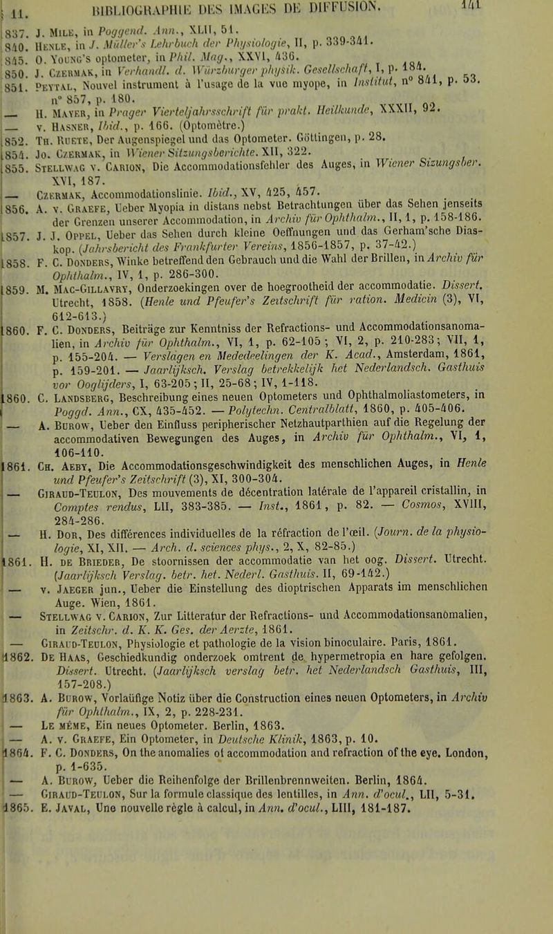 [837. i- Mile, in Poggend. Ann., KLII, 51. 810. Henle, in J. Mûlter's Lehrbuch der Physiologie, II, p. 339-341. 845^ 0. Young's optometer, InPhil. Mag., XXVI, 436. 850. J. Czermak, in Ycrhandl. d. Wiirzburger physik. Gesellscha.fi, I, p. 18*. 851. Peytal, Nouvel instrument à l'usage de la vue myope, in Institut, n° 841, p. oà. n° 857, p. 180. — H. Mayer, in Prager Vierteljahrsschrift fier prakt. Heilkundc, XXXII, 92. v. Hasner, Und., p. 166. (Optomètre.) [852. Th. Ruete, Der Augenspiegel und das Optometer. Gbttingcn, p. 28. 854. Jo. Czermak, in Wiener Sitzungsberichte. XII, 322. 855. Stellwag y. Carion, Die Accommodationsfehler des Auges, in Wiener Sizungsber. XVI, 187. Czermak, Accommodationslinie. Ibid., XV, 425, 457. 856. A. v. Graefe, Ueber Myopia in distans nebst Betrachtungen iïber das Sehen jenseits ' der Grenzen unserer Accommodation, in Archiv fùr Ophthalm., II, 1, p. 158-186. 1857. J. J. Oppel, Ueber das Seben durch kleine Oeffnungen und das Gerham'sche Dias- kop. (Jahrsbericht des Frankfurter Vereins, 1856-1857, p. 37-42.) 1858 F. C. Donders, Winke betreffend den Gebrauch und die Wahl derBrillen, m Archiv fùr ' Ophthalm., IV, 1, p. 286-300. 1859. M. Mac-Gillavry, Onderzoekingen over de hoegrootheid der accommodatie. Dissert. L'trecht, 1858. (Henle und Pfeufer's Zeitschrift fùr ration. Medicin (3), VI, 612-613.) 1860 F C. Donders, Beitrâge zur Kenntniss der Refractions- und Accommodationsanoma- ' lien, in Archiv fur Ophthalm., VI, 1, p. 62-105 ; VI, 2, p. 210-283; VII, 1, p. 155-204. — Verslâgen en Mededeelingen der K. Acad., Amsterdam, 1861, p. 159-201. — Jaarlijksch. Verslag betrekkelijk het Nederlandsch. Gasthuis vor Ooglijders, l, 63-205; II, 25-68; IV, 1-118. 860. C. Landsberg, Beschreibung eines neuen Optometers und Ophthalmoliastometers, in Poggd. Ann., CX, 435-452. — Polytechn. Centralblatt, 1860, p. 405-406. A. Bcrow, Ueber den Einfluss peripherischer Netzhautparthien auf die Regelung der accommodativen Bewegungen des Auges, in Archiv fur Ophthalm., VI, 1, 106-110. 1861. Ch. Aeby, Die Accommodationsgeschwindigkeit des menschlichen Auges, in Henle und Pfeufer's Zeitschrift (3), XI, 300-304. — Giraud-Teulon, Des mouvements de décentration latérale de l'appareil cristallin, in Comptes rendus, LU, 383-385. — InsU, 1861, p. 82. — Cosmos, XVIII, 284-286. H. Dor, Des différences individuelles de la réfraction de l'œil. (Journ. de la physio- logie, XI, XII. — Arch. d. sciences phys., 2, X, 82-85.) 1861. H. de Brieder, De stoornissen der accommodatie van het oog. Dissert. Utrecht. (Jaarlijksch Verslag. betr. het. Nederl. Gasthuis. II, 69-142.) — v. Jaeger jun., Ueber die Einstellung des dioptrischen Apparats im menschlichen Auge. Wien, 1861. — Stellwag v. Carion, Zur Litteratur der Refractions- und Accommodationsanômalien, in Zeitschr. d. K. K. Ges. der Aerzte, 1861. — Girai d-Teolon, Physiologie et pathologie de la vision binoculaire. Paris, 1861. 1862. De Haas, Geschiedkundig onderzoek omtrent de hypermetropia en hare gefolgen. Dùsert. Utrecht. (Jaarlijksch verslag betr. het Nederlandsch Gasthuis, III, 157-208.) 1863. A. Burow, Vorlaiifige Notiz iiber die Construction eines neuen Optometers, in Archiv fur Ophthalm., IX, 2, p. 228-231. — Le même, Ein neues Optometer. Berlin, 1863. — A. v. Graefe, Ein Optometer, in Deutsche Klinik, 1863, p. 10. 1804. F. C. Donders, On the anomalies ot accommodation and refraction of the eye. London, p. 1-635. — A. Blrow, Ueber die Reihenfolge der Brillenbrennweiten. Berlin, 1864. — Giraud-Teulon, Sur la formule classique des lentilles, in Ann. d'ocul., LU, 5-31. 1865. E. Javal, Une nouvelle règle à calcul, in Ann. d'ocul., LUI, 181-187.