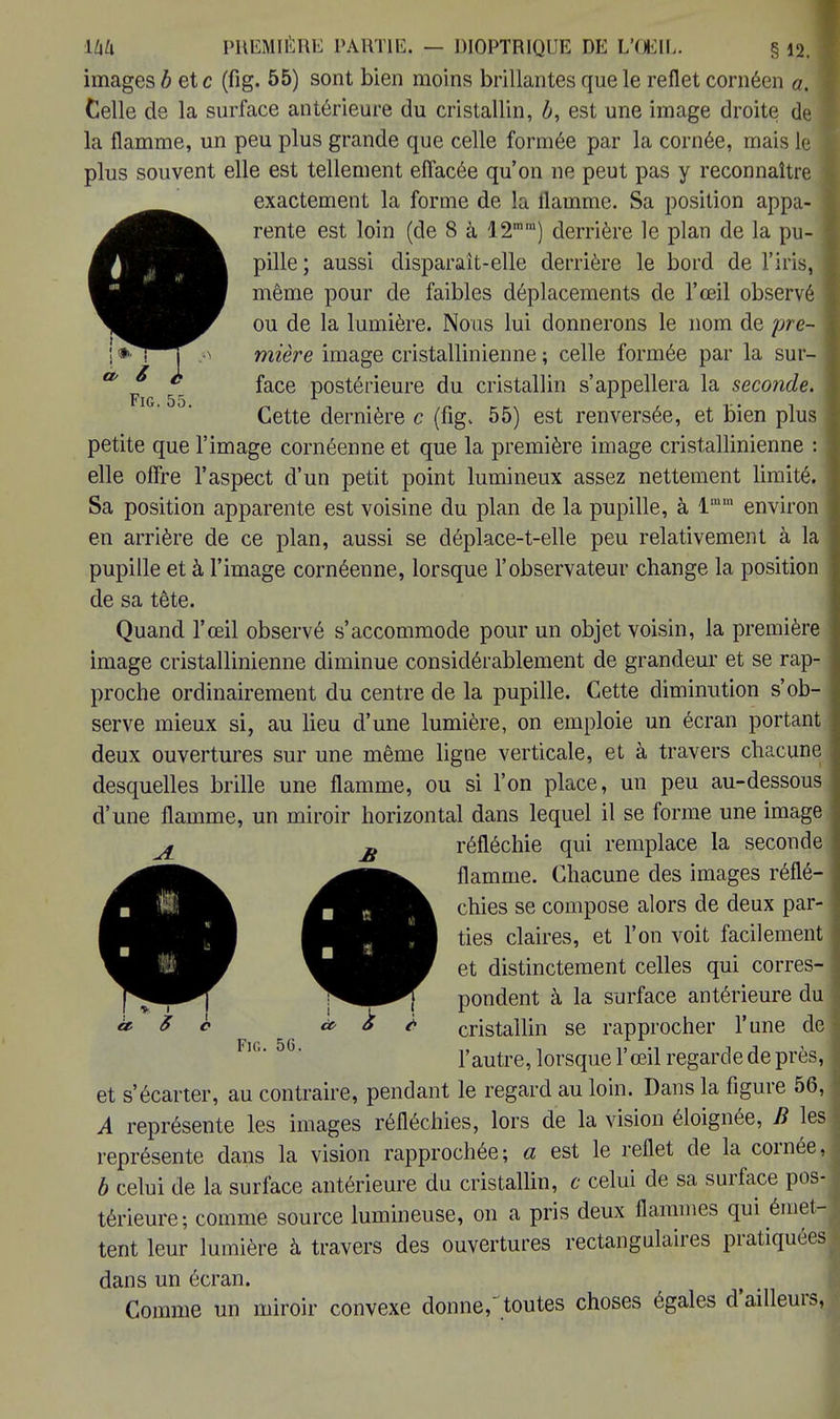 images b etc (fig. 55) sont bien moins brillantes que le reflet cornéen a. \ Celle de la surface antérieure du cristallin, b, est une image droite de la flamme, un peu plus grande que celle formée par la cornée, mais le plus souvent elle est tellement effacée qu'on ne peut pas y reconnaître exactement la forme de la flamme. Sa position appa- rente est loin (de 8 à 12mm) derrière le plan de la pu- pille ; aussi disparait-elle derrière le bord de l'iris, même pour de faibles déplacements de l'œil observé ou de la lumière. Nous lui donnerons le nom de pre- mière image cristallinienne ; celle formée par la sur- face postérieure du cristallin s'appellera la seconde. Cette dernière c (fig. 55) est renversée, et bien plus petite que l'image cornéenne et que la première image cristallinienne : elle offre l'aspect d'un petit point lumineux assez nettement limité. Sa position apparente est voisine du plan de la pupille, à lmm environ en arrière de ce plan, aussi se déplace-t-elle peu relativement à la pupille et à l'image cornéenne, lorsque l'observateur change la position de sa tête. Quand l'œil observé s'accommode pour un objet voisin, la première image cristallinienne diminue considérablement de grandeur et se rap- proche ordinairement du centre de la pupille. Cette diminution s'ob- serve mieux si, au lieu d'une lumière, on emploie un écran portant deux ouvertures sur une même ligne verticale, et à travers chacune desquelles brille une flamme, ou si l'on place, un peu au-dessous d'une flamme, un miroir horizontal dans lequel il se forme une image réfléchie qui remplace la seconde flamme. Chacune des images réflé- chies se compose alors de deux par- ties claires, et l'on voit facilement et distinctement celles qui corres- pondent à la surface antérieure du cristallin se rapprocher l'une de l'autre, lorsque l'œil regarde de près, et s'écarter, au contraire, pendant le regard au loin. Dans la figure 56, A représente les images réfléchies, lors de la vision éloignée, B les représente dans la vision rapprochée; a est le reflet de la cornée, b celui de la surface antérieure du cristallin, c celui de sa surface pos- térieure; comme source lumineuse, on a pris deux flammes qui émet- tent leur lumière à travers des ouvertures rectangulaires pratiquées dans un écran. Comme un miroir convexe donne, toutes choses égales d'ailleurs,