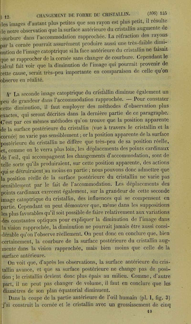 îles images d'autant plus petites que son rayon est plus petit, il résulte de notre observation que la surface antérieure du cristallin augmente de courbure dans l'accommodation rapprochée. La réfraction des rayons par la cornée pourrait assurément produire aussi une très-faible dimi- nution de l'image catoptrique si la face antérieure du cristallin ne faisait que se rapprocher de la cornée sans changer de courbure. Cependant le calcul lait voir que la diminution de l'image qui pourrait provenir de bette cause, serait très-peu importante en comparaison de celle qu'on observe en réalité. h° La seconde image catoptrique du cristallin diminue également un peu de grandeur dans l'accommodation rapprochée. — Pour constater cette diminution, il faut employer des méthodes d'observation plus exactes, qui seront décrites dans la dernière partie de ce paragraphe. Cest par ces mêmes méthodes qu'on trouve que la position apparente de la surface postérieure du cristallin (vue à travers le cristallin et la cornée) ne varie pas sensiblement ; or la position apparente de la surface postérieure du cristallin ne diffère que très-peu de sa position réelle, et comme on le verra plus loin, les déplacements des points cardinaux 'de l'œil, qui accompagnent les changements d'accommodation, sont de telle sorte qu'ils produiraient, sur cette position apparente, des actions qui se détruiraient>u moins en partie ; nous pouvons donc admettre que la position réelle de la surface postérieure du cristallin ne varie pas sensiblement par le fait de l'accommodation. Les déplacements des points cardinaux exercent également, sur la grandeur de cette seconde image catoptrique du cristallin, des influences qui se compensent en partie. Cependant on peut démontrer que, même dans les suppositions les plus favorables qu'il soit possible de faire relativement aux variations des constantes optiques pour expliquer la diminution de l'image dans la vision rapprochée, la diminution ne pourrait jamais être aussi consi- lérable qu'on l'observe réellement. On peut donc en conclure que, bien icertainement, la courbure de la surface postérieure du cristallin aug- mente dans la vision rapprochée, mais bien moins que celle de la surface antérieure. On voit que, d'après les observations, la surface antérieure du cris- tallin avance, et que sa surface postérieure ne change pas de posi- tion ; le cristallin devient donc plus épais au milieu. Comme, d'autre part, il ne peut pas changer de volume, il faut en conclure que les diamètres de son plan équatorial diminuent. Dans la coupe de la partie antérieure de l'œil humain (pl. I, fig. 3) j'ai construit la cornée et le cristallin avec un grossissement de cinq