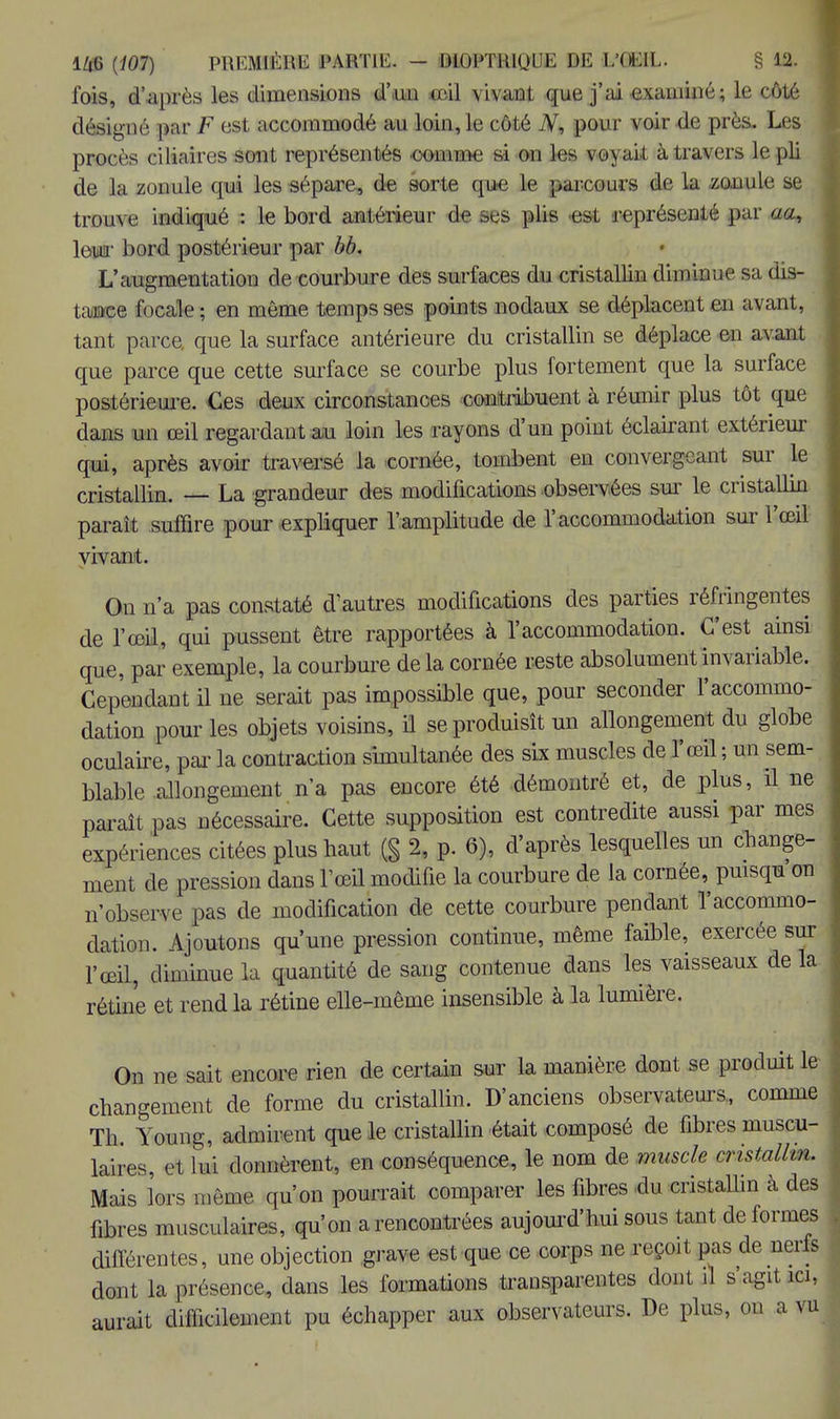l'ois, d'après les dimensions d'un <ril \i\anl que j'ai exaBMpé; le côté désigné par F est accommodé au loin, le côté Ar, pour voir de près. Les procès ciliaires sont représentés comme si on tes voyait à travers le pli de la zonule qui les sépare, de sorte que le parcours de la .zonule se trouve indiqué : le bord antérieur de ses plis est représenté par au, \&w bord postérieur par bb. L'augmentation de courbure des surfaces du cristallin diminue sa dis- tance focale ; en môme temps ses points nodaux se déplacent en avant, tant parce, que la surface antérieure du cristallin se déplace en avant que parce que cette surface se courbe plus fortement que la surface postérieure. Ces deux circonstances contribuent à réunir plus tôt que dans un œil regardant au loin les rayons d'un point éclairant extérieur qui, après avoir traversé la cornée, tombent en convergeant sur le cristallin. — La grandeur des modifications observées sur le cristallin parait suffire pour expliquer l'amplitude de l'accommodation sur l'œil vivant. On n'a pas constaté d'autres modifications des parties réfringentes de l'œil, qui pussent être rapportées à l'accommodation. C'est ainsi que, par exemple, la courbure delà cornée reste absolument invariable. Cependant il ne serait pas impossible que, pour seconder l'accommo- dation pour les objets voisins, il se produisît un allongement du globe oculaire, par la contraction simultanée des six muscles de l'œil ; un sem- blable allongement n'a pas encore été démontré et, de plus, il ne paraît pas nécessaire. Cette supposition est contredite aussi par mes expériences citées plus haut (§ 2, p. 6), d'après lesquelles un change- ment de pression dans l'œil modifie la courbure de la cornée, puisqu on n'observe pas de modification de cette courbure pendant l'accommo- dation. Ajoutons qu'une pression continue, même faible, exercée sur l'œil, diminue la quantité de sang contenue dans les vaisseaux de la rétine et rend la rétine elle-même insensible à la lumière. On ne sait encore rien de certain sur la manière dont se produit le changement de forme du cristallin. D'anciens observateurs, comme Th. Young, admirent que le cristallin était composé de fibres muscu- laires et lui donnèrent, en conséquence, le nom de muscle cristallin. Mais lors même qu'on pourrait comparer les fibres du cristallin à des fibres musculaires, qu'on a rencontrées aujourd'hui sous tant de formes différentes, une objection grave est que ce corps ne reçoit pas de nerfs dont la présence, dans les formations transparentes dont il s'agit ici, aurait difficilement pu échapper aux observateurs. De plus, on a v