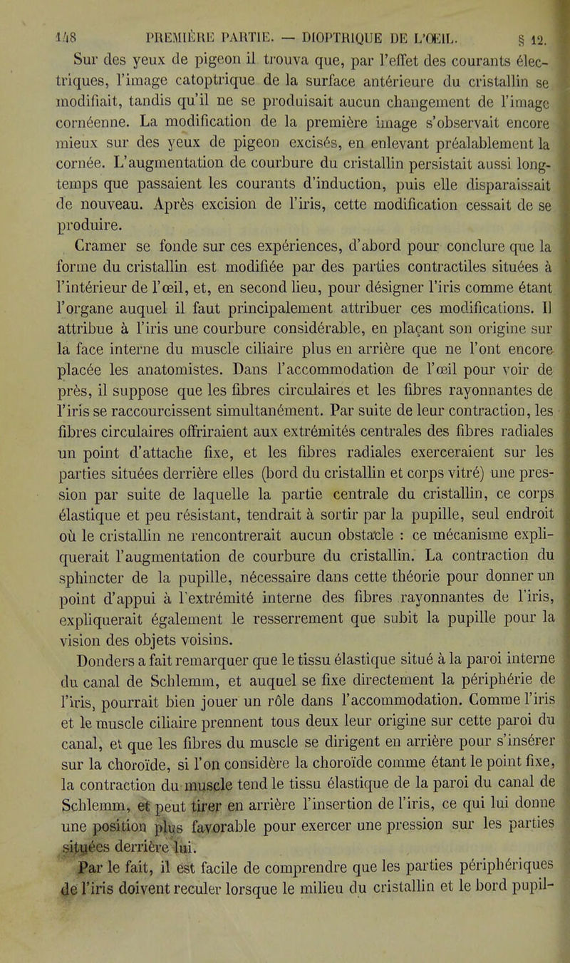 Sur des yeux de pigeon il trouva que, par l'effet des courants élec- triques, l'image catoptrique de la surface antérieure du cristallin se modifiait, tandis qu'il ne se produisait aucun changement de l'image cornéenne. La modification de la première image s'observait encore mieux sur des yeux de pigeon excisés, en enlevant préalablement la cornée. L'augmentation de courbure du cristallin persistait aussi long- temps que passaient les courants d'induction, puis elle disparaissait de nouveau. Après excision de l'iris, cette modification cessait de se produire. Cramer se fonde sur ces expériences, d'abord pour conclure que la forme du cristallin est modifiée par des parties contractiles situées à l'intérieur de l'œil, et, en second lieu, pour désigner l'iris comme étant l'organe auquel il faut principalement attribuer ces modifications. Il attribue à l'iris une courbure considérable, en plaçant son origine sur la face interne du muscle ciliaire plus en arrière que ne l'ont encore placée les anatomistes. Dans l'accommodation de l'œil pour voir de près, il suppose que les fibres circulaires et les fibres rayonnantes de l'iris se raccourcissent simultanément. Par suite de leur contraction, les ■ fibres circulaires offriraient aux extrémités centrales des fibres radiales un point d'attache fixe, et les fibres radiales exerceraient sur les parties situées derrière elles (bord du cristallin et corps vitré) une pres- sion par suite de laquelle la partie centrale du cristallin, ce corps élastique et peu résistant, tendrait à sortir par la pupille, seul endroit où le cristallin ne rencontrerait aucun obstacle : ce mécanisme expli- querait l'augmentation de courbure du cristallin. La contraction du sphincter de la pupille, nécessaire dans cette théorie pour donner un point d'appui à l'extrémité interne des fibres rayonnantes de l'iris, expliquerait également le resserrement que subit la pupille pour la vision des objets voisins. Donders a fait remarquer que le tissu élastique situé à la paroi interne du canal de Schlemm, et auquel se fixe directement la périphérie de l'iris, pourrait bien jouer un rôle dans l'accommodation. Comme l'iris et le muscle ciliaire prennent tous deux leur origine sur cette paroi du canal, et que les fibres du muscle se dirigent en arrière pour s'insérer sur la choroïde, si l'on considère la choroïde comme étant le point fixe, la contraction du muscle tend le tissu élastique de la paroi du canal de Schlemm, et peut tirer en arrière l'insertion de l'iris, ce qui lui donne une position plus favorable pour exercer une pression sur les parties si^yées derrière lui. Par le fait, il est facile de comprendre que les parties périphériques de l'iris doivent reculer lorsque le milieu du cristallin et le bord pupil-