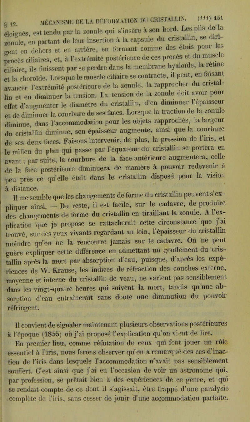 éloignés, est tendu par la zonule qui s'insère à son bord. Les plis de la *6 zonu lit», C3t ICHUU f -1 , y • ule, en partant de leur insertion à la capsule du cristallin, se diri- gent en dehors et en arrière, en formant comme des étuis pour les procès ciliaires, et, à l'extrémité postérieure de ces procès et du muscle ciliaire, ils finissent par se perdre dans la membrane hyaloide, la rétine et la choroïde. Lorsque le muscle ciliaire se contracte, il peut, en faisant avancer l'extrémité postérieure de la zonule, la rapprocher du cristal- lin et en Mmer la tension. La tension de la zonule doit avoir pour effet d'augmenter le diamètre du cristallin, d'en diminuer l'épaisseur et de diminuer la courbure de ses faces. Lorsque la traction de la zonule diminue dans l'accommodation pour les objets rapprochés, la largeur du cristallin diminue, son épaisseur augmente, ainsi que la courbure de ses deux faces. Faisons intervenir, de plus, la pression de l'iris, et le milieu du plan qui passe par l'équateur du cristallin se portera en avant ; par suite, la courbure de la face antérieure augmentera, celle de la face postérieure diminuera de manière à pouvoir redevenir à peu près ce qu'elle était dans le cristallin disposé pour la vision à disttiïicô» Il me semble que les changements de forme du cristallin peuvent s'ex- pliquer ainsi. - Du reste, il est facile, sur le cadavre, de produire des changements de forme du cristallin en tiraillant la zonule. A l'ex- plication Ve Je ProPose se rattacherait cette circonstance que j'ai trouvé, sur des yeux vivants regardant au loin, l'épaisseur du cristallin moindre qu'on ne Ta rencontre jamais sur le cadavre. On ne peut guère expliquer cette différence en admettant un gonflement du cris- tallin après la mort par absorption d'eau, puisque, d'après les expé- riences de W. Rrause, les indices de réfraction des couches externe, moyenne et interne du cristallin de veau, ne varient pas sensiblement dans les vingt-quatre heures qui suivent la mort, tandis qu'une ab- sorption d'eau entraînerait sans doute une diminution du pouvoir réfringent. Il convient de signaler maintenant plusieurs observations postérieures à l'époque (1855) où j'ai proposé l'explication qu'on vient de lire. En premier lieu, comme réfutation de ceux qui font jouer un rôle essentiel à l'iris, nous ferons observer qu'on a remarqué des cas d'inac- tion de l'iris dans lesquels l'accommodation n'avait pas sensiblement souffert. C'est ainsi que j'ai eu l'occasion de voir un astronome qui, par profession, se prêtait bien à des expériences de ce genre, et qui se rendait compte de ce dont il s'agissait, être frappé d'une paralysie ■ complète de l'iris, sans cesser de jouir d'une accommodation parfaite.