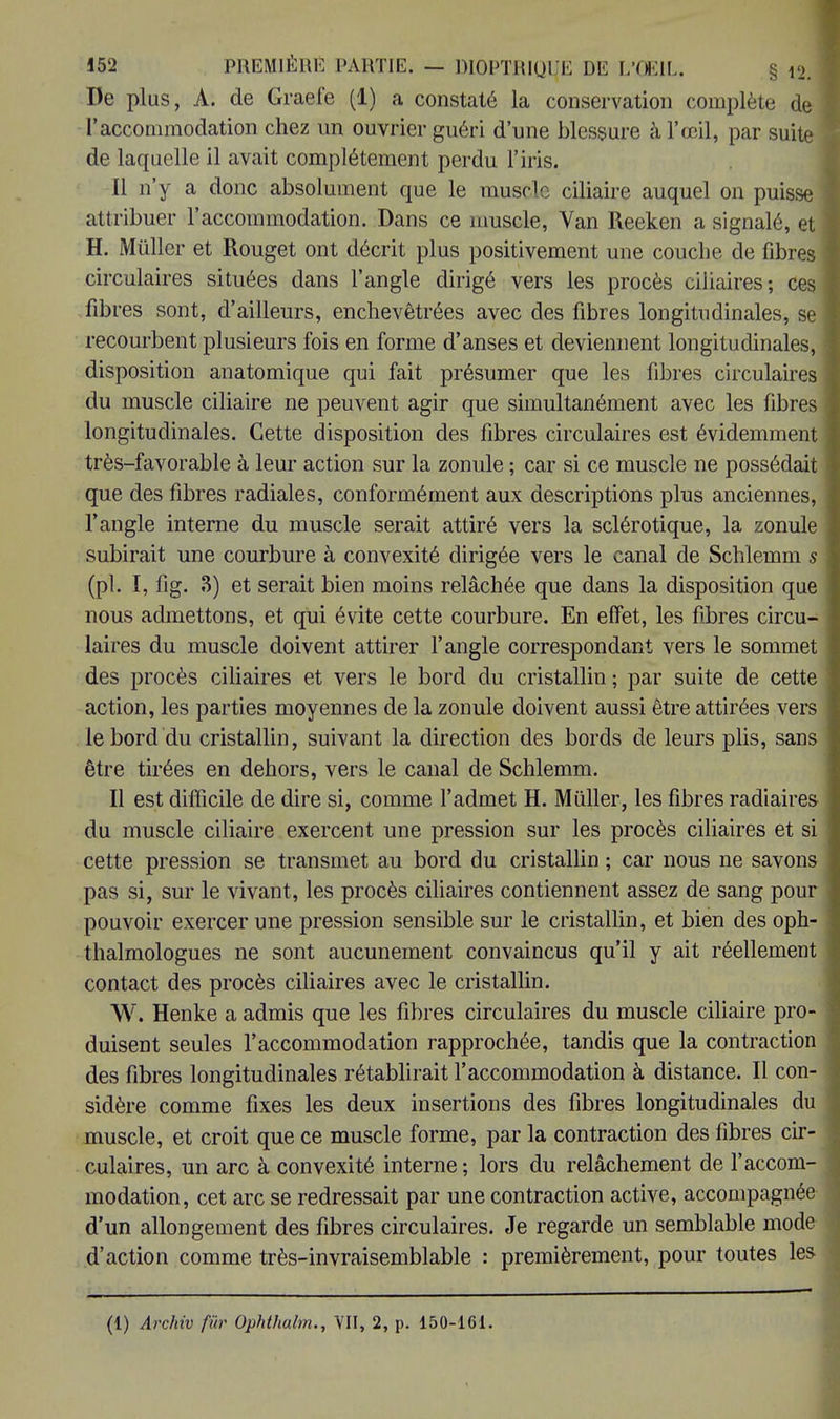 De plus, A. de Graefe (1) a constaté la conservation complète de l'accommodation chez un ouvrier guéri d'une blessure à l'œil, par suite de laquelle il avait complètement perdu l'iris. Il n'y a donc absolument que le muscle ciliaire auquel on puisse attribuer l'accommodation. Dans ce muscle, Van Reeken a signalé, et H. Mûller et Rouget ont décrit plus positivement une couche de fibres circulaires situées dans l'angle dirigé vers les procès ciliaires; ces fibres sont, d'ailleurs, enchevêtrées avec des fibres longitudinales, se recourbent plusieurs fois en forme d'anses et deviennent longitudinales, disposition anatomique qui fait présumer que les fibres circulaires du muscle ciliaire ne peuvent agir que simultanément avec les fibres longitudinales. Cette disposition des fibres circulaires est évidemment très-favorable à leur action sur la zonule ; car si ce muscle ne possédait que des fibres radiales, conformément aux descriptions plus anciennes, l'angle interne du muscle serait attiré vers la sclérotique, la zonule subirait une courbure à convexité dirigée vers le canal de Schiemm s (pl. I, fig. 3) et serait bien moins relâchée que dans la disposition que nous admettons, et qui évite cette courbure. En effet, les fibres circu- laires du muscle doivent attirer l'angle correspondant vers le sommet des procès ciliaires et vers le bord du cristallin ; par suite de cette action, les parties moyennes de la zonule doivent aussi être attirées vers le bord du cristallin, suivant la direction des bords de leurs plis, sans être tirées en dehors, vers le canal de Schiemm. Il est difficile de dire si, comme l'admet H. Mûller, les fibres radiaires du muscle ciliaire exercent une pression sur les procès ciliaires et si cette pression se transmet au bord du cristallin ; car nous ne savons pas si, sur le vivant, les procès ciliaires contiennent assez de sang pour pouvoir exercer une pression sensible sur le cristallin, et bien des oph- thalmologues ne sont aucunement convaincus qu'il y ait réellement contact des procès ciliaires avec le cristallin. W. Henke a admis que les fibres circulaires du muscle ciliaire pro- duisent seules l'accommodation rapprochée, tandis que la contraction des fibres longitudinales rétablirait l'accommodation à distance. Il con- sidère comme fixes les deux insertions des fibres longitudinales du muscle, et croit que ce muscle forme, par la contraction des fibres cir- culaires, un arc à convexité interne ; lors du relâchement de l'accom- modation, cet arc se redressait par une contraction active, accompagnée d'un allongement des fibres circulaires. Je regarde un semblable mod d'action comme très-invraisemblable : premièrement, pour toutes les (1) Archiv fur Ophthalm., VII, 2, p. 150-161.