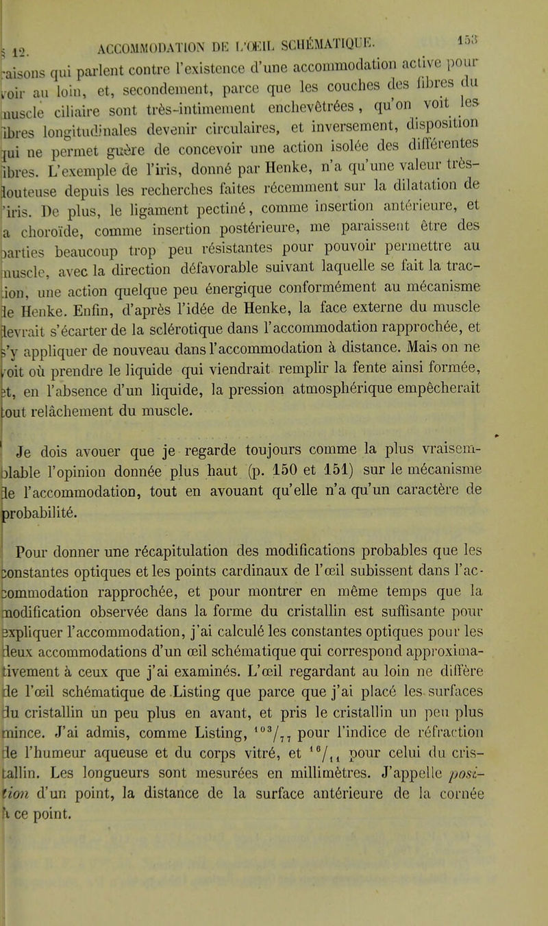 [ 12. ACCOMMODATION DK L'OEIL SCHÉMATIQUE. 15» raisons qui parlent contre l'existence d'une accommodation active pour Loir au loin, et, secondement, parce que les couches des fibres du uuscle ciliaire sont très-intimement enchevêtrées, qu'on voit les fibres longitudinales devenir circulaires, et inversement, disposition jui ne permet guère de concevoir une action isolée des différentes fores. L'exemple de l'iris, donné par Henke, n'a qu'une valeur très- Luteuse depuis les recherches faites récemment sur la dilatation de 'iris. De plus, le ligament pectiné, comme insertion antérieure, et a choroïde, comme insertion postérieure, me paraissent être des )arties beaucoup trop peu résistantes pour pouvoir permettre au auscle, avec la direction défavorable suivant laquelle se fait la trac- ion, une action quelque peu énergique conformément au mécanisme 3e Henke. Enfin, d'après l'idée de Henke, la face externe du muscle Levrait s'écarter de la sclérotique dans l'accommodation rapprochée, et s'y appliquer de nouveau dans l'accommodation à distance. Mais on ne k oit où prendre le liquide qui viendrait remplir la fente ainsi formée, jt, en l'absence d'un liquide, la pression atmosphérique empêcherait |out relâchement du muscle. 1 Je dois avouer que je regarde toujours comme la plus vraisem- blable l'opinion donnée plus haut (p. 150 et 151) sur le mécanisme île l'accommodation, tout en avouant qu'elle n'a qu'un caractère de probabilité. Pour donner une récapitulation des modifications probables que les constantes optiques et les points cardinaux de l'œil subissent dans l'ac- commodation rapprochée, et pour montrer en même temps que la uodification observée dans la forme du cristallin est suffisante pour expliquer l'accommodation, j'ai calculé les constantes optiques pour les leux accommodations d'un œil schématique qui correspond approxima- tivement à ceux que j'ai examinés. L'œil regardant au loin ne diffère de l'œil schématique de Listing que parce que j'ai placé les surfaces lu cristallin un peu plus en avant, et pris le cristallin un peu plus mince. J'ai admis, comme Listing, 103/7 7 pour l'indice de réfraction le l'humeur aqueuse et du corps vitré, et 16/n pour celui du cris- tallin. Les longueurs sont mesurées en millimètres. J'appelle posi- ton d'un point, la distance de la surface antérieure de la cornée fi ce point.