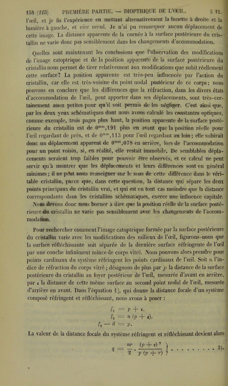 l'œil, et je fis l'expérience en mettant alternativement la Innette à droite et la lumière à gauche, et vice versâ. Je n'ai pu remarquer aucun déplacement de cette image. La distance apparente de la cornée à la surface postérieure du cris- tallin ne varie donc pas sensiblement dans les changements d'accommodation. Quelles sont maintenant les conclusions que l'observation des modifications de l'image catoptrique et de la position apparente de la surface postérieure du cristallin nous permet de tirer relativement aux modifications que subit réellement cette surface? La position apparente est très-peu influencée par l'action du cristallin, car elle est très-voisine du point nodal postérieur de ce corps ; nous pouvons en conclure que les différences que la réfraction, dans les divers états d'accommodation de l'œil, peut apporter dans ses déplacements, sont très-cer- tainement assez petites pour qu'il soit permis de les négliger. C'est ainsi que, par les deux yeux schématiques dont nous avons calculé les constantes optiques, comme exemple, trois pages plus haut, la position apparente de la surface posté- rieure du cristallin est de 0mm,191 plus en avant que la position réelle pour l'œil regardant de près, et de 0mm,113 pour l'œil regardant au loin; elle subirait donc un déplacement apparent de 0mm,078 en arrière, lors de l'accommodation pour un point voisin, si, en réalité, elle restait immobile. De semblables dépla- cements seraient trop faibles pour pouvoir être observés, et ce calcul ne peut servir qu'à montrer que les déplacements et leurs différences sont en général minimes; il ne pdlut nous renseigner sur le sens de cette différence dans le véri- table cristallin, parce que, dans cette question, la distance qui sépare les deux points principaux du cristallin vrai, et qui est en tout cas moindre que la distance correspondante dans les cristallins schématiques, exerce une influence capitale. Nous devons donc nous borner à dire que la position réelle de la surface posté- rieure <êm cristallin ne varie pas sensiblement avec les changements de l'accom- modatnœaa. Pour rechercher comment l'image catoptrique formée par la surface postérieure du cristallin varie avec les modifications des milieux de l'œil, figurons-nous que la surface réfléchissante soit séparée de la dernière surface réfringente de l'œil par une couche infiniment mince de corps vitré. Nous pouvons alors prendre pour points cardinaux du système réfringent les points cardinaux de l'œil. Soit n l'in- dice de réfraction du corps vitré ; désignons de plus par p la distance de la surface postérieure du cristallin au foyer postérieur de l'œil, mesurée d'avant en arrière, par t la distance de cette même surface au second point nodal de l'œil, mesurée d'arrière en avant. Dans l'équation 1), qui donne la distance focale d'un système composé réfringent et réfléchissant, nous avons à poser : d = P + t, h = n (P + t), fi—d = p. La valeur de la distance focale du système réfringent et réfléchissant devient alors nr (p + e)5 ) 0. q = — . ; > h 2 p (p + r) )