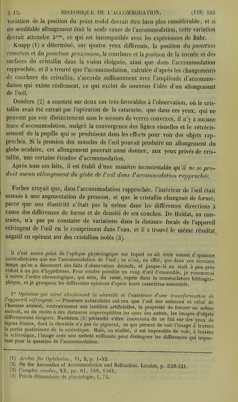 variation de Ja position du point nodal devrait être bien plus considérable, et si un semblable allongement était la seule cause de l'accommodation, cette variation devrait atteindre 3, ce qui est incompatible avec les expériences de Bahr. Knapp(l) a déterminé, sur quatre yeux différents, la position du punctum remotum et du punctum proximum, la courbure et la position de la cornée et des surfaces du cristallin dans la vision éloignée, ainsi que dans l'accommodation rapprochée, et il a trouvé que l'accommodation, calculée d'après les changements de courbure du cristallin, s'accorde suffisamment avec l'amplitude d'accommo- dation qui existe réellement, ce qui exclut de nouveau l'idée d'un allongement de l'œil. Donders (2) a constaté sur deux cas très-favorables à l'observation, où le cris- tallin avait été extrait par l'opération de la cataracte, que dans ces yeux, qui ne peuvent pas voir distinctement sans le secours de verres convexes, il n'y a aucune trace d'accommodation, malgré la convergence des lignes visuelles et le rétrécis- sement de la pupille qui se produisent dans les efforts pour voir des objets rap- prochés. Si la pression des muscles de l'œil pouvait produire un allongement du globe oculaire, cet allongement pourrait aussi donner, aux yeux privés de cris- tallin, une certaine étendue d'accommodation. Après tous ces faits, il est établi d'une manière incontestable qu'tf ne se pro- duit aucun allongement du globe de l'œil dans l'accommodation rapprochée. Forbes croyait que, dans l'accommodation rapprochée, l'intérieur de l'œil était soumis à une augmentation de pression, et que le cristallin changeait de forme, parce que son élasticité n'était pas la même dans les différentes directions à cause des différences de forme et de densité de ses couches. De Haldat, au con- traire, n'a pas pu constater de variations dans la distance focale de l'appareil réfringent de l'œil en le comprimant dans l'eau, et il a trouvé le même résultat, négatif en opérant sur des cristallins isolés (3). 11 n'est aucun point de l'optique physiologique sur lequel on ait émis autant d'opinions contradictoires que sur l'accommodation de l'œil ; ce n'est, en effet, que dans ces derniers temps qu'on a découvert des faits d'observation décisifs, et jusque-là on était à peu près réduit à un jeu d'hypothèses. Pour rendre possible un coup d'œil d'ensemble, je renoncerai à suivre l'ordre chronologique, qui sera, du reste, repris dans la nomenclature bibliogra- phique, et je grouperai les différentes opinions d'après leurs caractères essentiels. j 1° Opinions qui nient absolument la nécessité et l'existence d'une transformation de l'appareil réfringent Plusieurs naturalistes ont cru que l'œil des animaux et celui de l'homme avaient, contrairement aux lentilles artificielles, la propriété de former au même endroit, ou du moins à des distances imperceptibles les unes des autres, les images d'objets différemment éloignés. Magendie (4) prétendit s'être convaincu de ce fait sur des yeux de lapins blancs, dont la choroïde n'a pas de pigment, ce qui permet de voir l'image à travers la partie postérieure de la sclérotique. Mais, en réalité, il est impossible de voir, à travers la sclérotique, l'image avec une netteté suffisante pour distinguer les différences nui impor- tent pour la question de l'accommodation. (1) Archiv fur Ophthalm., VI, 2, p. 1-52. (2) On the Anomalies of Accommodation and Réfraction. London, p. 320*321. (3) Comptes rendu*, XX, pp. (H, 458, 1561 j