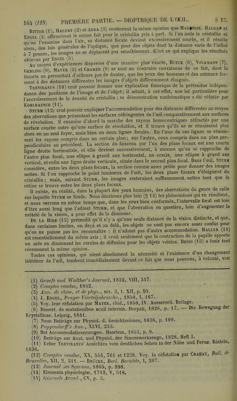 Ritter (A) Haldat (2) et Auda (3) soutinrent la môme opinion que Maginuie. Ualda* et Engel (II) -iflirmcrent le même fait pour le cristallin pris à part. Si l'on isole le cristallin et nu'on l'ex-imine dans l'air, sa distance focale devient excessivement courte, et il résulte alors des lois générales de l'optique, que pour des objets dont la distance varie de l'infini à 7 pouces, les images ne se déplacent pas sensiblement. C'est ce qui explique les résultats obtenus par Engel (5). Au moyen d'expériences disposées d'une manière plus exacte, Hueck (6), Volkmann (7), Gerling (8), Mayer (5) et Cramer (9) se sont au contraire convaincus de ce fait, dont la théorie ne permettait d'ailleurs pas de douter, que les yeux des hommes et des animaux, for- ment à des distances différentes les images d'objets différemment éloignés. Treviranus (10) crut pouvoir donner une explication théorique de la prétendue indépen- dance des positions de l'image et de l'objet; il admit, à cet effet, une loi particulière pour l'accroissement de la densité du cristallin ; sa démonstration mathématique a été réfutée par KOHLRAUSCH (11). Sturm (12) crut pouvoir expliquer l'accommodation pour des distances différentes au moyen des aberrations que présentent les surfaces réfringentes de l'œil comparativement aux surfaces de révolution. Il examine d'abord la marche des rayons homocentriques réfractés par une surface courbe autre qu'une surface de révolution, et il trouve qu'ils ne se réunissent plus alors en un seul foyer, mais bien en deux lignes focales. En l'une de ces lignes se réunis- sent les rayons compris dans un certain plan ; sur l'autre, ceux compris dans un plan per- pendiculaire au précédent. La section du faisceau par l'un des plans focaux est une courte ligne droite horizontale, et elle devient successivement, à mesure qu'on se rapproche de l'autre plan focal, une ellipse à grand axe horizontal, un cercle, une ellipse grand axe vertical, et enfin une ligne droite verticale, située dans le second plan focal. Dans l'œil, Sturm considère, entre les deux plans focaux, la section comme assez petite pour donner des images nettes. Si l'on rapproche le point lumineux de l'œil, les deux plans focaux s'éloignent du cristallin ; mais, suivant Sturm, les images resteraient suffisamment nettes tant que la rétine se trouve entre les deux plans focaux. 11 existe, en réalité, dans la plupart des yeux humains, des aberrations du genre de celle sur laquelle Sturm se fonde. Nous décrirons plus loin (§ 14) les phénomènes qui en résultent, et nous verrons en même temps que, dans les yeux bien conformés, l'intervalle focal est loin d'être aussi long que l'admet Sturm, et que l'aberration en question, loin d'augmenter la netteté de la vision, a pour effet de la diminuer. De la Hire (13) prétendit qu'il n'y a qu'une seule distance de la vision distincte, et que, dans certaines limites, en deçà et au delà, les objets ne sont pas encore assez confus pour qu'on ne puisse pas les reconnaître : il n'admet pas d'autre accommodation. H aller (la) est essentiellement du même avis ; il croit seulement que la contraction de la pupille apporte un aide en diminuant les cercles de diffusion pour les objets voisins. Besio (15) a émis tout récemment la même opinion. Toutes ces opinions, qui nient absolument la nécessité et l'existence d un changement intérieur de l'œil, tombent immédiatement devant ce fait que nous pouvons, a volonté, voir (1) Graefeund Walther's Journal, 1832, VIII, 347. (2) Comptes rendus, 1842. (3) Ann. de chim. et dephys., sér. 3, t. XII, p. 94. (4) J. Engel, Prager Vierteljahrsschr., 1850, I, 167. (5) Voy. leur réfutation par Mayer, ibid., 1850, IV. Ausserord. Beilage. (6) Dissert, de mutationibus oculi internis. Dorpati, 1826, p. 17. — Die Bewegung der Krystallinse. Leipzig, 1841. (7) Neue Beilrage zur Physiol. d. Gesichtssinnes, 1836, p. 109. (8) Poggendorffs Ann., XLVI, 243. (9) Het Accommodatiovermogen. Haarlem, 1853, p. 9. (10) Beitrage zur Anat. und Physiol. der Sinneswerkzeuge, 1828, Hefl I. (11) Ueber Treviranus' Ansichten vom deutlichen Sehen in der NShe und Ferne. Rintcln, 1836. (12) Comptes rendus, XX, 554, 761 et 1238. Voy. la réfutation par Crahay, Bull. M Bruxelles, XII, 2, 311. — Brucke, Berl. Berichte, I, 207. (13) Journal les Sçavans, 1865, p. 398. (14) Elcmenta physiologiœ, 1743, V, 516. (15) Giornalc Arcad., GV, p. 3.