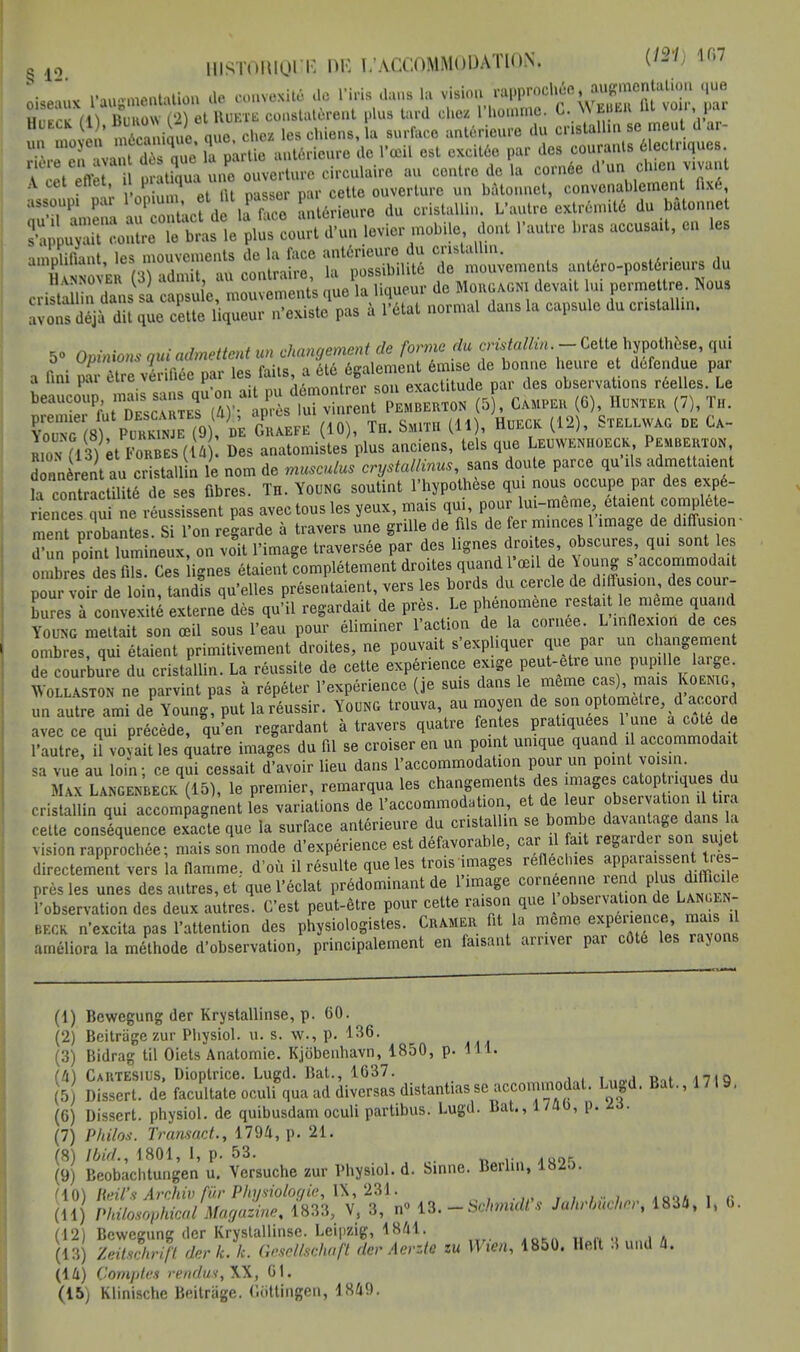 leaux l'augmentaUon de oonvexitê de l'iris dans la ^^^c^mt^v Z Bunow (2) et HuKTii constatèrent plus tard chez l'homme. C. \\ E«EH Ut vou iai H E n ' ÏÏcanique que. chez les chiens, la surface antérieure du cristallin se meut d ar- «.ïîdKe la partie antérieure de l'œil est excitée par des courants électriques A^cet^ffet il pratiqua une ouverture circulaire au centre de la cornée d'un cluen vivant A cet ettet 1 P I u ouverture un bâtonnet, convenablement Oxé, assoupi par 1 opiu , et ^ PaSb0r Jj^ure du cristallin. L'autre extrémité du bâtonnet S upHon^tiLV^coSfî'ïï levier mobile, dont L'autre bras accusait, en les amplifiant, les mouvement, de la free antérieure du —^ ^ du avons déjà dit que cette liqueur n'existe pas à l'état normal dans la capsule du cristallin. S» Opinions oui admettent un changement de forme du cristallin.- Cette.hypothèse, qui a fini ^ être vérifiée par les faits, a été également émise de bonne heure et défendue par a uni pai eue vcimw y ,iAmnnlrpr son exact tude par des observations réelles. Le beaucoup, n»««sans qu on a (5 , CÀMPER (6), Hunter (7), Th. CfS ?» , m GrSfÏ (10), TH. Smith (11), Hukck (12), Stku-WAG de Ca- IZ 7lM et F0RBEs(U Des anatomistes plus anciens, tels que Leuwenhoeck Pemberton dTn ren\ au c sta 1 n le nom de musculus crystallinus, sans doute parce qu'Us admettaient h contaîctiUté de ses fibres. Th. Young soutint l'hypothèse qui nous occupe par des expé- r e ë qunréus Lut pas avec tous les yeux, mais qui, pour lui-même étaient coniplete- ment probantes. Si l'on regarde à travers une grille de fils de fer minces 1 image de diffusion- ™2 point lumineux, on voit l'image traversée par des lignes droites, obscures qui sont les n ores des fils. Ces ignés étaient complètement droites quand l'œil de Young s accommodait p ur v ir de lo n, tandis qu'elles présentaient, vers les bords du cercle de diffusion des cour- bures à convexité externe dès qu'il regardait de près. Le phénomène resta!le« même quand Young mettait son œil sous l'eau pour éliminer l'action de la comee. L inflexion de ce onXes qui étaient primitivement droites, ne pouvait s'expliquer que par un changement Se courbie du cristallin. La réussite de cette expérience exige peut-être une P^e large. AYollaston ne parvint pas à répéter l'expérience (je suis dans le même cas), mais Koemg un autre ami deP Young! put la réussir. Young trouva, au moyen de son optomelre, d accord avec ce qui précède, qu'en regardant à travers quatre fentes pratiquées 1 une a cote de l'autre! il voyait les quatre images du fil se croiser en un point unique quand il accommodait sa vue au loin; ce qui cessait d'avoir lieu dans l'accommodation pour un point voisin. Max Langenbeck (15), le premier, remarqua les changements des images catop nques du cristallin qui accompagnent L variations de l'accommodation, et de leur observation U i a cette conséquence exacte que la surface antérieure du crista Un se bombe davantage dan la vision rapprochée; mais son mode d'expérience est défavorable, car il ait regarder son u et directement vers la flamme, d'où il résulte que les trois images réfléchies appara sen tre - près les unes des autres, et que l'éclat prédominant de l'image corneerme rend plus difficile l'observation des deux autres. C'est peut-être pour cette raison que 1 observation de Lan, .n- beck n'excita pas l'attention des physiologistes. Cramer fit la même expérience mais U améliora la méthode d'observation, principalement en faisant arriver par côté les rayons (1) Bewegung der Krystallinse, p. 60. (2) Beitragezur Physiol. u. s. w., p. 136. (3) Bidrag til Oiets Anatomie. Kjobenhavn, 1850, p. 111. (4) Cartesius, Dioptrice. Lugd. Bat., 1637. 5 Dissert, de facultate oculi qua ad diversas distançasse accommodai. Lugd. Bat., 1719, (6) Dissert, physiol. de quibusdam oculi partibus. Lugd. Bat., 1 /ai), p. là. (7) Philos. Transact., 1794, p. 21. (8) Ibid., 1801, 1, p. 53. (9) Beobachtungen u. Versuche zur Physiol. d. Sinne. Berlin, lbio. riO) Heil's Archiv fur Physiologie, IX, 231. ,,;••;„ *a<if, i <; (11) Philosophica! Magazine, 1833, V, 3, n° 13.-Schmult's Jahrhucher, 1834, I, 6. (12) Bewegung der Krystallinse. Leipzig, 1841. (13) Zeitschrift der L k. GeselUûhaft der Aerztc zu Wten, 1850. Heft 3 und a. (lû) Comptes rendus, W, 61. (15) Klinischc Beitrage. Cottingen, 1849.