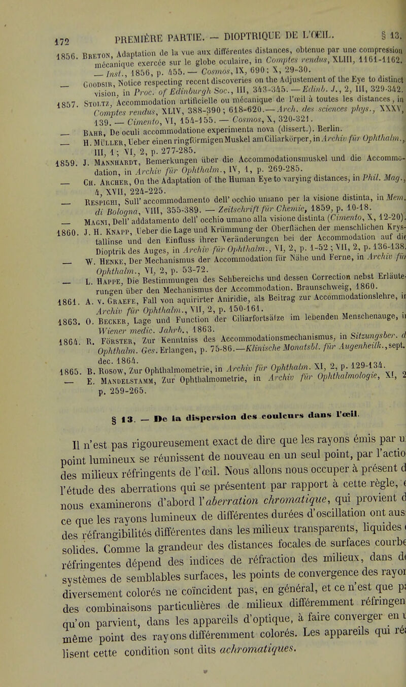 *»Rfi Rrfton Adaptation de lu vue aux différentes distances, obtenue par une compression Breton, au p cxercée ^ le globe oculair6j in comptes rendus, XLHl, 1161-1162. __ InsL, 1856, p. 455. — Cosmos, IX, 690; X, 29-30. nnm»siR Notice respecting récent discoveries on the Adjustement of the Eye to distinct — Zon in Proc.of Edinburgh Soc, 111, 343 -««.-Edinb. ./., 2, 111, 329-342. 4 8-S7 Stoitz Accommodation artificielle ou mécanique de l'œil a toutes les distances. m ' Comptes rendus, XLIV, 388-390; 618-620.— Arch. des sciences phys., XXXV! 139, _ Cimenio, VI, 154-155. — Cosmos, \, 320-321. — Bahr De oculi accommodatione expérimenta nova (dissert.). Berlin. _ H. MiiLLER,Ueber einenringformigenMuskel amCiliarkorpcr,in.irchiv fur Ophthalm.\ III 1 ; VI, 2, p. 277-285. 1859 J Mannhardt Bemerkungen uber die Accommodationsnmskel und die Accommc- ' dation, in Archiv fur Ophthalm., IV, 1, p. 269-285. — Ch. Archer, On the Adaptation of the Human Eye to varying distances, in Phil. May., 4, XVII, 224-225. . — Respighi Sull' accommodamento dell* occluo umano per la visione distinta, in Mern. di Bologna, VIII, 355-389. — Zeitschrift fur Chemic, 1859 p. 10-18 _ MAGNi Dell* addatamento dell' occhio umano alla visione distinta (Cimento, X, 12-20). 1860 J H Knapp, Ueber die Lage und Krûmmung der Oberflachen der menschlichen Krys- tallinse und den Einfluss ihrer Veriinderungen bei der Accommodation auf die Dioptrik des Auges, in Ârchiv fier Ophthalm., VI, 2, p. 1-52 ; VII, 2, p.136-138. W. Henke, Der Mechanismus der Accommodation fiir Mlie und Ferne, in Archw fw Ophthalm., VI, 2, p. 53-72. _ L Happe Die Bestimmungen des Sehbereichs und dessen Correction nebst Erluute. ruri^en iiber den Mechanismus der Accommodation. Braunschweig, 1860. 1861. A. v. Graefe, Fall von aquirirter Aniridie, als Beitrag zur Accommodationslehre, h Archiv fur Ophthalm., VII, 2, p. 150-161. 1863. O. Becker, Lage und Function der Ciliarfortsâlze im lePenden Menschenauge, fl Wiener medic. Jahrb., 1863. , , j 1864 R. Fôrster, Zur Kenntniss des Accommodationsmechanismus, in Sitzungsbc,. a  Ophthalm. Ges. Erlangen, p. Ib.M.-Klvnische Monatsbl. fur Augenheilk.,sept. 1865. B. RoCsow, Zur Ophthalmometrie, in Archiv fur Ophthalm. XI, 2 MJMM. _ E. Mandelstamm, Zur Ophthalmometrie, in Archiv fur Ophthalmologie, XI, 2 p. 259-265. § 13. — Do la dispersion des couleurs dans l'œil. Il n'est pas rigoureusement exact de dire que les rayons émis par u: point lumineux se réunissent de nouveau en un seul point, par l'actio des milieux réfringents de l'œil. Nous allons nous occuper à présent d l'étude des aberrations qui se présentent par rapport à cette règle, ( nous examinerons d'abord l'aberration chromatique, qui provient d ce que les rayons lumineux de différentes durées d'oscillation ont aus des réfrangibilités différentes dans les milieux transparents, liquides « solides Comme la grandeur des distances focales de surfaces courbe réfringentes dépend des indices de réfraction des milieux, dans d< systèmes de semblables surfaces, les points de convergence des rayoi diversement colorés ne coïncident pas, en général, et ce n'est que p; des combinaisons particulières de milieux différemment réfnngen qu'on parvient, dans les appareils d'optique, à faire converger en même point des rayons différemment colorés. Les appareils qui ré; lisent cette condition sont dits achromatiques.