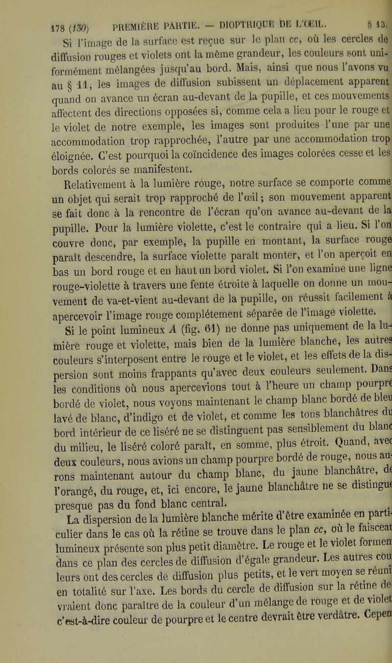 Si l'image de la surface est reçue sur le plan ce, où les cercles de diffusion rouges et violets ont la même grandeur, les couleurs sont uni- formément mélangées jusqu'au bord. Mais, ainsi que nous l'avons vu au § 11, les images de diffusion subissent un déplacement apparent quand on avance un écran au-devant de la pupille, et ces mouvements affectent des directions opposées si, comme cela a lieu pour le rouge et le violet de notre exemple, les images sont produites l'une par une accommodation trop rapprochée, l'autre par une accommodation trop éloignée. C'est pourquoi la coïncidence des images colorées cesse et les bords colorés se manifestent. Relativement à la lumière rôuge, notre surface se comporte comme un objet qui serait trop rapproché de l'œil ; son mouvement apparent se fait donc à la rencontre de l'écran qu'on avance au-devant de la pupille. Pour la lumière violette, c'est le contraire qui a lieu. Si l'on couvre donc, par exemple, la pupille en montant, la surface rouge paraît descendre, la surface violette paraît monter, et l'on aperçoit en bas un bord rouge et en haut un bord violet. Si l'on examine une ligne rouge-violette à travers une fente étroite à laquelle on donne un mou- vement de va-et-vient au-devant de la pupille, on réussit facilement à apercevoir l'image rouge complètement séparée de l'image violette. Si le point lumineux A (fig. 61) ne donne pas uniquement de la lu- mière rouge et violette, mais bien de la lumière blanche, les autres couleurs s'interposent entre le rouge et le violet, et les effets de la dis- persion sont moins frappants qu'avec deux couleurs seulement. Dans les conditions où nous apercevions tout à l'heure un champ pourpre bordé de violet, nous voyons maintenant le champ blanc bordé de bleu lavé de blanc, d'indigo et de violet, et comme les tons blanchâtres du bord intérieur de ce liséré ne se distinguent pas sensiblement du blanc du milieu, le liséré coloré paraît, en somme, plus étroit. Quand, avec deux couleurs, nous avions un champ pourpre bordé de rouge, nous au- rons maintenant autour du champ blanc, du jaune blanchâtre, de l'orangé, du rouge, et, ici encore, le jaune blanchâtre ne se distingue presque pas du fond blanc central. La dispersion de la lumière blanche mérite d'être examinée en parti- culier dans le cas où la rétine se trouve dans le plan ce, où le faisceat lumineux présente son plus petit diamètre. Le rouge et le violet formen dans ce plan des cercles de diffusion d'égale grandeur. Les autres cou- leurs ont des cercles de diffusion plus petits, et le vert moyen se réuni en totalité sur l'axe. Les bords du cercle de diffusion sur la rétine de vraient donc paraître de la couleur d'un mélange de rouge et de violet c'est-à-dire couleur de pourpre et le centre devrait être verdâtre. Cepen