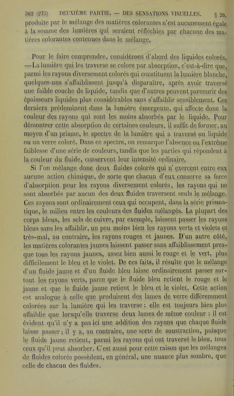 produite par le mélange des matières colorantes n'est aucunement égale à la somme des lumières qui seraient réfléchies par chacune des ma- tières colorantes contenues dans le mélange. Pour le faire comprendre, considérons d'abord des liquides colorés. —La lumière qui les traverse se colore par absorption, c'est-à-dire çmç> parmi les rayons diversement colorés qui constituent la lumière blanche, quelques-uns s'affaiblissent jusqu'à disparaître, après avoir traversé une faible couche de liquide, tandis que d'autres peuvent parcourir des épaisseurs liquides plus considérables sans s'affaiblir sensiblement. Ces derniers prédominent dans la lumière émergente, qui affecte donc la couleur des rayons qui sont les moins absorbés par le liquide. Pour démontrer cette absorption de certaines couleurs, il suffit de former, au moyen d'un prisme, le spectre de la lumière qui a traversé un liquide ou un verre coloré. Dans ce spectre, on remarque l'absence ou l'extrême faiblesse d'une série de couleurs, tandis que les parties qui répondent à la couleur du fluide, conservent leur intensité ordinaire. Si l'on mélange donc deux fluides colorés qui n' exercent entre eux aucune action chimique, de sorte que chacun d'eux conserve sa force d'absorption pour les rayons diversement colorés, les rayons qui ne sont absorbés par aucun des deux fïuides traversent seuls le mélange. Ces rayons sont ordinairement ceux qui occupent, dans la série prisma- tique, le milieu entre les couleurs des fluides mélangés. Jja plupart des corps bleus, les sels de cuivre, par exemple, laissent passer les rayons bleus sans les affaiblir, un peu moins bien les rayons verts et violets et très-mal, au contraire, les rayons rouges et jaunes. D'un autre côté, les matières colorantes jaunes laissent passer sans affaiblissement pres- que tous les rayons jaunes, assez bien aussi le rouge et le vert, plus difficilement le bleu et le violet. De ces faits, il résulte que le mélange d'un fluide jaune et d'un fluide bleu laisse ordinairement passer sur- tout les rayons verts, parce que le fluide bleu retient le rouge et le jaune et que le fluide jaune retient le bleu et le violet. Cette action est analogue à celle que produisent des lames de verre différemment colorées sur la lumière qui les traverse : elle est toujours bien plus affaiblie que lorsqu'elle traverse deux lames de même couleur : il est évident qu'il n'y a pas ici une addition des rayons que chaque fluide laisse passer; il y a, au contraire, une sorte de soustraction, puisque le fluide jaune retient, parmi les rayons qui ont traversé le bleu, tous ceux qu'il peut absorber. C'est aussi pour cette raison que les mélanges de fluides colorés possèdent, en général, une nuance plus sombre, que celle de chacun des fluides.