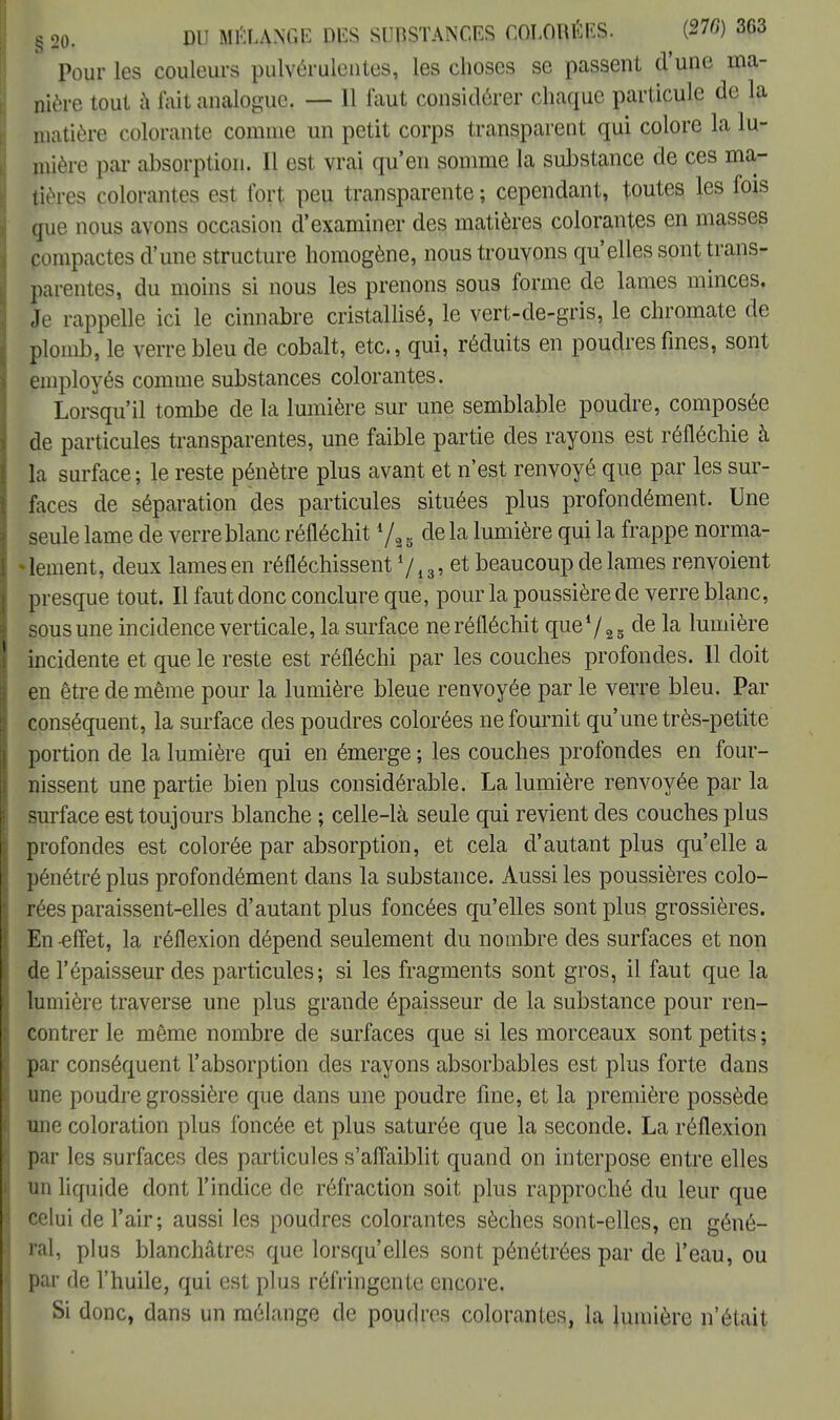 § 20. DU MELANGE DES SUBSTANCES COLORÉES. (270) 3G3 Pour les couleurs pulvérulentes, les choses se passent d'une ma- nière tout à fait analogue. — Il faut considérer chaque particule de la matière colorante coinnie un petit corps transparent qui colore la lu- mière par absorption. Il est vrai qu'en somme la substance de ces ma- tières colorantes est fort peu transparente ; cependant, toutes les fois que nous avons occasion d'examiner des matières colorantes en masses pompactes d'une structure homogène, nous trouvons qu'elles sont trans- parentes, du moins si nous les prenons sous forme de lames minces. Je rappelle ici le cinnabre cristallisé, le vert-de-gris, le chromate de plomb, le verre bleu de cobalt, etc., qui, réduits en poudres fines, sont employés comme substances colorantes. Lorsqu'il tombe de la lumière sur une semblable poudre, composée de particules transparentes, une faible partie des rayons est réfléchie à la surface; le reste pénètre plus avant et n'est renvoyé que par les sur- faces de séparation des particules situées plus profondément. Une seule lame de verre blanc réfléchit */,, delà lumière qui la frappe norma- • lement, deux lames en réfléchissent */, 3, et beaucoup de lames renvoient presque tout. Il faut donc conclure que, pour la poussière de verre blanc, sous une incidence verticale, la surface ne réfléchit que72S de la lumière incidente et que le reste est réfléchi par les couches profondes. Il doit en être de même pour la lumière bleue renvoyée par le verre bleu. Par conséquent, la surface des poudres colorées ne fournit qu'une très-petite portion de la lumière qui en émerge ; les couches profondes en four- nissent une partie bien plus considérable. La lumière renvoyée par la surface est toujours blanche ; celle-là seule qui revient des couches plus profondes est colorée par absorption, et cela d'autant plus qu'elle a pénétré plus profondément dans la substance. Aussi les poussières colo- rées paraissent-elles d'autant plus foncées qu'elles sont plus grossières. En -effet, la réflexion dépend seulement du nombre des surfaces et non de l'épaisseur des particules; si les fragments sont gros, il faut que la lumière traverse une plus grande épaisseur de la substance pour ren- contrer le même nombre de surfaces que si les morceaux sont petits; par conséquent l'absorption des rayons absorbables est plus forte dans une poudre grossière que dans une poudre fine, et la première possède une coloration plus foncée et plus saturée que la seconde. La réflexion par les surfaces des particules s'affaiblit quand on interpose entre elles un liquide dont l'indice de réfraction soit plus rapproché du leur que celui de l'air; aussi les poudres colorantes sèches sont-elles, en géné- ral, plus blanchâtres que lorsqu'elles sont pénétrées par de l'eau, ou par de l'huile, qui est plus réfringente encore. Si donc, dans un mélange de poudres colorantes, la lumière n'était