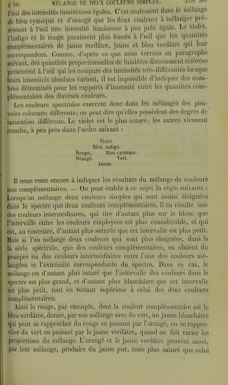 § 20- MELANGE HE DEUX COULEURS SIMPLES. w [»teil des intensités lumineuses égales. C'est seulement dans le mélange de bleu cyanique et d'orangé que les deux couleurs à mélanger pré- sentent â l'œil une intensité lumineuse à peu près égale. Le violet, l'indigo et le rouge paraissent plus foncés à l'œil que les quantités complémentaires de jaune verdâtre, jaune et bleu verdâtre qui leur correspondent. Comme, d'après ce que nous verrons au paragraphe suivant, des quantités proportionnelles de lumières diversement colorées présentent à l'œil qui les compare des intensités très-différentes lorsque leurs intensités absolues varient, il est impossible d'indiquer des nom- bres déterminés pour les rapports d'intensité entre les quantités com- plémentaires des diverses couleurs. Les couleurs spectrales exercent donc dans les mélanges des pou- voirs colorants différents; on peut dire qu'elles possèdent des degrés de saturation différents. Le violet est le plus saturé; les autres, viennent ensuite, à peu près dans l'ordre suivant : Violet. Bleu indigo. Rouge. Bleu cyanique. Orangé. Vert. Jaune. Il nous reste encore à indiquer les résultats clu mélange de couleurs non complémentaires. — On peut établir à ce sujet la règle suivante : Lorsqu'on mélange deux couleurs simples qui sont moins éloignées dans le spectre qué deux couleurs complémentaires, il en résulte une des couleurs intermédiaires, qui tire d'autant plus sur le blanc que l'intervalle entre les couleurs employées est plus considérable, et qui est, au contraire, d'autant plus saturée que cet intervalle est plus petit. Mais si l'on mélange deux couleurs qui sont plus éloignées, dans la la série spectrale, que des couleurs complémentaires, on obtient du pourpre ou des couleurs intermédiaires entre l'une des couleurs mé- langées et l'extrémité correspondante du spectre. Dans ce cas, le mélange est d'autant plus saturé que l'intervalle des couleurs dans le spectre est plus grand, et d'autant plus blanchâtre que cet intervalle est plus petit, tout en restant supérieur à celui des deux couleurs complémentaires. Ainsi le rouge, par exemple, dont la couleur complémentaire est le bleu verdâtre, donne, par son mélange avec du vert, un jaune blanchâtre qui peut se rapprocher du rouge en passant par l'orangé, ou se rappro- cher du vert en passant par le jaune verdâtre, quand on fait varier les proportions du mélange. L'orangé et le jaune verdâtre peuvent aussi, par leur mélange, produire du jaune pur, mais plus saturé que celui