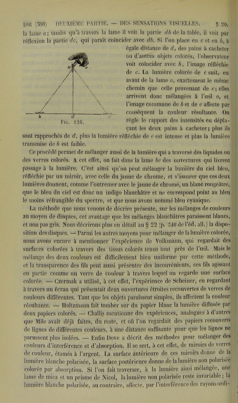 ftOO (âîtë) bfeÙXlÉfoE l'A HT II1'. — DIS SENSATIONS VISUELLES» § 20. la laine a; tandis qu'à travers la lame il voit la partie db de la table, il voil ptfr réllcvion la parlic de, qui paraît coïncider avec db. Si l'on place en c et en b, à sont rapprochés de d, plus la lumière réfléchie de c est intense et plus la lumière transmise de b est faible. Ce procédé permet de mélanger aussi de la lumière qui a traversé des liquides ou des verres colorés. A cet effet, on fait dans la laine bc des ouvertures qui livrent passage à la lumière. C'est ainsi qu'on peut mélanger la lumière du ciel bien, réfléchie par un miroir, avec celle du jaune de chrome, et s'assurer que ces deux lumières donnent, comme l'outremer avec le jaune de chrome, un blanc rougeâtre, que le bleu du ciel est donc un indigo blanchâtre et ne correspond point au bleu le moins réfrangible du spectre, et que nous avons nommé bleu cyanique. La méthode que nous venons de décrire présente, sur les mélanges de couleurs au moyen de disques, cet avantage que les mélanges blanchâtres paraissent blancs, et non pas gris. Nous décrirons plus en détail au § 22 (p. 5i6 de l'éd. ail.) la dispo- sition des disques. —Parmi les autres moyens pour mélanger de la lumière colorée, nous avons encore à mentionner l'expérience de Volkmann, qui regardait des surfaces colorées à travers des tissus colorés tenus tout près de l'œil. Mais le mélange des deux couleurs est difficilement bien uniforme par cette méthode, et la transparence des fils peut aussi présenter des inconvénients, ces fils agissant en partie comme un verre de couleur à travers lequel on regarde une surface colorée. — Czermak a utilisé, à cet effet, l'expérience de Scheiner, en regardant à travers un écran qui présentait deux ouvertures étroites recouvertes de verres de couleurs différentes. Tant que les objets paraissent simples, ils affectent la couleur résultante. — Holtzmann fait tomber sur du papier blanc la lumière diffusée par deux papiers colorés. — Challis mentionne des expériences, analogues h d'autres que Mile avait déjà faites, du reste, et où l'on regardait des papiers recouverts de lignes de différentes couleurs, à une distance suffisante pour que les lignes ne parussent plus isolées. — Enfin Dove a décrit des méthodes pour mélanger des couleurs d'interférence et d'absorption. Il se sert, à cet effet, de miroirs de verres de couleur, étamés à l'argent. La surface antérieure de ces miroirs donne de la lumière blanche polarisée, la surface postérieure donne de la lumière non polarisée, colorée par absorption. Si l'on fait traverser, à la lumière ainsi mélangée, une lame de mica et un prisme de Nicol, la lumière non polarisée reste invariable ; la lumière blanche polarisée, au contraire, affecte, par l'interférence des rayons ordi- b Fin. 12G. égale distance de d, des pains a cacheter ou d'autres objets colorés, l'observateur voit coïncider avec b, l'image réfléchie de c. La lumière colorée de c suit, en avant de la lame a, exactement le même chemin que celle provenant de c; elles arrivent donc mélangées à l'œil o, et l'image commune de b et de c affecte par conséquent la couleur résultante. On règle le rapport des intensités en dépla- çant les deux pains à cacheter; plus ils