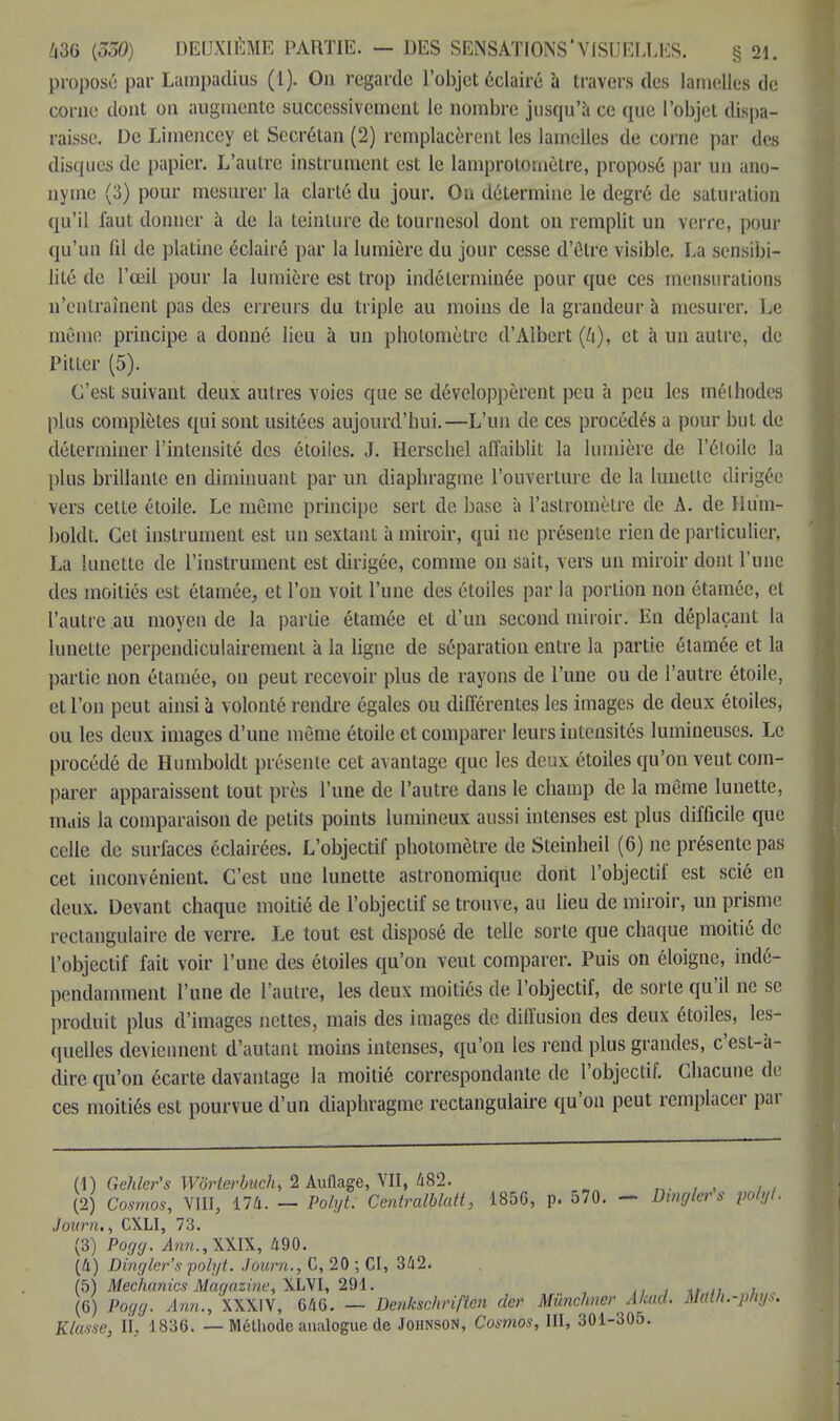 proposé par Lumpadius (1). On regarde l'objet éclairé à travers des lamelles de corne dont on augmente successivement le nombre jusqu'à ce que l'objet dispa- raisse. De Limenccy et Secrétan (2) remplacèrent les lamelles de corne par des disques de papier. L'autre instrument est le lamprotomètre, proposé par un ano- nyme (3) pour mesurer la clarté du jour. On détermine le degré de saturation qu'il faut donner à de la teinture de tournesol dont on remplit un verre, pour qu'un lil de platine éclairé par la lumière du jour cesse d'ôlre visible. La sensibi- lité de l'œil pour la lumière est trop indéterminée pour que ces mensurations n'entraînent pas des erreurs du triple au moins de la grandeur à mesurer. Le même principe a donné lieu à un photomètre d'Albert (Zi), et à un autre, de Piller (5). C'est suivant deux autres voies que se développèrent peu à peu les méthodes plus complètes qui sont usitées aujourd'hui.—L'un de ces procédés a pour bu!, de déterminer l'intensité des étoiles. J. Herschel affaiblit la lumière de l'étoile la plus brillante en diminuant par un diaphragme l'ouverture de la lunette dirigée vers cette étoile. Le môme principe sert de base à l'astromètre de A. de Hura- botât. Çet instrument est un sextant à miroir, qui ne présente rien de particulier. La lunette de l'instrument est dirigée, comme on sait, vers un miroir dont l'une des moitiés est étamée, et l'on voit l'une des étoiles par la portion non étamée, et l'autre au moyen de la partie étamée et d'un second miroir. En déplaçant la lunette perpendiculairement à la ligne de séparation entre la partie étamée et la partie non étamée, on peut recevoir plus de rayons de l'une ou de l'autre étoile, et l'on peut ainsi à volonté rendre égales ou différentes les images de deux étoiles, ou les deux images d'une même étoile et comparer leurs intensités lumineuses. Le procédé de Humboldt présente cet avantage que les deux étoiles qu'on veut com- parer apparaissent tout près l'une de l'autre dans le champ de la même lunette, mais la comparaison de petits points lumineux aussi intenses est plus difficile que celle de surfaces éclairées. L'objectif photomètre de Steinheil (6) ne présente pas cet inconvénient. C'est une lunette astronomique dont l'objectif est scié en deux. Devant chaque moitié de l'objectif se trouve, au lieu de miroir, un prisme rectangulaire de verre. Le tout est disposé de telle sorte que chaque moitié de l'objectif fait voir l'une des étoiles qu'on veut comparer. Puis on éloigne, indé- pendamment l'une de l'autre, les deux moitiés de l'objectif, de sorte qu'il ne se produit plus d'images nettes, mais des images de diffusion des deux étoiles, les- quelles deviennent d'autant moins intenses, qu'on les rend plus grandes, c'est-à- dire qu'on écarte davantage la moitié correspondante de l'objectif. Chacune de ces moitiés est pourvue d'un diaphragme rectangulaire qu'on peut remplacer par (1) Gehler's Wôrterbuch, 2 Auflage, VII, 482. (2) Cosmos, VIII, 174. — Polyt. Centralblatt, 1856, p. 570. - Dingler s polyt. Jonrn,, CXLI, 73. (3) Pogg. 4ra.,Xffi, 490. (4) Dingler's polyt. Journ., C, 20 ; CI, 342. (5) Mechanics Magazine, XLVI, 291. , t .. , (G) Pogg. Ann., XXXIV, 646. — Denksc/iriften (1er Mùnchner A/cad. Math.-pliys. Klasse, II, 1836. — Méthode analogue de Johnson, Cosmos, III, 301-305.