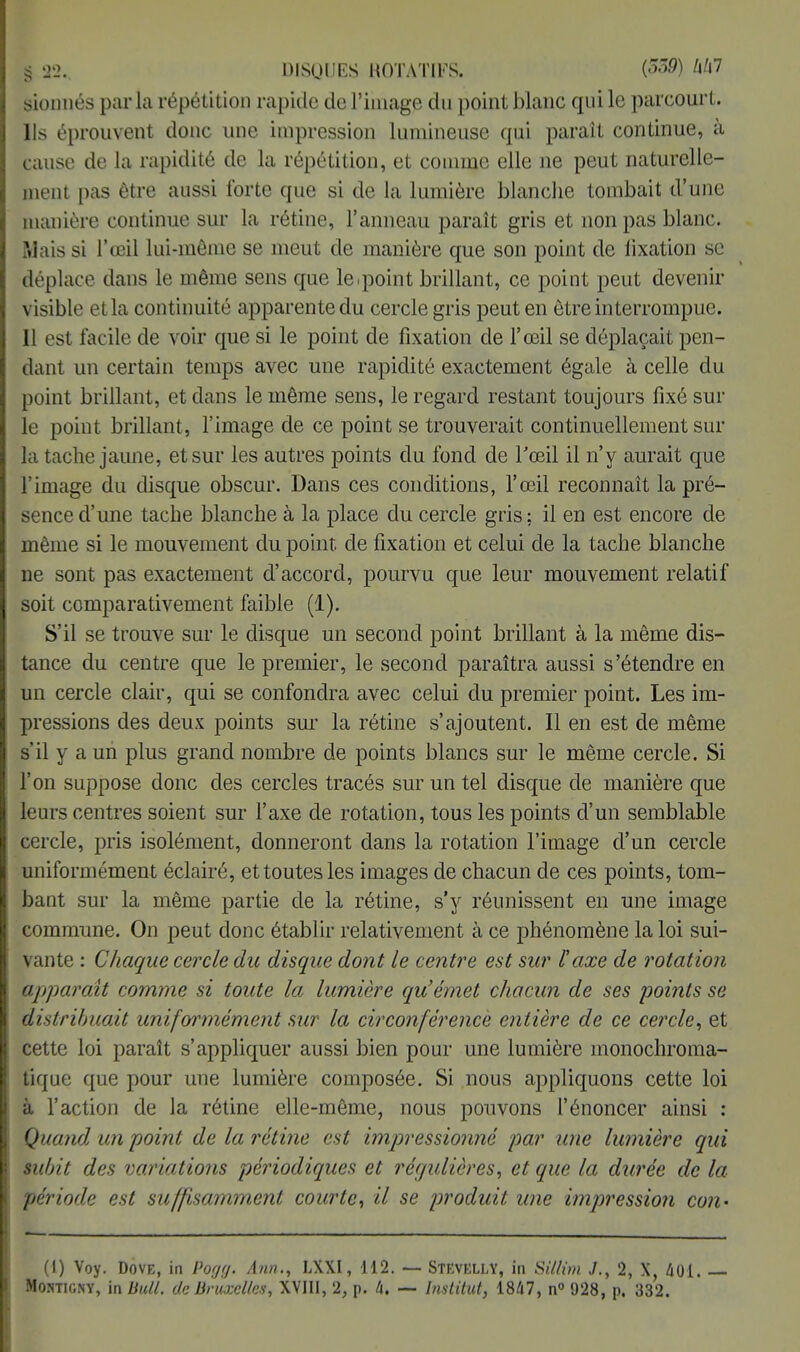 sionnés parla répétition rapide de l'image du point blanc qui le parcourt. Ils éprouvent donc une impression lumineuse qui paraît continue, à cause de la rapidité de la répétition, et comme elle ne peut naturelle- ment pas être aussi forte que si de la lumière blanche tombait d'une manière continue sur la rétine, l'anneau paraît gris et non pas blanc. Mais si l'œil lui-même se meut de manière que son point de fixation se déplace dans le même sens que le .point brillant, ce point peut devenir visible et la continuité apparente du cercle gris peut en être interrompue. Il est facile de voir que si le point de fixation de l'œil se déplaçait pen- dant un certain temps avec une rapidité exactement égale à celle du point brillant, et dans le même sens, le regard restant toujours fixé sur le point brillant, l'image de ce point se trouverait continuellement sur la tache jaune, et sur les autres points du fond de l'œil il n'y aurait que l'image du disque obscur. Dans ces conditions, l'œil reconnaît la pré- sence d'une tache blanche à la place du cercle gris; il en est encore de même si le mouvement du point, de fixation et celui de la tache blanche ne sont pas exactement d'accord, pourvu que leur mouvement relatif soit comparativement faible (1). S'il se trouve sur le disque un second point brillant à la même dis- tance du centre que le premier, le second paraîtra aussi s'étendre en un cercle clair, qui se confondra avec celui du premier point. Les im- pressions des deux points sur la rétine s'ajoutent. Il en est de même s'il y a un plus grand nombre de points blancs sur le même cercle. Si l'on suppose donc des cercles tracés sur un tel disque de manière que leurs centres soient sur l'axe de rotation, tous les points d'un semblable cercle, pris isolément, donneront dans la rotation l'image d'un cercle uniformément éclairé, et toutes les images de chacun de ces points, tom- bant sur la même partie de la rétine, s'y réunissent en une image commune. On peut donc établir relativement à ce phénomène la loi sui- vante : Chaque cercle du disque dont le centre est sur F axe de rotation apparaît comme si toute la lumière qu'émet chacun de ses points se distribuait uniformément sur la circonférence entière de ce cercle, et cette loi paraît s'appliquer aussi bien pour une lumière monochroma- tique que pour une lumière composée. Si nous appliquons cette loi à l'action de la rétine elle-même, nous pouvons l'énoncer ainsi : Quand un point de la rétine est impressionné par une lumière qui subit des variations périodiques et régulières, et que la durée de la période est suffisamment courte, il se produit une impression con- (1) Voy. Dove, in Pogff. Ann., LXXI, 112. — Stevelly, in Sillim J., 2, X, 401.