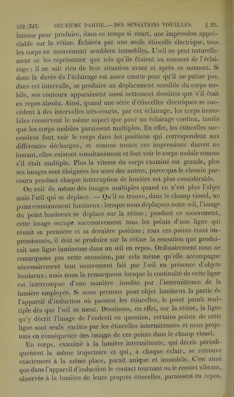 intense pour produire, dans ce temps si court, une impression appré- ciable sur la rétine. Éclairés par une seule étincelle électrique, tous les corps en mouvement semblent immobiles. L'œil ne peut naturelle- ment se les représenter que tels qu'ils é Lai eut au moment de l'éclai- rage : il ne sait rien de leur situation avant et après ce moment. Si donc la durée de l'éclairage est assez courte pour qu'il ne puisse pas, dans cet intervalle, se produire un déplacement sensible du corps mo- bile, ses contours apparaissent aussi nettement dessinés que s'il était en repos absolu. Ainsi, quand une série d'étincelles électriques se suc- cèdent à des intervalles très-courts, par cet éclairage, les corps immo- biles conservent le même aspect que pour un éclairage continu, tandis que les corps mobiles paraissent multiples. En effet, les étincelles suc- cessives font voir le corps dans les positions qui correspondent aux différentes décharges, et comme toutes ces impressions durent un instant, elles existent simultanément et font voir le corps mobile comme s'il était multiple. Plus la vitesse du corps examiné est grande, plus ses images sont éloignées les unes des autres, parce que le chemin par- couru pendant chaque interruption de lumière est plus considérable. On voit de même des images multiples quand ce n'est plus l'objet mais l'œil qui se déplace. — Qu'il se trouve, dans le champ visuel, un point constamment lumineux : lorsque nous déplaçons notre œil, l'image du point lumineux se déplace sur la rétine ; pendant ce mouvement, cette image occupe successivement tous les points d'une ligne qui réunit sa première et sa dernière position ; tous ces points étant im- pressionnés, il doit se produire sur la rétine la sensation que produi- rait une ligne lumineuse dans un œil en repos. Ordinairement nous ne remarquons pas cette sensation, par cela même qu'elle accompagne nécessairement tout mouvement fait par l'œil en présence d'objets lumineux; mais nous la remarquons lorsque la continuité de cette ligne est interrompue d'une manière insolite par l'intermittence de la lumière employée. Si nous prenons pour objet lumineux la partie de l'appareil d'induction où passent les étincelles, le point paraît mul- tiple dès que l'œil se meut. Dessinons, en effet, sur la rétine, la ligne qu'y décrit l'image de l'endroit en question, certains points de cette ligne sont seuls excités par les étincelles intermittentes et nous proje- tons en conséquence des images de ces points dans le champ visuel. Un corps, examiné à la lumière intermittente, qui décrit périodi- quement la même trajectoire et qui, à chaque éclair, se retrouve exactement à la même place, paraît unique et immobile. C'est ainsi que dansl'appareil d'induction le contact tournant ou le ressort vibrant, observés à la lumière de leurs propres étincelles, paraissent en repos.