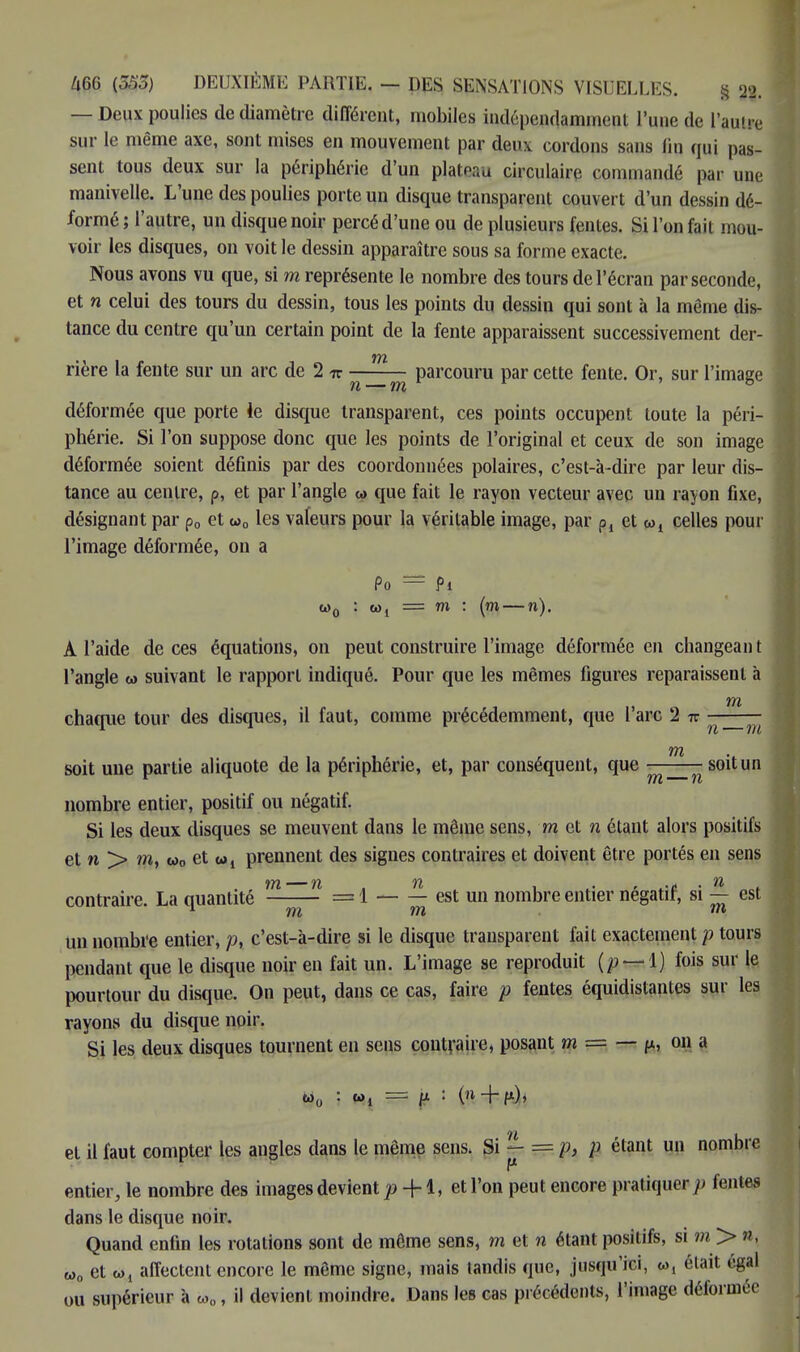 — Deux poulies de diamètre différent, mobiles indépendamment l'une de l'autre sur le même axe, sont mises en mouvement par deux cordons sans lin qui pas- sent tous deux sur la périphérie d'un plateau circulaire commandé par une manivelle. L'une des poulies porte un disque transparent couvert d'un dessin dé- formé ; l'autre, un disque noir percé d'une ou de plusieurs fentes. Si l'on fait mou- voir les disques, on voit le dessin apparaître sous sa forme exacte. Nous avons vu que, si m représente le nombre des tours de l'écran par seconde, et n celui des tours du dessin, tous les points du dessin qui sont à la même dis- tance du centre qu'un certain point de la fente apparaissent successivement der- rière la fente sur un arc de 2 w n_m parcouru par cette fente. Or, sur l'image déformée que porte le disque transparent, ces points occupent toute la péri- phérie. Si l'on suppose donc que les points de l'original et ceux de son image déformée soient définis par des coordonnées polaires, c'est-à-dire par leur dis- tance au centre, p, et par l'angle w que fait le rayon vecteur avec un rayon fixe, désignant par p„ et o>0 les valeurs pour la véritable image, par Pl et w1 celles pour l'image déformée, on a Po — f> m : (m — n). A l'aide de ces équations, on peut construire l'image déformée en changeai) t l'angle w suivant le rapport indiqué. Pour que les mêmes figures reparaissent à tn chaque tour des disques, il faut, comme précédemment, que l'arc 2 7r ^ tn soit une partie aliquote de la périphérie, et, par conséquent, que ——— soit un nombre entier, positif ou négatif. Si les deux disques se meuvent dans le même sens, met n étant alors positifs et n > m, w0 et Wl prennent des signes contraires et doivent être portés en sens contraire. La quantité =1 est un nombre entier négatif, si — est un nombre entier, p% c'est-à-dire si le disque transparent fait exactement p tours pendant que le disque noir en fait un. L'image se reproduit — fois sur le pourtour du disque. On peut, dans ce cas, faire p fentes équidistantes sur les rayons du disque noir. Si les deux disques tournent en sens contraire, posant m = — f», on a w0 : w, = {t : (n + fx), et il faut compter les angles dans le même sens. Si - = p, p étant un nombre r entier, le nombre des images devient p + 1, et l'on peut encore pratiquer y; fentes dans le disque noir. Quand enfin les rotations sont de même sens, m et n étant positifs, si m > », w0 et w, affectent encore le même signe, mais tandis que, jusqu'ici, w, était égal ou supérieur à to0, il devient moindre. Dans les cas précédents, l'image déformée